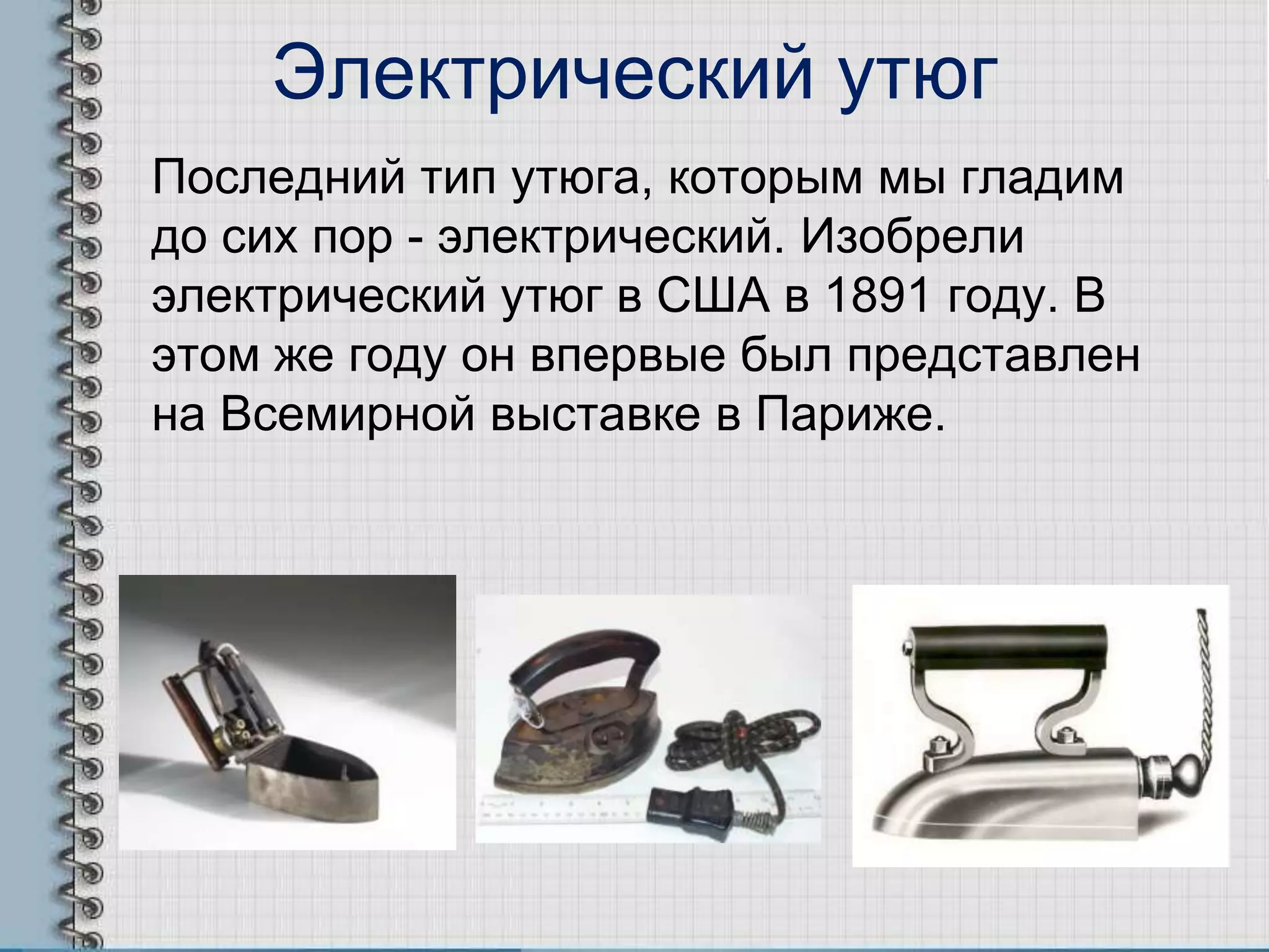 Электрический утюг
Последний тип утюга, которым мы гладим
до сих пор - электрический. Изобрели
электрический утюг в США в 1891 году. В
этом же году он впервые был представлен
на Всемирной выставке в Париже.
 