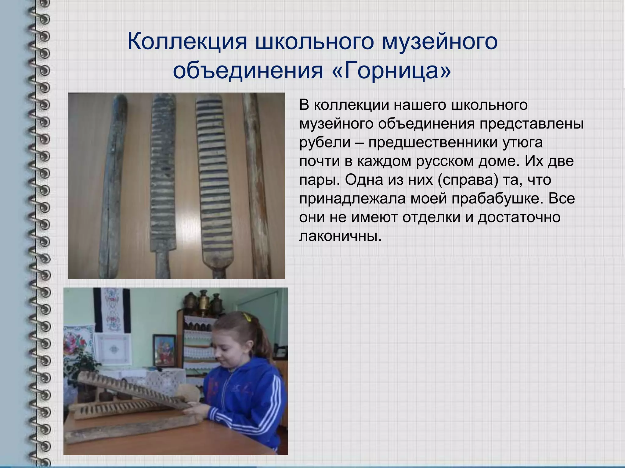 Коллекция школьного музейного
объединения «Горница»
В коллекции нашего школьного
музейного объединения представлены
рубели – предшественники утюга
почти в каждом русском доме. Их две
пары. Одна из них (справа) та, что
принадлежала моей прабабушке. Все
они не имеют отделки и достаточно
лаконичны.
 