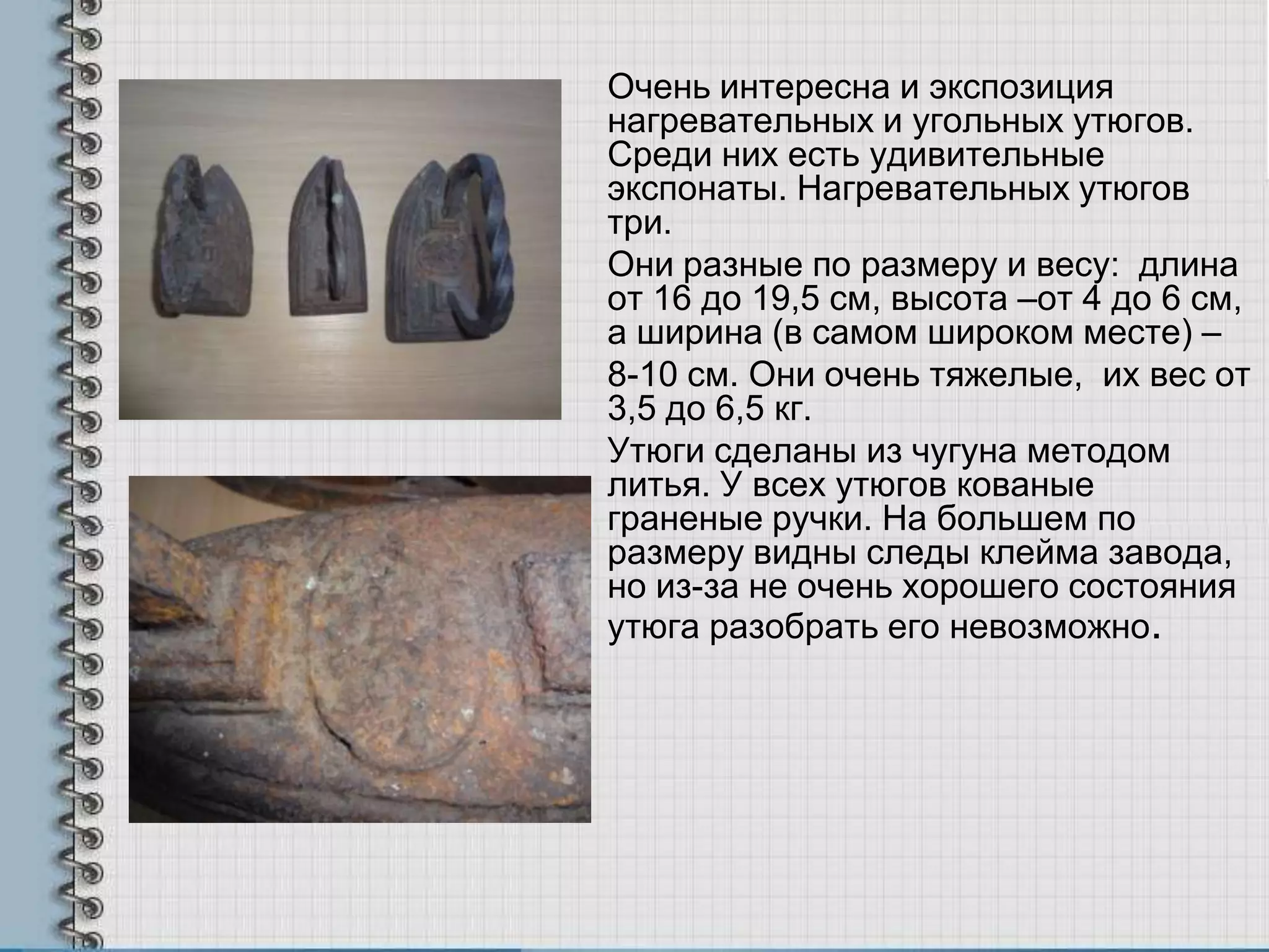Очень интересна и экспозиция
нагревательных и угольных утюгов.
Среди них есть удивительные
экспонаты. Нагревательных утюгов
три.
Они разные по размеру и весу: длина
от 16 до 19,5 см, высота –от 4 до 6 см,
а ширина (в самом широком месте) –
8-10 см. Они очень тяжелые, их вес от
3,5 до 6,5 кг.
Утюги сделаны из чугуна методом
литья. У всех утюгов кованые
граненые ручки. На большем по
размеру видны следы клейма завода,
но из-за не очень хорошего состояния
утюга разобрать его невозможно.
 