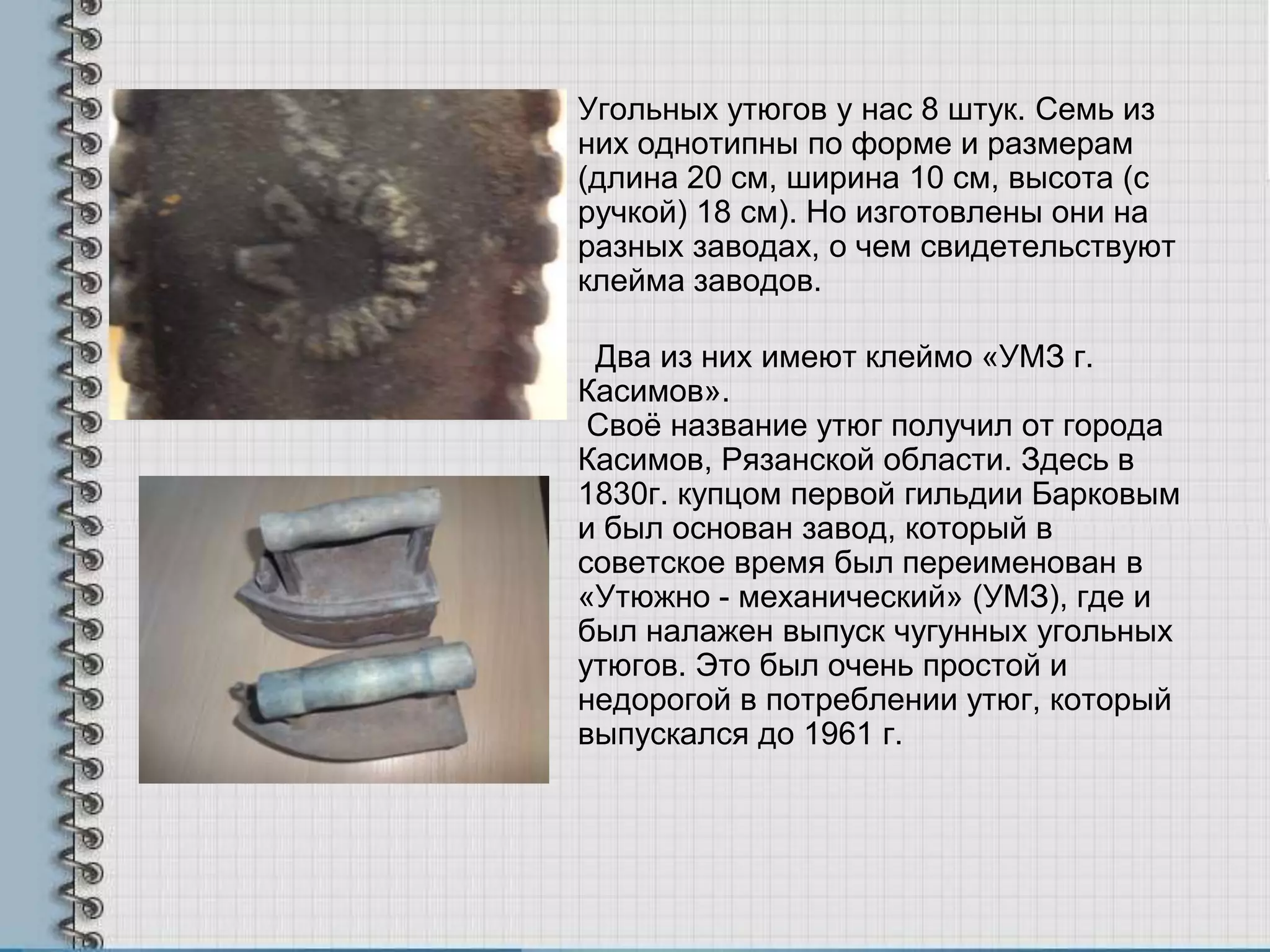 Угольных утюгов у нас 8 штук. Семь из
них однотипны по форме и размерам
(длина 20 см, ширина 10 см, высота (с
ручкой) 18 см). Но изготовлены они на
разных заводах, о чем свидетельствуют
клейма заводов.
Два из них имеют клеймо «УМЗ г.
Касимов».
Своѐ название утюг получил от города
Касимов, Рязанской области. Здесь в
1830г. купцом первой гильдии Барковым
и был основан завод, который в
советское время был переименован в
«Утюжно - механический» (УМЗ), где и
был налажен выпуск чугунных угольных
утюгов. Это был очень простой и
недорогой в потреблении утюг, который
выпускался до 1961 г.
 