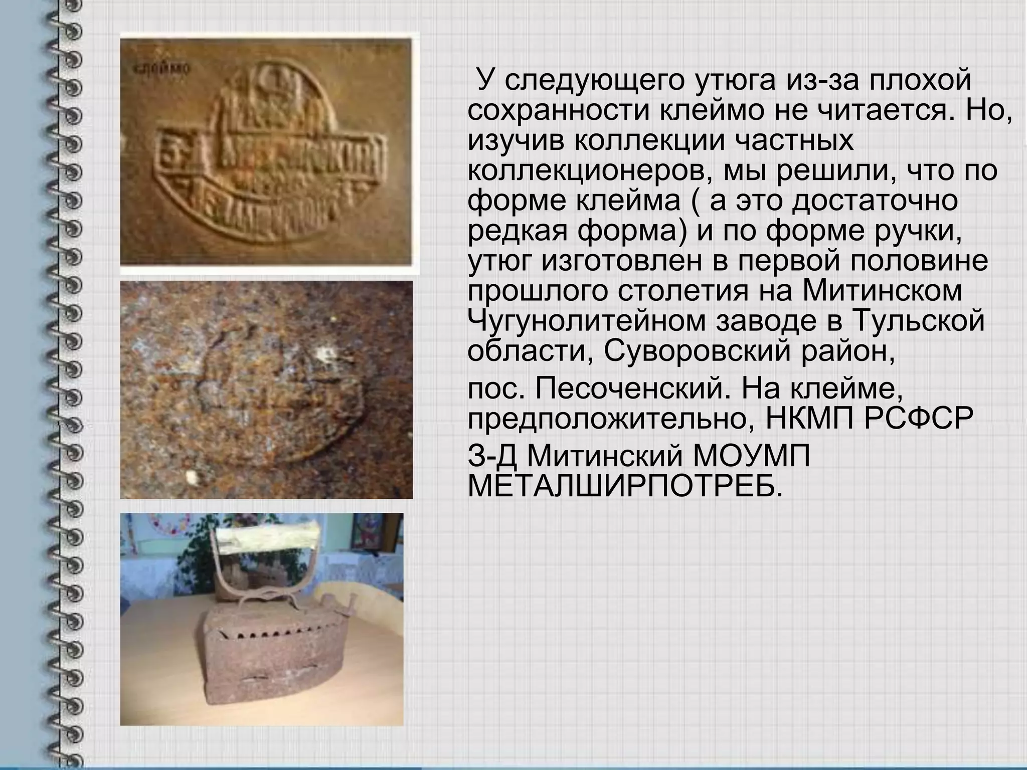 У следующего утюга из-за плохой
сохранности клеймо не читается. Но,
изучив коллекции частных
коллекционеров, мы решили, что по
форме клейма ( а это достаточно
редкая форма) и по форме ручки,
утюг изготовлен в первой половине
прошлого столетия на Митинском
Чугунолитейном заводе в Тульской
области, Суворовский район,
пос. Песоченский. На клейме,
предположительно, НКМП РСФСР
З-Д Митинский МОУМП
МЕТАЛШИРПОТРЕБ.
 