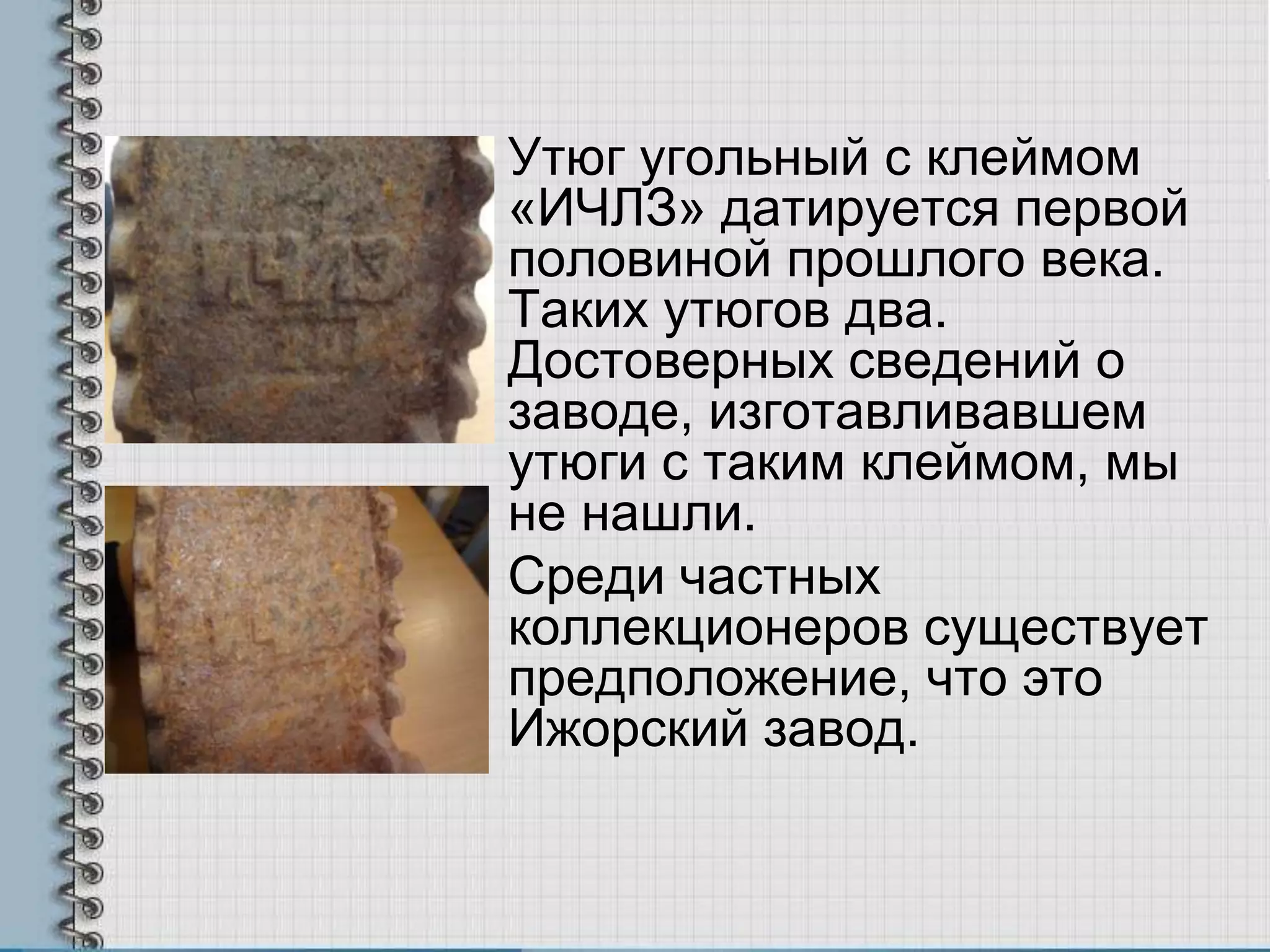 Утюг угольный с клеймом
«ИЧЛЗ» датируется первой
половиной прошлого века.
Таких утюгов два.
Достоверных сведений о
заводе, изготавливавшем
утюги с таким клеймом, мы
не нашли.
Среди частных
коллекционеров существует
предположение, что это
Ижорский завод.
 