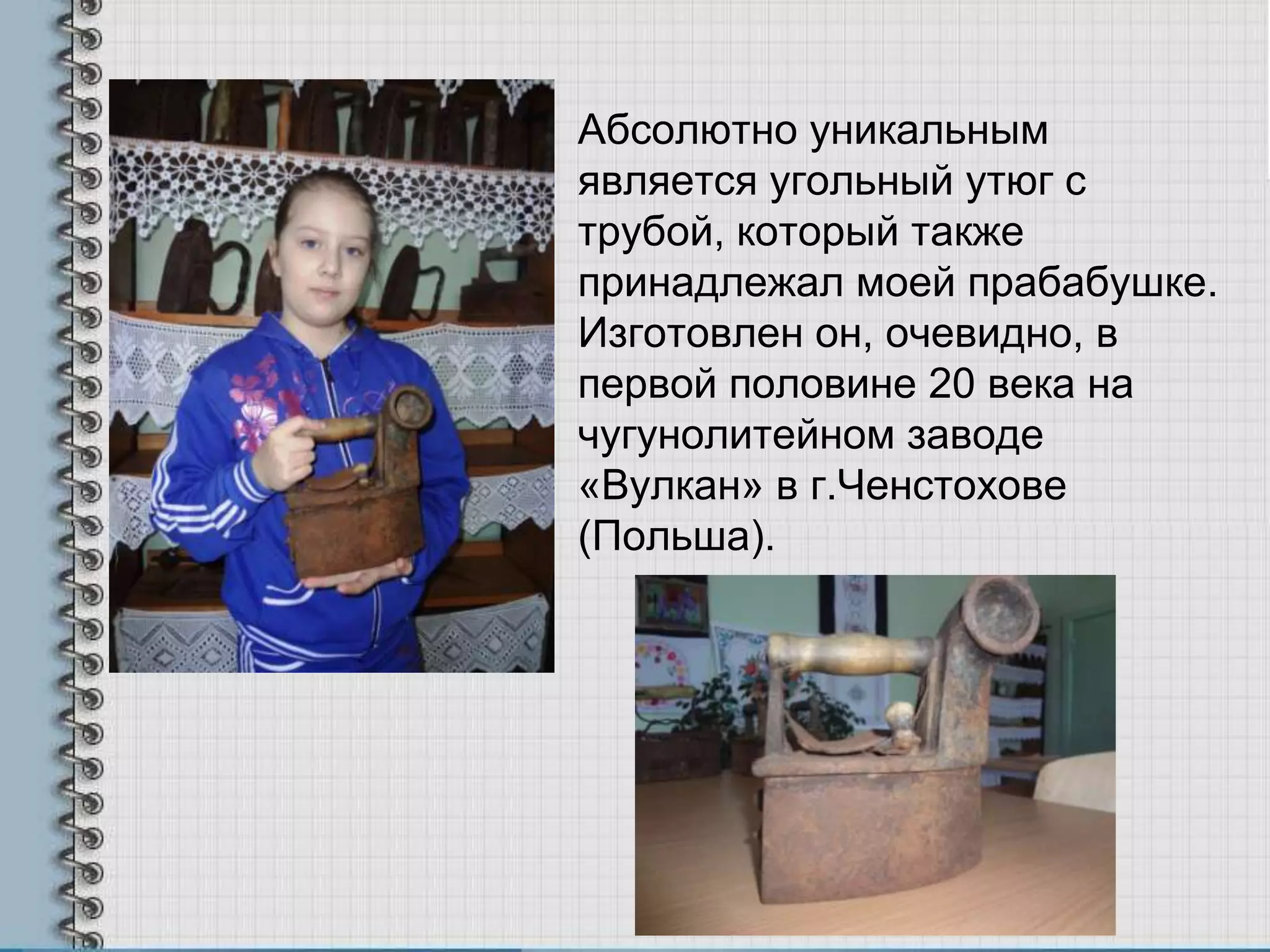 Абсолютно уникальным
является угольный утюг с
трубой, который также
принадлежал моей прабабушке.
Изготовлен он, очевидно, в
первой половине 20 века на
чугунолитейном заводе
«Вулкан» в г.Ченстохове
(Польша).
 