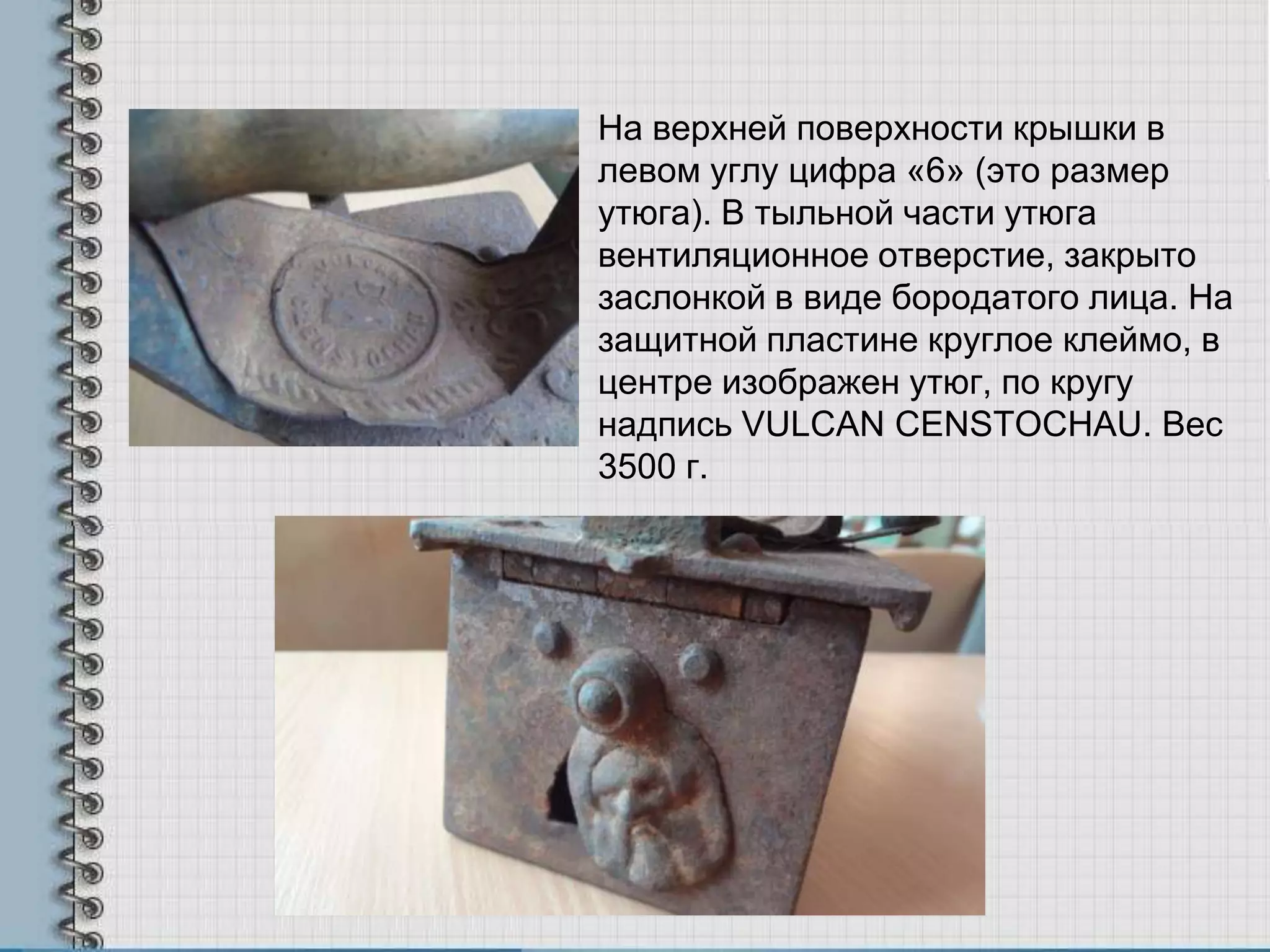 На верхней поверхности крышки в
левом углу цифра «6» (это размер
утюга). В тыльной части утюга
вентиляционное отверстие, закрыто
заслонкой в виде бородатого лица. На
защитной пластине круглое клеймо, в
центре изображен утюг, по кругу
надпись VULCAN CENSTOCHAU. Вес
3500 г.
 