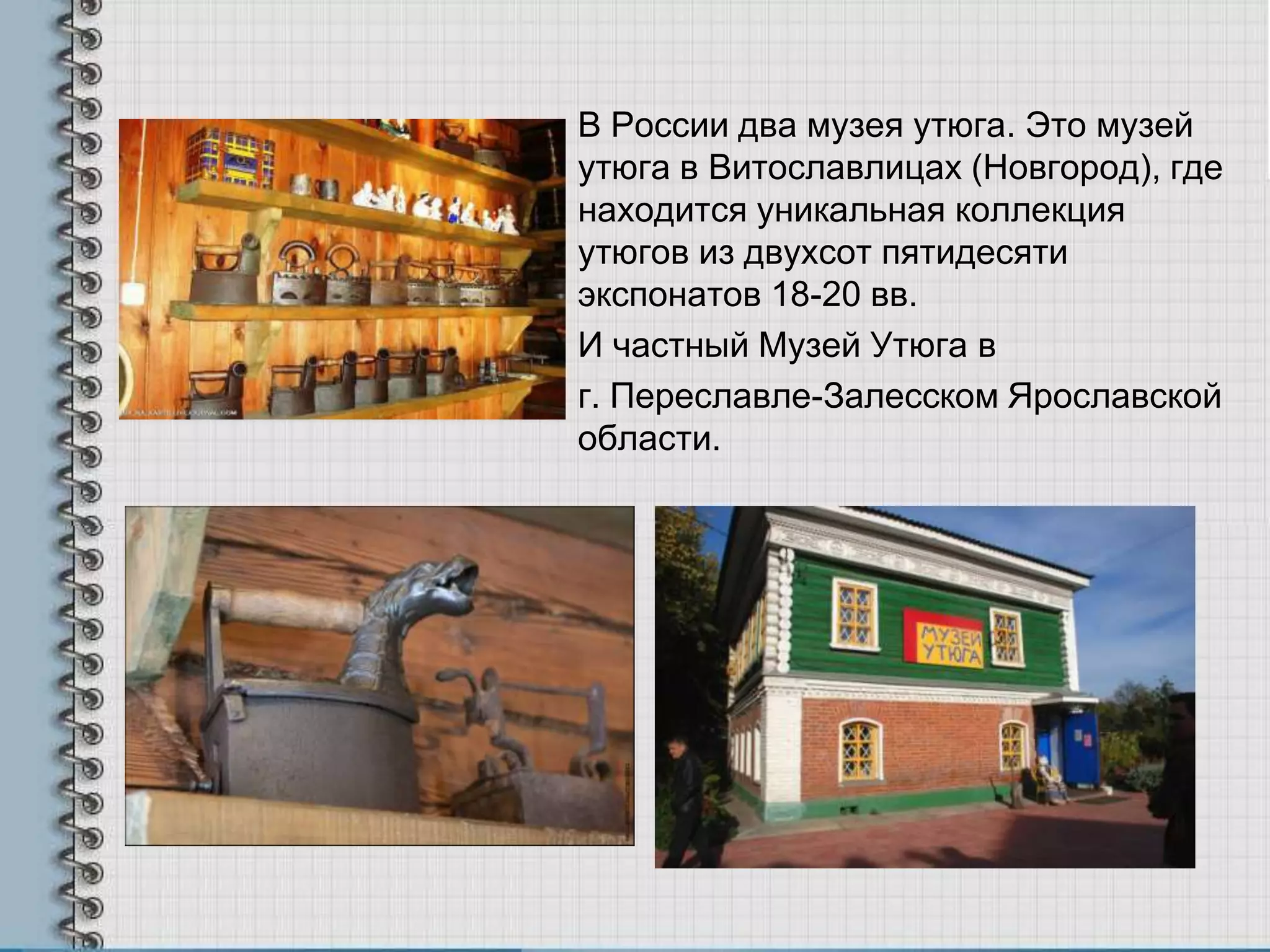 В России два музея утюга. Это музей
утюга в Витославлицах (Новгород), где
находится уникальная коллекция
утюгов из двухсот пятидесяти
экспонатов 18-20 вв.
И частный Музей Утюга в
г. Переславле-Залесском Ярославской
области.
 