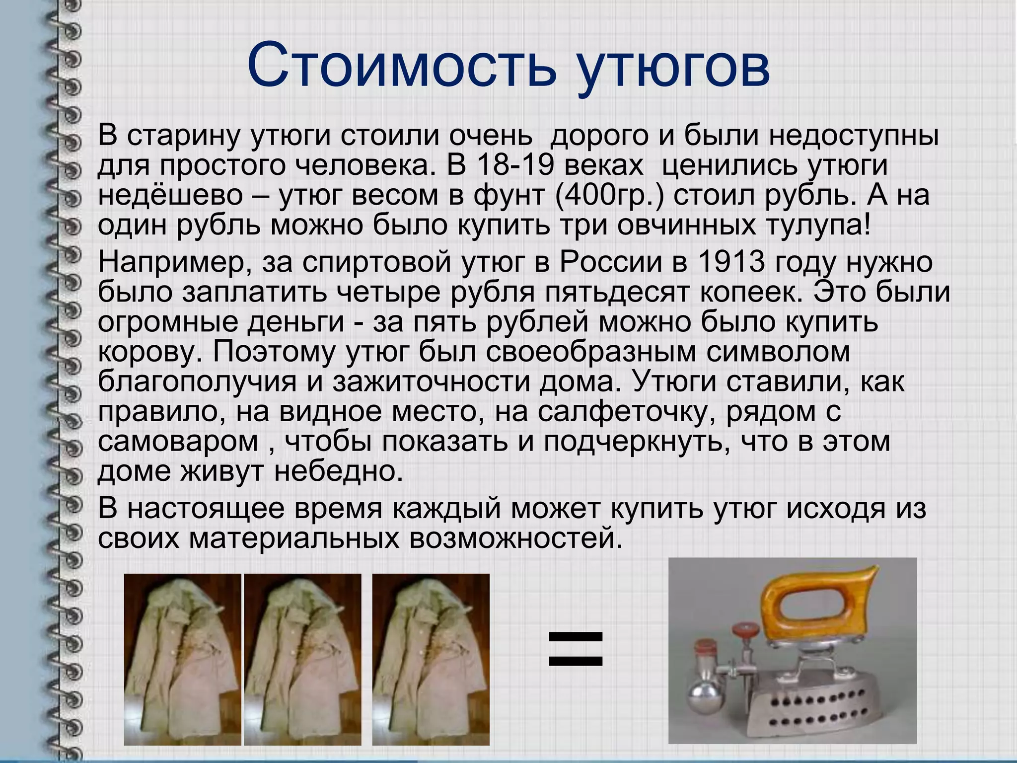 Стоимость утюгов
В старину утюги стоили очень дорого и были недоступны
для простого человека. В 18-19 веках ценились утюги
недѐшево – утюг весом в фунт (400гр.) стоил рубль. А на
один рубль можно было купить три овчинных тулупа!
Например, за спиртовой утюг в России в 1913 году нужно
было заплатить четыре рубля пятьдесят копеек. Это были
огромные деньги - за пять рублей можно было купить
корову. Поэтому утюг был своеобразным символом
благополучия и зажиточности дома. Утюги ставили, как
правило, на видное место, на салфеточку, рядом с
самоваром , чтобы показать и подчеркнуть, что в этом
доме живут небедно.
В настоящее время каждый может купить утюг исходя из
своих материальных возможностей.
=
 
