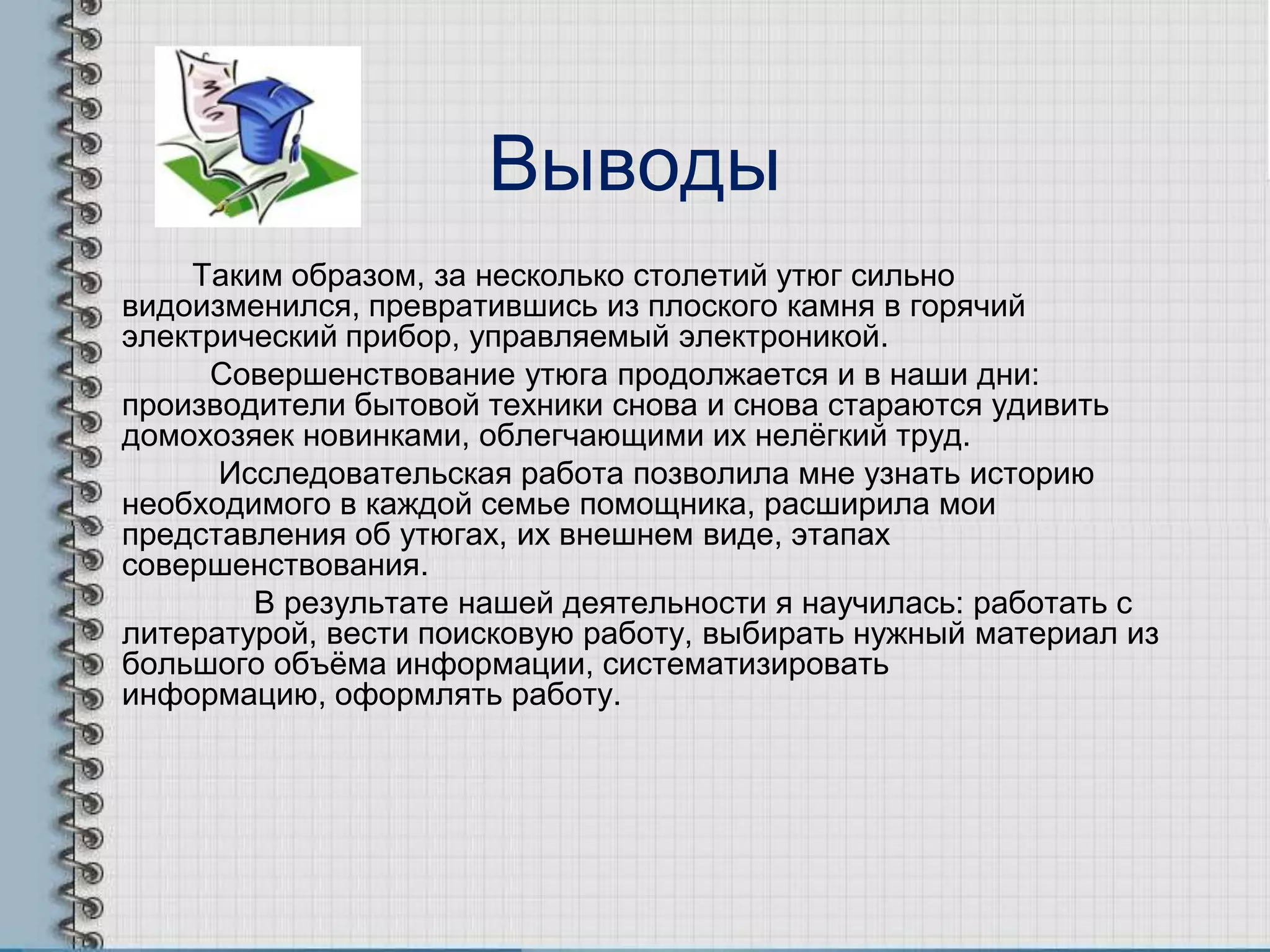 Выводы
Таким образом, за несколько столетий утюг сильно
видоизменился, превратившись из плоского камня в горячий
электрический прибор, управляемый электроникой.
Совершенствование утюга продолжается и в наши дни:
производители бытовой техники снова и снова стараются удивить
домохозяек новинками, облегчающими их нелѐгкий труд.
Исследовательская работа позволила мне узнать историю
необходимого в каждой семье помощника, расширила мои
представления об утюгах, их внешнем виде, этапах
совершенствования.
В результате нашей деятельности я научилась: работать с
литературой, вести поисковую работу, выбирать нужный материал из
большого объѐма информации, систематизировать
информацию, оформлять работу.
 