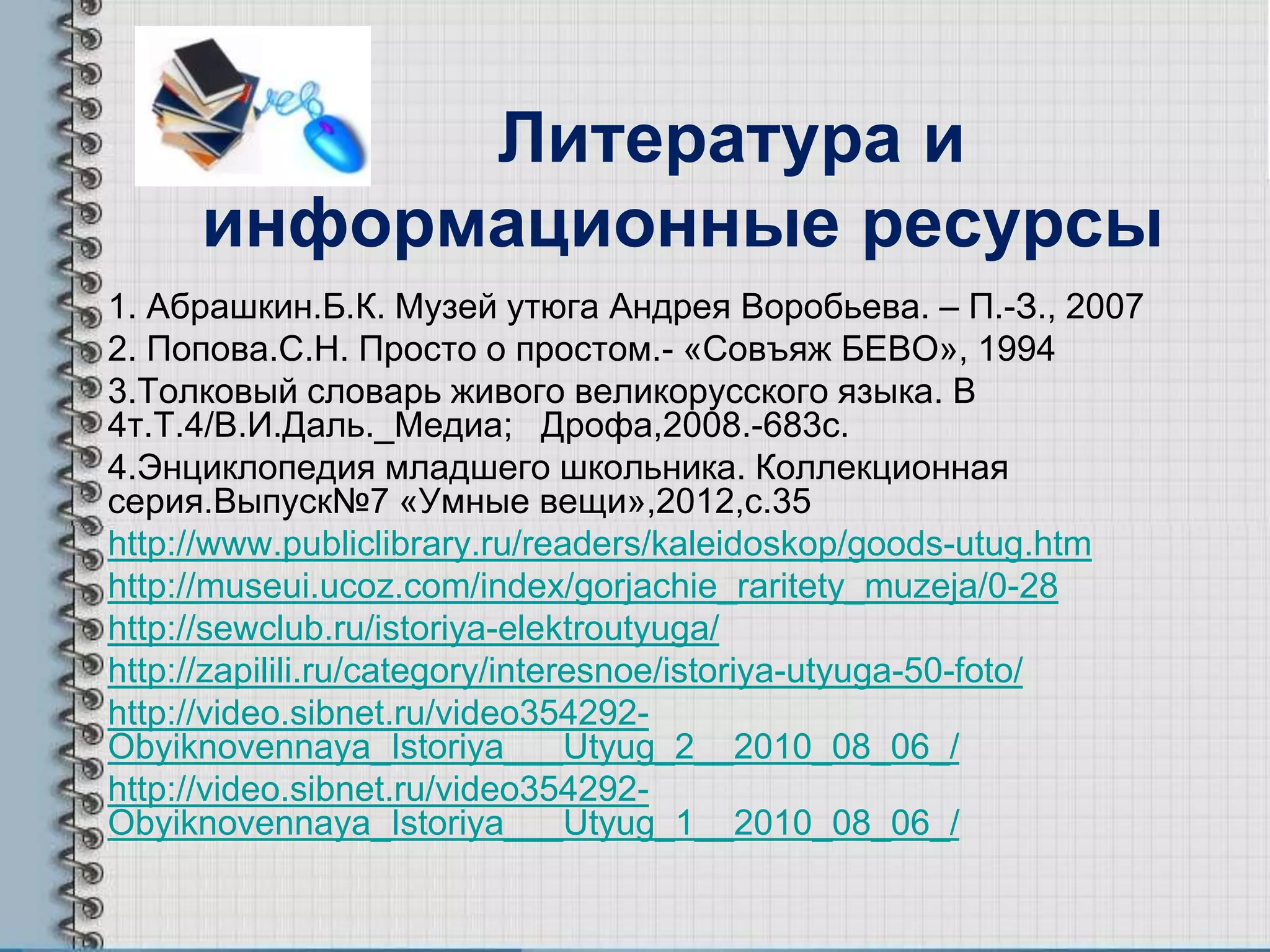 Литература и
информационные ресурсы
1. Абрашкин.Б.К. Музей утюга Андрея Воробьева. – П.-З., 2007
2. Попова.С.Н. Просто о простом.- «Совъяж БЕВО», 1994
3.Толковый словарь живого великорусского языка. В
4т.Т.4/В.И.Даль._Медиа; Дрофа,2008.-683с.
4.Энциклопедия младшего школьника. Коллекционная
серия.Выпуск№7 «Умные вещи»,2012,с.35
http://www.publiclibrary.ru/readers/kaleidoskop/goods-utug.htm
http://museui.ucoz.com/index/gorjachie_raritety_muzeja/0-28
http://sewclub.ru/istoriya-elektroutyuga/
http://zapilili.ru/category/interesnoe/istoriya-utyuga-50-foto/
http://video.sibnet.ru/video354292-
Obyiknovennaya_Istoriya___Utyug_2__2010_08_06_/
http://video.sibnet.ru/video354292-
Obyiknovennaya_Istoriya___Utyug_1__2010_08_06_/
 