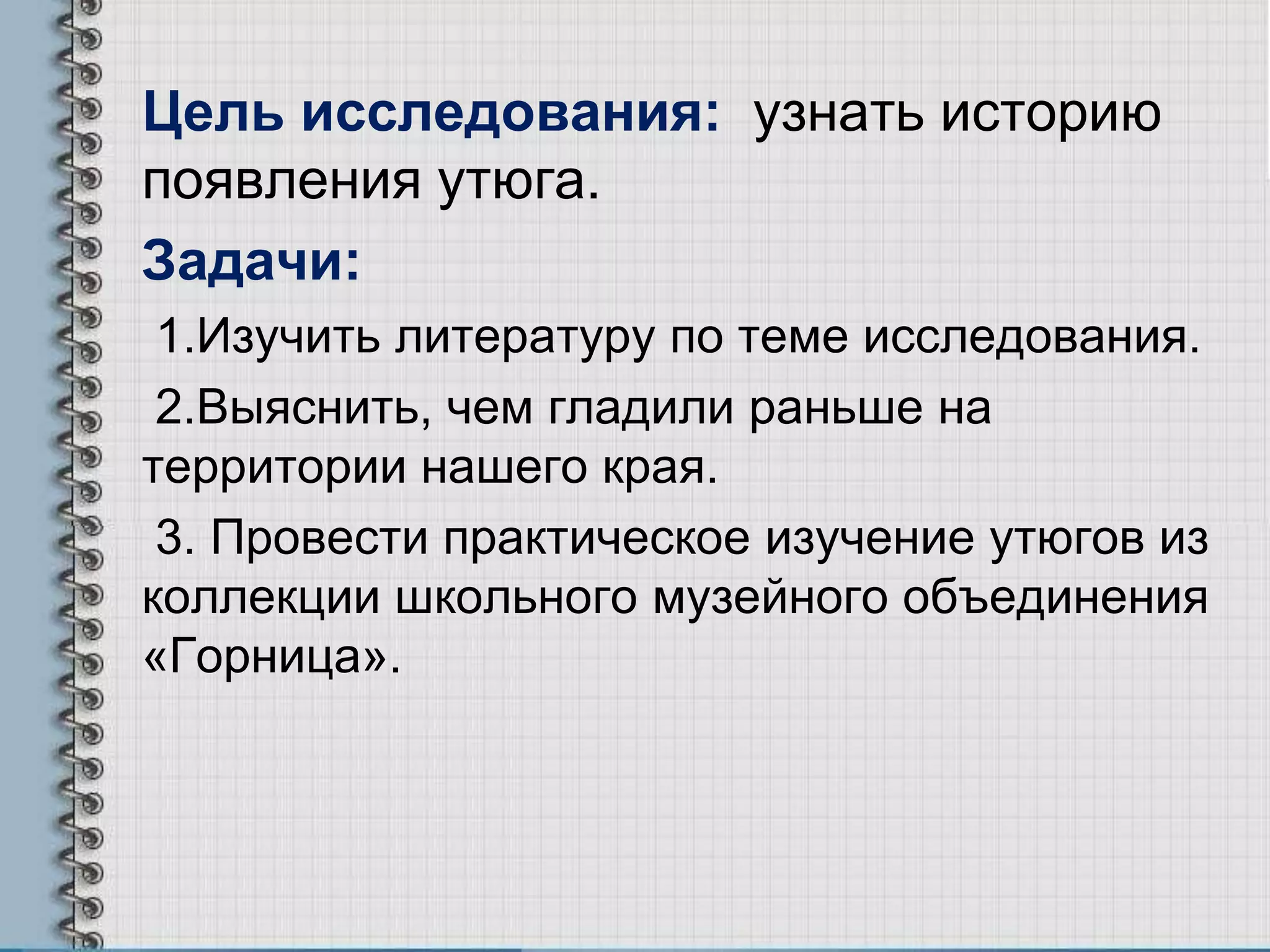 Цель исследования: узнать историю
появления утюга.
Задачи:
1.Изучить литературу по теме исследования.
2.Выяснить, чем гладили раньше на
территории нашего края.
3. Провести практическое изучение утюгов из
коллекции школьного музейного объединения
«Горница».
 
