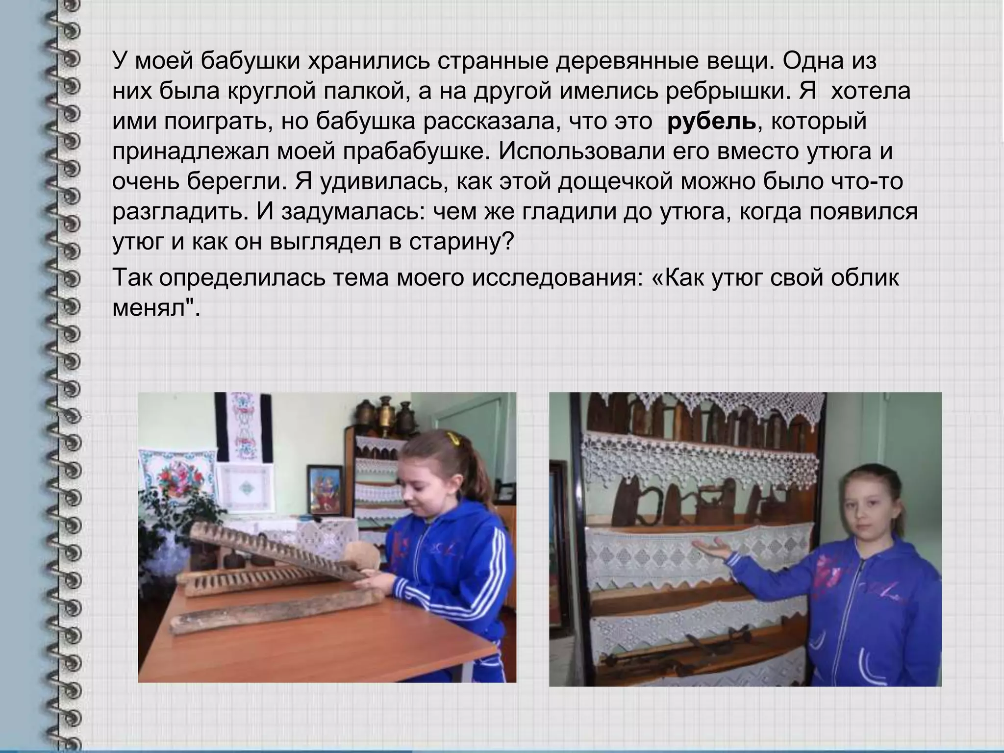 У моей бабушки хранились странные деревянные вещи. Одна из
них была круглой палкой, а на другой имелись ребрышки. Я хотела
ими поиграть, но бабушка рассказала, что это рубель, который
принадлежал моей прабабушке. Использовали его вместо утюга и
очень берегли. Я удивилась, как этой дощечкой можно было что-то
разгладить. И задумалась: чем же гладили до утюга, когда появился
утюг и как он выглядел в старину?
Так определилась тема моего исследования: «Как утюг свой облик
менял".
 