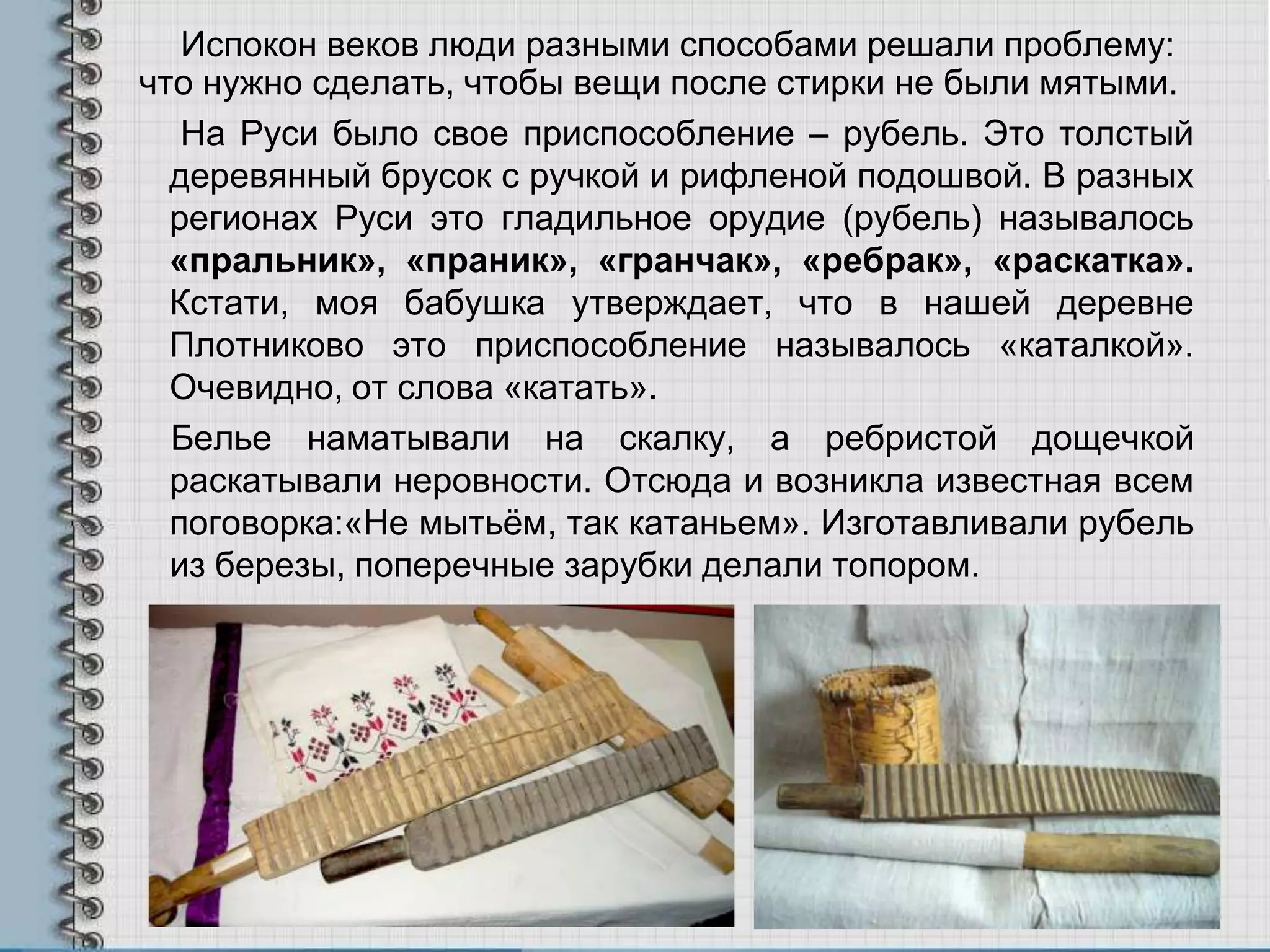 Испокон веков люди разными способами решали проблему:
что нужно сделать, чтобы вещи после стирки не были мятыми.
На Руси было свое приспособление – рубель. Это толстый
деревянный брусок с ручкой и рифленой подошвой. В разных
регионах Руси это гладильное орудие (рубель) называлось
«пральник», «праник», «гранчак», «ребрак», «раскатка».
Кстати, моя бабушка утверждает, что в нашей деревне
Плотниково это приспособление называлось «каталкой».
Очевидно, от слова «катать».
Белье наматывали на скалку, а ребристой дощечкой
раскатывали неровности. Отсюда и возникла известная всем
поговорка:«Не мытьѐм, так катаньем». Изготавливали рубель
из березы, поперечные зарубки делали топором.
 