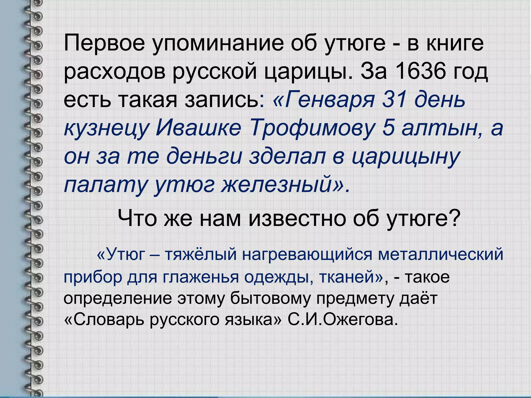 Первое упоминание об утюге - в книге
расходов русской царицы. За 1636 год
есть такая запись: «Генваря 31 день
кузнецу Ивашке Трофимову 5 алтын, а
он за те деньги зделал в царицыну
палату утюг железный».
Что же нам известно об утюге?
«Утюг – тяжѐлый нагревающийся металлический
прибор для глаженья одежды, тканей», - такое
определение этому бытовому предмету даѐт
«Словарь русского языка» С.И.Ожегова.
 