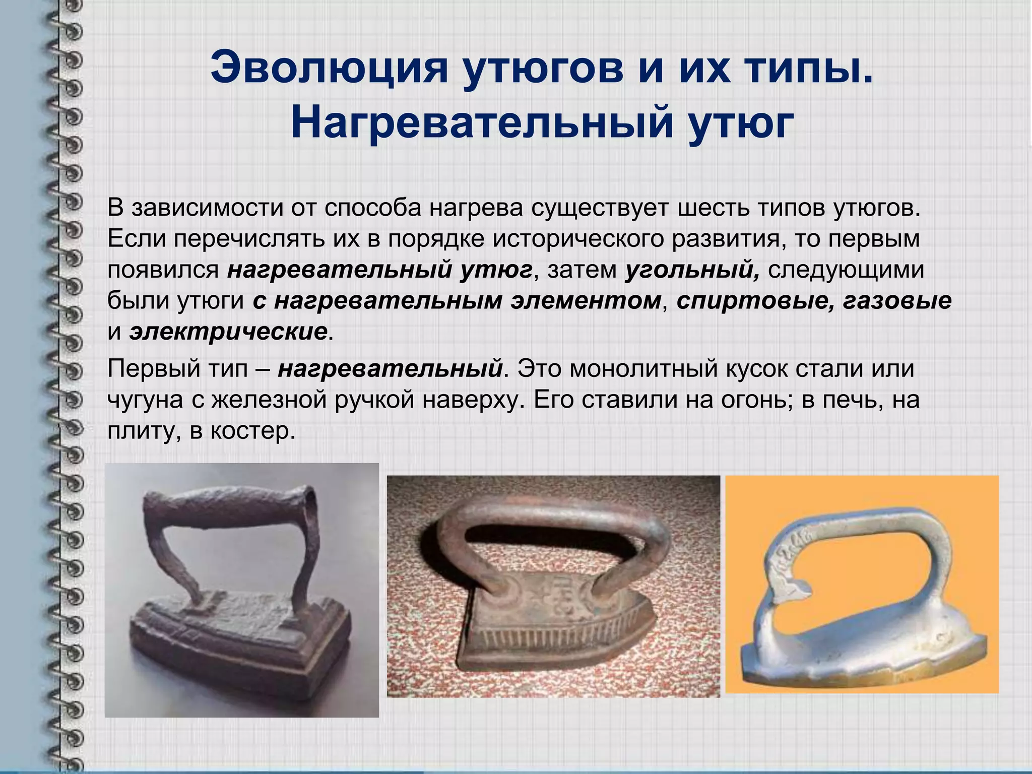 Эволюция утюгов и их типы.
Нагревательный утюг
В зависимости от способа нагрева существует шесть типов утюгов.
Если перечислять их в порядке исторического развития, то первым
появился нагревательный утюг, затем угольный, следующими
были утюги с нагревательным элементом, спиртовые, газовые
и электрические.
Первый тип – нагревательный. Это монолитный кусок стали или
чугуна с железной ручкой наверху. Его ставили на огонь; в печь, на
плиту, в костер.
 