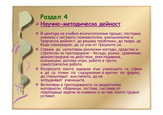 Раздел 4
Научно-методическа дейност
В центъра на учебно-възпитателния процес поставям
ученика с неговата познавателна, емоционална и
творческа дейност: да решава проблеми, да твори, да
бъде самоуверен, да се учи от грешките си.
Стремя да използвам различни методи, средства и
стратегии за преподаване – беседа, разказ, сравнение,
демонстриране на действие, онагледяване,
асоциации, ролеви игри, работа в групи,
самостоятелна работа.
Въпросите които задавам към учениците се стрем
я да са точни по съдържание и кратки по форма,
да стимулират мисленето, да не
затрудняват учениците.
Включвам в преподаването си дидактични
материали, сборници, тестове, системи от
подходящи задачи за изявени и за тия, които трудно
успяват.
 