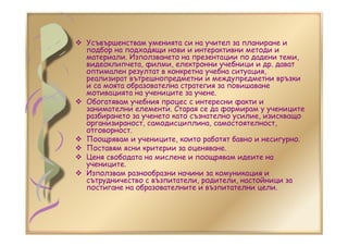 Усъвършенствам уменията си на учител за планиране и
подбор на подходящи нови и интерактивни методи и
материали. Използването на презентации по дадени теми,
видеоклипчета, филми, електронни учебници и др. дават
оптимален резултат в конкретна учебна ситуация,
реализират вътрешнопредметни и междупредметни връзки
и са моята образователна стратегия за повишаване
мотивацията на учениците за учене.
Обогатявам учебния процес с интересни факти и
занимателни елементи. Старая се да формирам у учениците
разбирането за ученето като съзнателно усилие, изискващо
организираност, самодисциплина, самостоятелност,
отговорност.
Поощрявам и учениците, които работят бавно и несигурно.
Поставям ясни критерии за оценяване.
Ценя свободата на мислене и поощрявам идеите на
учениците.
Използвам разнообразни начини за комуникация и
сътрудничество с възпитатели, родители, настойници за
постигане на образователните и възпитателни цели.
 