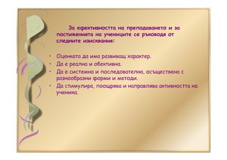 За ефективността на преподаването и за
постиженията на учениците се ръководя от
следните изисквания:
• Оценката да има развиващ характер.
• Да е реална и обективна.
• Да е системна и последователна, осъществена с
разнообразни форми и методи.
• Да стимулира, поощрява и направлява активността на
ученика.
 
