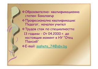 Образователно- квалификационна
степен: Бакалавър
Професионална квалификация:
Педагог, начален учител
Трудов стаж по специалността:
13 години - От 04.2000 г. до
настоящия момент в НУ ”Отец
Паисий”
E-mail: sasheto_74@abv.bg
 