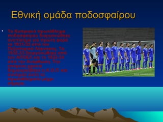 Εθνική ομάδα ποδοσφαίρουΕθνική ομάδα ποδοσφαίρου
• Το Κυπριακό πρωτάθλημα
ποδοσφαίρου διοργανώθηκε
ανεπίσημα για πρώτη φορά
το 1931-32 από τον
Πεζοπορικό Λάρνακας. Το
1932-33 διοργανώθηκε από
τον ΑΠΟΕΛ και το 1933-34
από την Ανόρθωση. Την
επόμενη χρονιά
δημιουργήθηκε η Κ.Ο.Π. και
συνέχισε αυτή τα
πρωταθλήματα μέχρι
σήμερα.
 