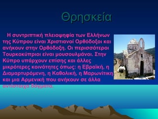 ΘρησκείαΘρησκεία
Η συντριπτική πλειοψηφία των Ελλήνων
της Κύπρου είναι Χριστιανοί Oρθόδοξοι και
ανήκουν στην Oρθόδοξη. Οι περισσότεροι
Τουρκοκύπριοι είναι μουσουλμάνοι. Στην
Κύπρο υπάρχουν επίσης και άλλες
μικρότερες κοινότητες όπως: η Εβραϊκή, η
Διαμαρτυρόμενη, η Καθολική, η Μαρωνίτικη
και μια Αρμενική που ανήκουν σε άλλα
αντίστοιχα δόγματα.
 