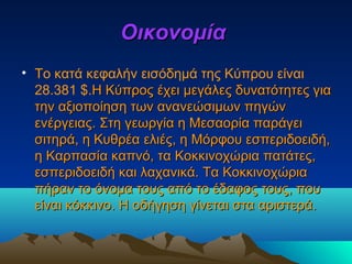 ΟικονομίαΟικονομία
• Το κατά κεφαλήν εισόδημά της Κύπρου είναι
28.381 $.Η Κύπρος έχει μεγάλες δυνατότητες γιαΗ Κύπρος έχει μεγάλες δυνατότητες για
την αξιοποίηση των ανανεώσιμων πηγώντην αξιοποίηση των ανανεώσιμων πηγών
ενέργειας. Στη γεωργία η Μεσαορία παράγειενέργειας. Στη γεωργία η Μεσαορία παράγει
σιτηρά, η Κυθρέα ελιές, η Μόρφου εσπεριδοειδή,σιτηρά, η Κυθρέα ελιές, η Μόρφου εσπεριδοειδή,
η Καρπασία καπνό, τα Κοκκινοχώρια πατάτες,η Καρπασία καπνό, τα Κοκκινοχώρια πατάτες,
εσπεριδοειδή και λαχανικά. Τα Κοκκινοχώριαεσπεριδοειδή και λαχανικά. Τα Κοκκινοχώρια
πήραν το όνομα τους από το έδαφος τους, πουπήραν το όνομα τους από το έδαφος τους, που
είναι κόκκινο. Η οδήγηση γίνεται στα αριστερά.είναι κόκκινο. Η οδήγηση γίνεται στα αριστερά.
 
