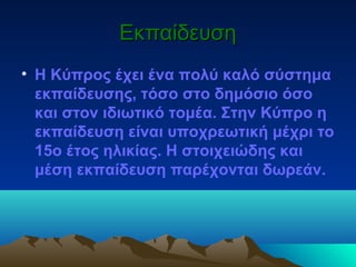 ΕκπαίδευσηΕκπαίδευση
• Η Κύπρος έχει ένα πολύ καλό σύστημα
εκπαίδευσης, τόσο στο δημόσιο όσο
και στον ιδιωτικό τομέα. Στην Κύπρο η
εκπαίδευση είναι υποχρεωτική μέχρι το
15ο έτος ηλικίας. Η στοιχειώδης και
μέση εκπαίδευση παρέχονται δωρεάν.
 
