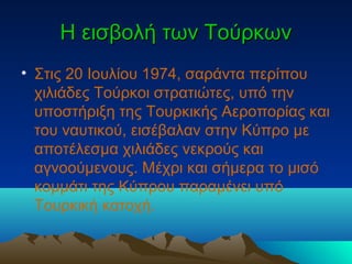 Η εισβολή των ΤούρκωνΗ εισβολή των Τούρκων
• Στις 20 Ιουλίου 1974, σαράντα περίπου
χιλιάδες Τούρκοι στρατιώτες, υπό την
υποστήριξη της Τουρκικής Αεροπορίας και
του ναυτικού, εισέβαλαν στην Κύπρο με
αποτέλεσμα χιλιάδες νεκρούς και
αγνοούμενους. Μέχρι και σήμερα το μισό
κομμάτι της Κύπρου παραμένει υπό
Τουρκική κατοχή.
 
