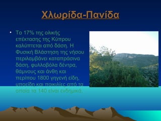 Χλωρίδα-ΠανίδαΧλωρίδα-Πανίδα
• Το 17% της ολικής
επέκτασης της Κύπρου
καλύπτεται από δάση. Η
Φυσική Βλάστηση της νήσου
περιλαμβάνει καταπράσινα
δάση, φυλλοβόλα δέντρα,
θάμνους και άνθη και
περίπου 1800 γηγενή είδη,
υποείδη και ποικιλίες από τα
οποία τα 140 είναι ενδημικά.
 