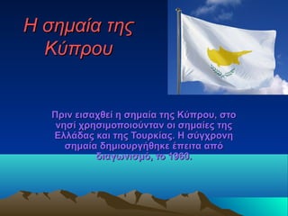 Η σημαία τηςΗ σημαία της
ΚύπρουΚύπρου
Πριν εισαχθεί η σημαία της Κύπρου, στοΠριν εισαχθεί η σημαία της Κύπρου, στο
νησί χρησιμοποιούνταν οι σημαίες τηςνησί χρησιμοποιούνταν οι σημαίες της
Ελλάδας και της Τουρκίας. Η σύγχρονηΕλλάδας και της Τουρκίας. Η σύγχρονη
σημαία δημιουργήθηκε έπειτα απόσημαία δημιουργήθηκε έπειτα από
διαγωνισμό, το 1960.διαγωνισμό, το 1960.
 