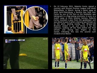 • On 12 February 2011, Roberto Carlos signed a
contract with Russian Premier League club Anzhi
Mahachkala. In March, during a game away at
Zenit Saint-Petersburg, a Banana was held near
Carlos by one of the fans as the footballer was
taking part in a flag-raising ceremony. In June, in a
match away at Kryla Sovetov Samara, Roberto
Carlos received a pass from the goalkeeper and
was about to pass it when a banana was thrown on
to the pitch, landing nearby. The 38-year-old
Brazilian picked it up and threw it by the
sidelines, walking off the field before the final
whistle and raising two fingers at the
stands, indicating this was the second such
incident since March.
 