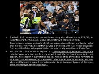 • Atletico football club were given the punishment, along with a fine of around £120,000, for
incidents during their Champions League home match with Marseille on Oct 1.
• Those incidents included outbreaks of violence between Marseille fans and Spanish police
after the latter removed a banner that featured a prohibited symbol, as well as accusations
from Marseille officials and players that they had been racially abused by the Atletico fans.
• The defender of Atletico Michel Salgado said: "You can't punish an entire fan base for the
racist behaviour of a few people in the crowd. I think they've been too drastic in their
decision. There's racism in every stadium due to a minority of the crowd. It has nothing to do
with sport. This punishment sets a precedent. We'll have to wait to see what Uefa does
whenever this happens again; if every stadium has to be shut down because of this, many
games will be played behind closed doors."
 