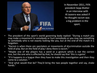 In November 2011, FIFA
president Sepp Blatter
in an interview with
Al Jazeera was asked if
he thought racism was
a big problem in the
sport.
• The president of the sport's world governing body replied: "During a match you
may make a movement to somebody or hurt somebody or you may say something
to somebody who is not exactly looking like you, but at the end of the match it is
forgotten.
• "Racism is when there are spectators or movements of discrimination outside the
field of play. But on the field of play I deny there is racism."
• “Maybe one of the players has a word or a gesture which is not the correct
one, but the one who is effected by that, he should say that ‘this is a game’.
• "If it happens in a league then they have to make this investigation and then they
come to a solution. “
• "And what would that be? They'd bring the two people together and say, shake
hands."
 