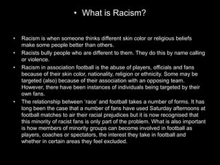 • What is Racism?
• Racism is when someone thinks different skin color or religious beliefs
make some people better than others.
• Racists bully people who are different to them. They do this by name calling
or violence.
• Racism in association football is the abuse of players, officials and fans
because of their skin color, nationality, religion or ethnicity. Some may be
targeted (also) because of their association with an opposing team.
However, there have been instances of individuals being targeted by their
own fans.
• The relationship between ‘race’ and football takes a number of forms. It has
long been the case that a number of fans have used Saturday afternoons at
football matches to air their racial prejudices but it is now recognised that
this minority of racist fans is only part of the problem. What is also important
is how members of minority groups can become involved in football as
players, coaches or spectators, the interest they take in football and
whether in certain areas they feel excluded.
 