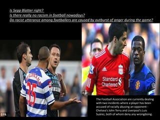 Is Sepp Blatter right?
Is there really no racism in football nowadays?
Do racist utterance among footballers are caused by outburst of anger during the game?
The Football Association are currently dealing
with two incidents where a player has been
accused of racially abusing an opponent -
Chelsea's John Terry and Liverpool's Luis
Suárez, both of whom deny any wrongdoing.
 