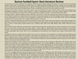 Racism Football Sport: Real Literature Review
• The phenomenon of racism in football is not as old as the conflict of racism in society in general, but neither is it as recent as the current worrying
situation in which some to believe (Back et al.1998). Back et al. (1998) identified that football grounds have provided one of the largest public
arenas in which racism can be openly expressed. It is against this background that the phenonomenon of racism in football has led to wide spread
discussion during the past couple of decades within the media, amongst policy makers and in the wider football community.
• Recently, there has been a increase in the study of sport, racism and ethnicity (Jarvie 1991). Numerous factors which will be explained have
undoubtedly contributed to fuel this interest. However, a couple of considerations appear to have been of great importance. Firstly, black
sportsmen and sportswomen throughout the world have experienced remarkable 'successes' in international sport (Jarvie 1991).
• According to Mercer, (1994) and Shohat and Stam, 1994) this may be due to the fact that apparently each positive stereotype has a negative
result. Therefore, as black men and women have come to excel in various sports, people of a non ethnic background have needed an explanation
for why what seemed to be an inferior race can outperform a superior one. This may be one of many factors which may have encouraged
resentment for their success which in turn could have lead to abuse in a racist nature.
• Secondly, a disproportionately high level of athletic participation by diverse ethnic minority cultures has often been used by 'liberal minded' sports
enthusiasts as an excuse to indicate that there is no racism in these arenas. These authors use these examples to try and illustrate that there is no
form or racism in certain sports, however authors such as (Williams 1992, 1994; Turner 1990; Holland 1992a, 1992b, 1995) have proven
otherwise.
• Bairner (1996) and Guha (1997) who are thought to be sporting enthusiasts argue the assumption that sport itself is relatively free from racism and
that sport, more than any other sphere of society, enjoys a certain degree of democratization and equality according to Jarvie (1991).
However, “such accounts of sport which make general inferences about the changing nature of racial relations in society based on a consideration
of athletic participation rates” (Jarvie, 1991, p. 3) are misleading due to their ignorance of the broader issues of power and domination within
society.
• Although there has been a sizable interest of studies in the area of race and sport in the UK (Chappell et al. 1996; Norris & Jones,1998) focusing
primarily on the issues of “stacking” and “centrality” is useful evidence in a descriptive term. However, in terms of quantifiable data indicating that
there is a decrease racism in sport, it would be very naïve to gain assumptions that their was a decrease in racism in sport from these sources.
Maguire (1991) has therefore recognised that there is a need for greater qualitative as well as quantitative research into the area in the “hope that
a more rounded picture may be produced” (p. 100).
• Although some qualitative research involving racism in English football has been carried out (Cashmore,1982; Howe, 1976; Maguire, 1991), these
studies only concentrated on the experiences of top level Black players. This has been highlights to identify there is very little data on the
experiences of racism on lower league footballers. Therefore, this is a worthy study because not only will it explore the different avenues of
racism, but will also give a broader picture as to the experiences of racism in lower league footballers. It is believed that non-league football, which
consists of the middle section of the football hierarchy in the United Kingdom, would prove to be a grounded place for such a study for a variety of
reasons. First, the realities of race relations could well be more real at lower levels of the game than in the polished environment of professional
sport (Hoberman, 1997) due to its less cosmopolitan nature (Maguire, 1991).
• The need to investigate below the top level of sport has been echoed by Horne (1996),who stated that focusing on the lower level of soccer
culture may be beneficial in understanding the differing forms of attachment to, and identification with, the game for Black players, as these
everyday levels could well be “important sites for consolidating and possibly transforming racist attitudes” (p. 61). He further stated that
investigations at different levels of soccer are needed if involvement of ethnic minorities in sport and in the wider community are to be better
understood and appreciated Racism is undoubtedly a sensitive issue and it is important to be clear on what racism is when conducting the
 