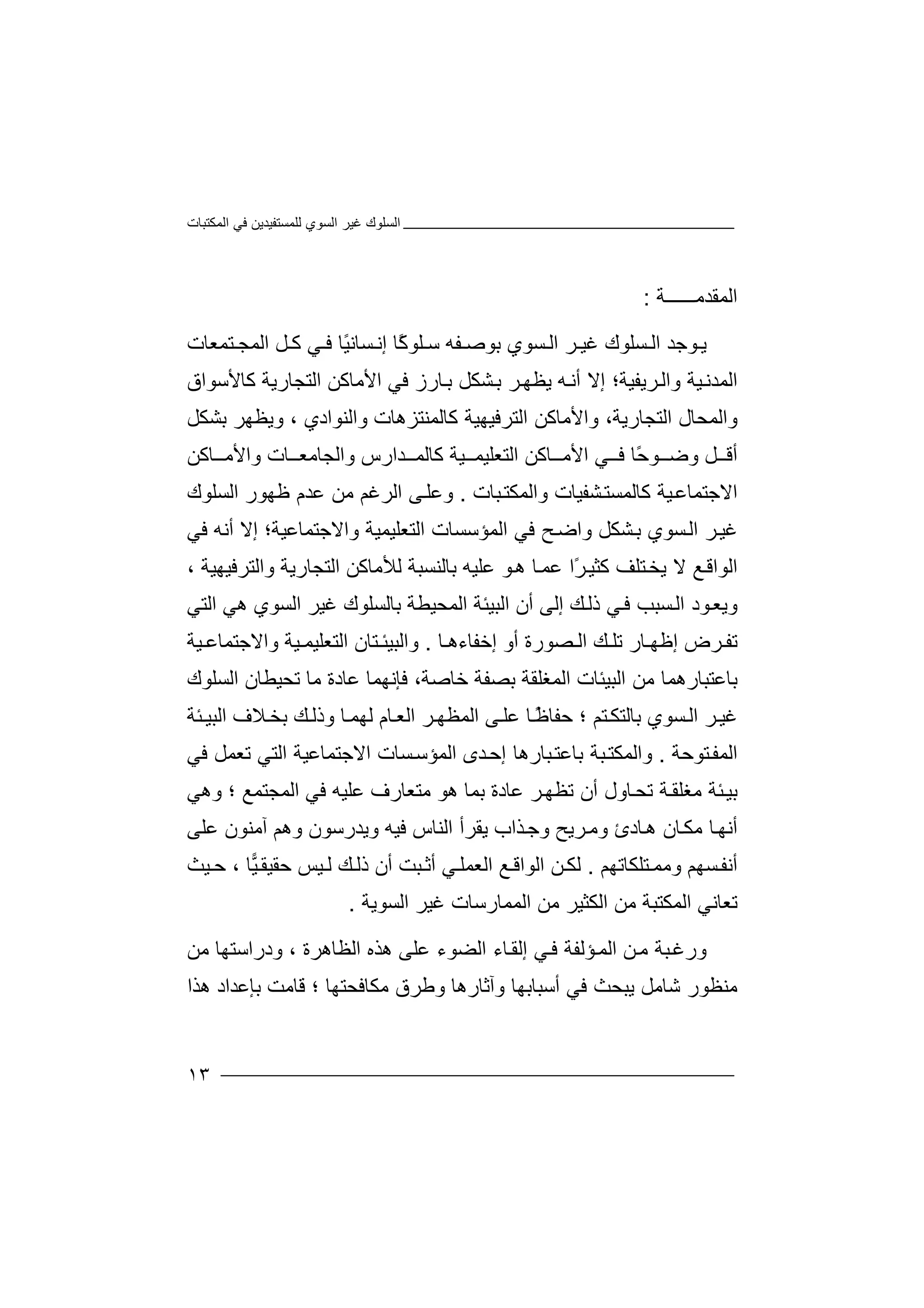 ‫اﻟﻤﻜﺘﺒﺎت‬ ‫ﻓﻲ‬ ‫ﻟﻠﻤﺴﺘﻔﯿﺪﯾﻦ‬ ‫اﻟﺴﻮي‬ ‫ﻏﯿﺮ‬ ‫اﻟﺴﻠﻮك‬
١٣
‫ا‬‫ﻟ‬‫ﻤﻘﺪ‬‫ﻣ‬‫ـ‬‫ـــ‬‫ـ‬‫ـ‬‫ﺔ‬:
‫ﯾ‬‫ﻮ‬‫ﺟﺪ‬‫ا‬‫ﻟ‬‫ﺴ‬‫ﻠ‬‫ﻮ‬‫ﻏ‬ ‫ك‬‫ﯿ‬‫ا‬ ‫ﺮ‬‫ﻟ‬‫ﺘﻤﻌﺎت‬ ‫اﻟﻤﺠ‬ ‫ﻞ‬ ‫ﻛ‬ ‫ﻲ‬ ‫ﻓ‬ ‫ًﺎ‬‫ﯿ‬‫ﺴﺎﻧ‬ ‫إﻧ‬ ‫ًﺎ‬‫ﻛ‬‫ﻠﻮ‬ ‫ﺳ‬ ‫ﻔﮫ‬ ‫ﺑﻮﺻ‬ ‫ﺴﻮي‬
‫إ‬ ‫ﺮﯾﻔﯿﺔ؛‬‫واﻟ‬ ‫ﯿﺔ‬‫اﻟﻤﺪﻧ‬‫ﻻ‬‫أ‬‫ﮫ‬‫ﻧ‬‫ﯾ‬‫ﻈ‬‫ﮭ‬‫ﺮ‬‫ﺑ‬‫ﺸﻜ‬‫ﻞ‬‫ﺎ‬‫ﺑ‬‫رز‬‫ﻛﺎﻷﺳﻮاق‬ ‫اﻟﺘﺠﺎرﯾﺔ‬ ‫اﻷﻣﺎﻛﻦ‬ ‫ﻓﻲ‬
‫اﻟﺘﺠﺎرﯾﺔ‬ ‫واﻟﻤﺤﺎل‬،‫و‬‫اﻷ‬‫ﻣ‬‫ﺎﻛ‬‫ﻦ‬‫اﻟ‬‫واﻟﻨﻮادي‬ ‫ﻛﺎﻟﻤﻨﺘﺰھﺎت‬ ‫ﺘﺮﻓﯿﮭﯿﺔ‬،‫وﯾﻈﮭﺮ‬‫ﺑ‬‫ﺸ‬‫ﻜﻞ‬
‫ﻞ‬ ‫أﻗ‬‫و‬‫ﺪارس‬ ‫ﻛﺎﻟﻤ‬ ‫ﯿﺔ‬ ‫اﻟﺘﻌﻠﯿﻤ‬ ‫ﺎﻛﻦ‬ ‫اﻷﻣ‬ ‫ﻲ‬ ‫ﻓ‬ ‫ًﺎ‬‫ﺣ‬‫ﻮ‬ ‫ﺿ‬‫و‬ ‫ﺎت‬ ‫واﻟﺠﺎﻣﻌ‬‫ا‬‫ﻷ‬‫ﺎ‬ ‫ﻣ‬‫ﻛﻦ‬
‫اﻻ‬‫ﺟ‬‫ﺘﻤﺎﻋ‬‫ﯿ‬‫ﻛ‬ ‫ﺔ‬‫ﺎ‬‫ﺒﺎت‬‫واﻟﻤﻜﺘ‬ ‫ﺸﻔﯿﺎت‬‫ﻟﻤﺴﺘ‬.‫وﻋﻠ‬‫ﻰ‬‫اﻟ‬‫ﺮ‬‫ﻏﻢ‬‫ﻣ‬‫اﻟ‬ ‫ﻇﮭﻮر‬ ‫ﻋﺪم‬ ‫ﻦ‬‫ﺴ‬‫ﻠﻮك‬
‫ﺑ‬ ‫ﺴﻮي‬‫اﻟ‬ ‫ﺮ‬‫ﻏﯿ‬‫ﺸ‬‫ﻓﻲ‬ ‫أﻧﮫ‬ ‫إﻻ‬ ‫واﻻﺟﺘﻤﺎﻋﯿﺔ؛‬ ‫اﻟﺘﻌﻠﯿﻤﯿﺔ‬ ‫اﻟﻤﺆﺳﺴﺎت‬ ‫ﻓﻲ‬ ‫ﺢ‬‫واﺿ‬ ‫ﻜﻞ‬
‫ﻻ‬ ‫ﻊ‬‫اﻟﻮاﻗ‬‫ﯾﺨ‬‫ﺘﻠ‬‫ﻒ‬‫ﻛﺜ‬ً‫ﺮ‬‫ﯿ‬‫ا‬‫ﻋ‬‫ﺎ‬‫ﻤ‬‫ﻋﻠﯿ‬ ‫ﻮ‬‫ھ‬‫ﮫ‬‫ﺑﺎ‬‫ﻟ‬‫ﻨ‬‫ﺴ‬‫ﺒ‬‫ﺔ‬‫ﻟﻸﻣﺎﻛﻦ‬‫اﻟﺘﺠ‬‫ﺎرﯾﺔ‬‫واﻟ‬‫ﺘﺮﻓﯿﮭﯿﺔ‬،
‫و‬‫ﯾﻌ‬‫ﻮد‬‫ا‬‫ﺴ‬‫ﻟ‬‫ﺒﺐ‬‫اﻟﺒﯿﺌﺔ‬ ‫أن‬ ‫إﻟﻰ‬ ‫ﻚ‬‫ذﻟ‬ ‫ﻲ‬‫ﻓ‬‫ﺑﺎﻟ‬ ‫اﻟﻤﺤﯿﻄﺔ‬‫ﺴﻠ‬‫ﻮك‬‫ﻏ‬‫ﯿﺮ‬‫ا‬‫ﻟﺴﻮ‬‫ھﻲ‬ ‫ي‬‫اﻟ‬‫ﺘﻲ‬
‫ﺗ‬‫ﺮ‬ ‫ﻔ‬‫ض‬‫أو‬ ‫ﺼﻮرة‬ ‫اﻟ‬ ‫ﻚ‬ ‫ﺗﻠ‬ ‫ﺎر‬ ‫إﻇﮭ‬‫إﺧ‬‫ﻔﺎ‬‫ءھ‬‫ﺎ‬.‫واﻟ‬‫ﺒﯿﺌ‬‫ﺘ‬‫ﺎن‬‫ا‬‫ﻟ‬‫ﯿﺔ‬ ‫واﻻﺟﺘﻤﺎﻋ‬ ‫ﯿﺔ‬ ‫ﺘﻌﻠﯿﻤ‬
‫ﺑﺼ‬ ‫اﻟﻤﻐﻠﻘﺔ‬ ‫اﻟﺒﯿﺌﺎت‬ ‫ﻣﻦ‬ ‫ﺑﺎﻋﺘﺒﺎرھﻤﺎ‬‫ﻔ‬‫ﺔ‬‫ﺧ‬‫ﺎ‬‫ﺻ‬‫ﺔ‬‫ﻓ‬ ،‫ﺈﻧ‬‫اﻟ‬ ‫ﺗﺤﯿﻄﺎن‬ ‫ﻣﺎ‬ ‫ﻋﺎدة‬ ‫ﮭﻤﺎ‬‫ﺴ‬‫ﻠﻮك‬
‫ﺴ‬‫اﻟ‬ ‫ﺮ‬‫ﻏﯿ‬‫ﻮ‬‫ﺑ‬ ‫ي‬‫ﺎ‬‫ا‬ ‫ﻰ‬‫ﻋﻠ‬ ‫ﺎ‬ً‫ﻇ‬‫ﺣﻔﺎ‬ ‫؛‬ ‫ﺘﻢ‬‫ﻟﺘﻜ‬‫ﻟﻤ‬‫ﻈﮭ‬‫ﺮ‬‫ا‬‫ﻟ‬‫ﻟ‬ ‫ﺎم‬‫ﻌ‬‫ﮭ‬‫ﺎ‬‫ﻤ‬‫ﺌﺔ‬ ‫اﻟﺒﯿ‬ ‫ﻼف‬‫ﺑﺨ‬ ‫ﻚ‬‫وذﻟ‬
‫ﺘﻮﺣﺔ‬‫اﻟﻤﻔ‬.‫واﻟ‬‫ﻤ‬‫ﻜﺘ‬‫ﺒ‬‫ﺔ‬‫ﺑﺎ‬‫ﻋ‬‫ﺪى‬‫إﺣ‬ ‫ﺒﺎرھﺎ‬‫ﺘ‬‫اﻟ‬‫ﻤﺆ‬‫ﺴﺎ‬‫ﺳ‬‫ت‬‫ا‬‫ﻻ‬‫ﻓﻲ‬ ‫ﺗﻌﻤﻞ‬ ‫اﻟﺘﻲ‬ ‫ﺟﺘﻤﺎﻋﯿﺔ‬
‫ﺗﺤ‬ ‫ﺔ‬‫ﻣﻐﻠﻘ‬ ‫ﺌﺔ‬‫ﺑﯿ‬‫ﺎو‬‫ﺗ‬ ‫أن‬ ‫ل‬‫ﻈﮭ‬‫اﻟﻤﺠﺘﻤﻊ‬ ‫ﻓﻲ‬ ‫ﻋﻠﯿﮫ‬ ‫ﻣﺘﻌﺎرف‬ ‫ھﻮ‬ ‫ﺑﻤﺎ‬ ‫ﻋﺎدة‬ ‫ﺮ‬‫؛‬‫و‬‫ھﻲ‬
‫أ‬‫ﻧﮭ‬‫ﺎ‬‫ﻣﻜ‬‫آﻣﻨ‬ ‫وھﻢ‬ ‫وﯾﺪرﺳﻮن‬ ‫ﻓﯿﮫ‬ ‫اﻟﻨﺎس‬ ‫ﯾﻘﺮأ‬ ‫ﺬاب‬‫وﺟ‬ ‫ﺮﯾﺢ‬‫وﻣ‬ ‫ﺎدئ‬‫ھ‬ ‫ﺎن‬‫ﻮن‬‫ﻋ‬‫ﻠﻰ‬
‫أ‬‫ﻧﻔ‬‫ﺴﮭﻢ‬‫وﻣ‬‫ﻤ‬‫ﺘﻠﻜﺎﺗﮭﻢ‬.‫ﻦ‬‫ﻟﻜ‬‫ا‬‫ﻟﻮ‬‫ا‬‫ﻗ‬‫ﻊ‬‫اﻟ‬‫ﻲ‬‫ﻌﻤﻠ‬‫أ‬‫ﺛ‬‫ﯿ‬‫ﺣﻘﯿﻘ‬ ‫ﯿﺲ‬ ‫ﻟ‬ ‫ﻚ‬‫ذﻟ‬ ‫أن‬ ‫ﺒﺖ‬، ‫ﺎ‬‫ﯿﺚ‬ ‫ﺣ‬
‫ﺗﻌ‬‫ﺎﻧ‬‫ﻲ‬‫ﻏ‬ ‫اﻟﻤﻤﺎرﺳﺎت‬ ‫ﻣﻦ‬ ‫اﻟﻜﺜﯿﺮ‬ ‫ﻣﻦ‬ ‫اﻟﻤﻜﺘﺒﺔ‬‫ﯿﺮ‬‫اﻟﺴﻮﯾﺔ‬.
‫و‬‫ر‬‫ﻏ‬‫ﻦ‬‫ﻣ‬ ‫ﺒﺔ‬‫اﻟﻀﻮء‬ ‫ﺎء‬‫إﻟﻘ‬ ‫ﻲ‬‫ﻓ‬ ‫ﺆﻟﻔﺔ‬‫اﻟﻤ‬‫ﻋ‬‫ھﺬه‬ ‫ﻠﻰ‬‫ا‬، ‫ﻟﻈﺎھﺮة‬‫و‬‫درا‬‫ﺳ‬‫ﺘﮭﺎ‬‫ﻣﻦ‬
‫ﻣ‬‫وآﺛ‬ ‫أﺳﺒﺎﺑﮭﺎ‬ ‫ﻓﻲ‬ ‫ﯾﺒﺤﺚ‬ ‫ﺷﺎﻣﻞ‬ ‫ﻨﻈﻮر‬‫ﺎ‬‫ر‬‫ھ‬‫ﺎ‬‫و‬‫ﻃ‬‫ﻣ‬ ‫ﺮق‬‫ﻜﺎ‬‫ﻓﺤﺘﮭﺎ‬‫؛‬‫ﻗ‬‫ﺎ‬‫ﺑﺈ‬ ‫ﻣﺖ‬‫ﻋ‬‫ﺪ‬‫ا‬‫ھﺬا‬ ‫د‬
 