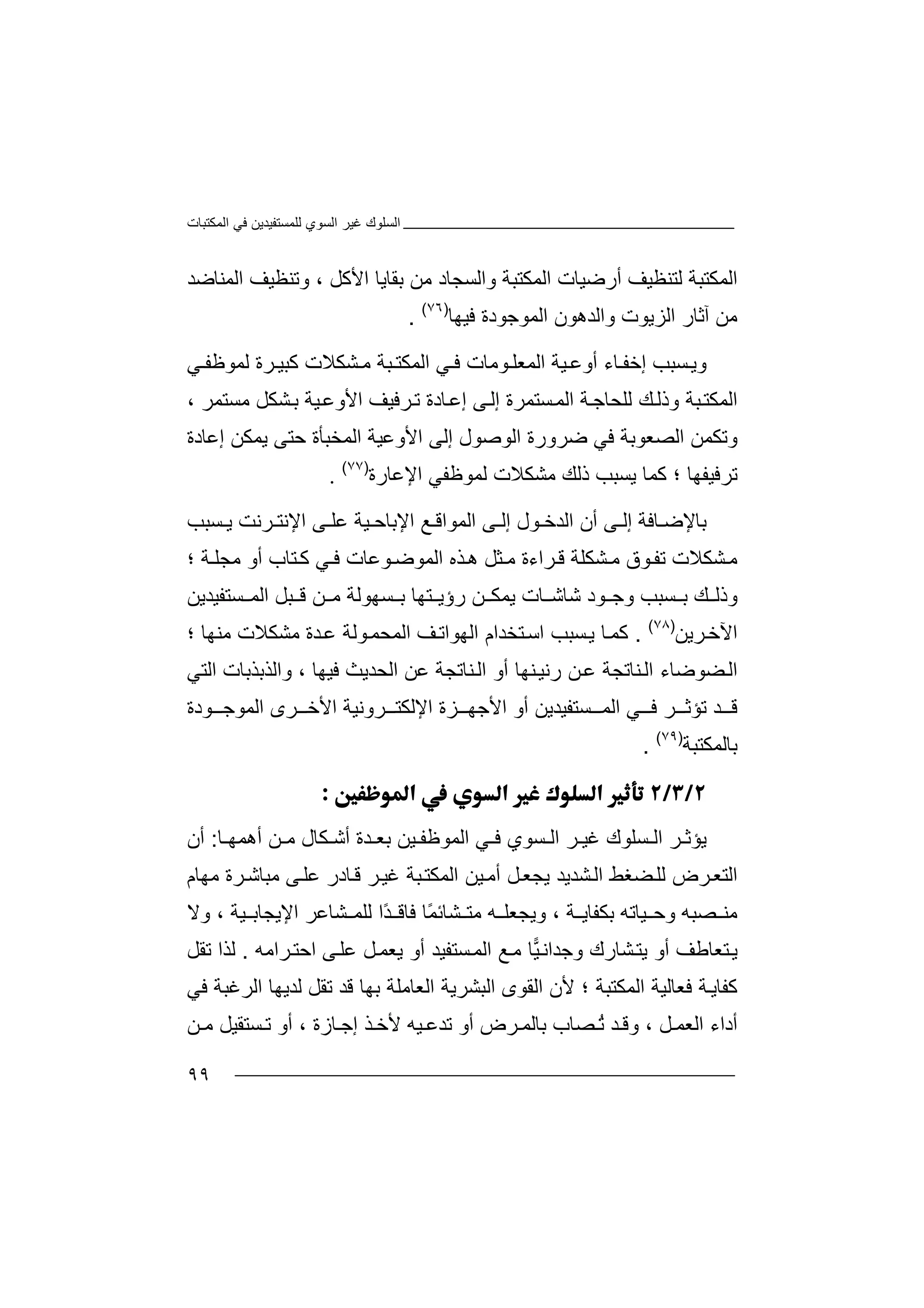 ‫اﻟﻤﻜﺘﺒﺎت‬ ‫ﻓﻲ‬ ‫ﻟﻠﻤﺴﺘﻔﯿﺪﯾﻦ‬ ‫اﻟﺴﻮي‬ ‫ﻏﯿﺮ‬ ‫اﻟﺴﻠﻮك‬
٩٩
‫اﻟ‬‫ﻤ‬‫ﻜ‬‫ﺘ‬‫ﺒ‬‫ﺔ‬‫و‬ ‫اﻟﻤﻜﺘﺒﺔ‬ ‫أرﺿﯿﺎت‬ ‫ﻟﺘﻨﻈﯿﻒ‬‫اﻟ‬‫ﻣ‬ ‫ﺴﺠﺎد‬‫ﻦ‬‫اﻟﻤﻨﺎ‬ ‫وﺗﻨﻈﯿﻒ‬ ، ‫اﻷﻛﻞ‬ ‫ﺑﻘﺎﯾﺎ‬‫ﺿ‬‫ﺪ‬
‫ﻣ‬‫ﻦ‬‫اﻟﺰﯾﻮت‬ ‫آﺛﺎر‬‫واﻟﺪ‬‫اﻟﻤﻮ‬ ‫ھﻮن‬‫ﻓﯿﮭﺎ‬ ‫ﺟﻮدة‬)٧٦(
.
‫وﯾ‬‫ﺴﺒﺐ‬‫إﺧ‬‫ﻔ‬‫ﺎ‬‫ء‬‫ﻲ‬ ‫ﻓ‬ ‫ﻮﻣﺎت‬ ‫اﻟﻤﻌﻠ‬ ‫ﯿﺔ‬ ‫أوﻋ‬‫اﻟﻤ‬‫ﺒ‬ ‫ﻜﺘ‬‫ﻣ‬ ‫ﺔ‬‫ﺸ‬‫ﻜ‬‫ﻼ‬‫ﺮة‬ ‫ﻛﺒﯿ‬ ‫ت‬‫ﻟ‬‫ﻤ‬‫ﻲ‬ ‫ﻮﻇﻔ‬
‫اﻟﻤ‬‫ﻜﺘ‬‫ﻟﻠﺤﺎ‬ ‫ﻚ‬‫وذﻟ‬ ‫ﺒﺔ‬‫ﺴ‬‫اﻟﻤ‬ ‫ﺔ‬‫ﺟ‬‫ﺘﻤ‬‫ﺮ‬‫ة‬‫إ‬‫ﻟ‬‫ﻰ‬‫ﺎدة‬‫إﻋ‬‫ﺗ‬‫ﺮﻓﯿﻒ‬‫ا‬‫ﻷ‬‫و‬‫ﺑ‬ ‫ﯿﺔ‬‫ﻋ‬‫ﺸ‬‫ﻜ‬‫ﻞ‬‫ﻣﺴﺘﻤﺮ‬،
‫وﺗﻜ‬‫ﻤ‬‫ﻦ‬‫ا‬‫ﻟ‬‫ﺼ‬‫ﻌ‬‫ﻮ‬‫ﺑ‬‫ﺔ‬‫ﻓﻲ‬‫ﺿﺮو‬‫اﻟﻮ‬ ‫رة‬‫ﺻﻮ‬‫اﻟﻤﺨﺒﺄة‬ ‫اﻷوﻋﯿﺔ‬ ‫إﻟﻰ‬ ‫ل‬‫ﺣﺘ‬‫ﯾﻤﻜﻦ‬ ‫ﻰ‬‫إﻋ‬‫ﺎ‬‫دة‬
‫ﺗ‬‫ﺮﻓﯿﻔ‬‫؛‬ ‫ﮭﺎ‬‫ﻛﻤﺎ‬‫ﯾﺴﺒ‬‫ذ‬ ‫ﺐ‬‫ﻟ‬‫ﻚ‬‫ﻣ‬‫ﺸ‬‫ﻜ‬‫ﻼ‬‫ﻟ‬ ‫ت‬‫ﻤ‬‫اﻹﻋﺎرة‬ ‫ﻮﻇﻔﻲ‬)٧٧(
.
‫ﺑﺎﻹﺿ‬‫ﺎ‬‫ﻰ‬ ‫إﻟ‬ ‫ﻓﺔ‬‫أ‬‫ن‬‫اﻟ‬‫ﻮ‬ ‫ﺪﺧ‬‫ل‬‫إ‬‫ﻰ‬ ‫ﻟ‬‫اﻟ‬‫ﻤ‬‫ﻮا‬‫ﻗ‬‫ﻊ‬‫اﻹﺑ‬‫ﺎ‬‫ﺣ‬‫ﯿ‬‫ﻰ‬ ‫ﻋﻠ‬ ‫ﺔ‬‫ا‬‫ﺮﻧ‬ ‫ﻹﻧﺘ‬‫ﺖ‬‫ﺴﺒﺐ‬ ‫ﯾ‬
‫ﺸﻜ‬‫ﻣ‬‫ﻼ‬‫ت‬‫ﻮ‬‫ﺗﻔ‬‫ﺸﻜﻠ‬ ‫ﻣ‬ ‫ق‬‫ﺔ‬‫ﻗ‬‫ﺮا‬‫ﻣ‬ ‫ءة‬‫ﺜ‬‫ﻞ‬‫ھ‬‫ﺬه‬‫ا‬‫ﻟ‬‫ﻤﻮ‬‫ﻮ‬‫ﺿ‬‫ﻋ‬‫ﺎت‬‫ﻓ‬‫ﻲ‬‫ﺘ‬‫ﻛ‬‫ﺎب‬‫؛‬ ‫ﺔ‬ ‫ﻣﺠﻠ‬ ‫أو‬
‫ﻮد‬ ‫وﺟ‬ ‫ﺴﺒﺐ‬ ‫ﺑ‬ ‫ﻚ‬ ‫وذﻟ‬‫ﺎ‬ ‫ﺷﺎﺷ‬‫ﺴ‬ ‫ﺑ‬ ‫ﺘﮭﺎ‬ ‫رؤﯾ‬ ‫ﻦ‬ ‫ﯾﻤﻜ‬ ‫ت‬‫ﮭﻮ‬‫ﻦ‬ ‫ﻣ‬ ‫ﻟﺔ‬‫ﺒ‬ ‫ﻗ‬‫اﻟ‬ ‫ﻞ‬‫ﺴ‬ ‫ﻤ‬‫ﺘﻔﯿﺪﯾﻦ‬
‫ﺮﯾﻦ‬‫اﻵﺧ‬)٧٨(
.‫ﻛ‬‫ﺴﺒ‬‫ﯾ‬ ‫ﺎ‬‫ﻤ‬‫ﺐ‬‫ﺘﺨﺪام‬‫اﺳ‬‫ا‬‫ﻒ‬‫ﻟﮭﻮاﺗ‬‫ا‬‫ﻋ‬ ‫ﻮﻟﺔ‬‫ﻟﻤﺤﻤ‬‫ﺪة‬‫ﻣﺸ‬‫ﻜ‬‫؛‬ ‫ﻣﻨﮭﺎ‬ ‫ﻼت‬
‫ا‬‫ﻀﻮﺿ‬‫ﻟ‬‫ﻨﺎﺗ‬‫اﻟ‬ ‫ﺎء‬‫ﺠ‬‫ﻋ‬ ‫ﺔ‬‫ﻦ‬‫ﻨﺎﺗﺠﺔ‬‫اﻟ‬ ‫أو‬ ‫ﻨﮭﺎ‬‫رﻧﯿ‬‫ﻋ‬‫اﻟﺤﺪﯾ‬ ‫ﻦ‬‫ﺚ‬‫اﻟﺘﻲ‬ ‫واﻟﺬﺑﺬﺑﺎت‬ ، ‫ﻓﯿﮭﺎ‬
‫ﺪ‬ ‫ﻗ‬‫ﺗ‬‫ﺆ‬‫ﺛ‬‫اﻹ‬ ‫ﺰة‬ ‫اﻷﺟﮭ‬ ‫أو‬ ‫ﺴﺘﻔﯿﺪﯾﻦ‬ ‫اﻟﻤ‬ ‫ﻲ‬ ‫ﻓ‬ ‫ﺮ‬‫ﻟ‬‫ﻜ‬‫ﺮوﻧ‬ ‫ﺘ‬‫ﯿ‬‫ﺔ‬‫اﻷ‬‫ﺧ‬‫ﺮ‬‫ى‬‫اﻟﻤﻮ‬‫ﻮدة‬ ‫ﺟ‬
‫ﺑ‬‫ﺎ‬‫ﻟ‬‫ﻤ‬‫ﻜ‬‫ﺘ‬‫ﺒﺔ‬)٧٩(
.

‫ﯾﺆﺛ‬‫ﺮ‬‫ﻓ‬ ‫ﺴﻮي‬ ‫اﻟ‬ ‫ﺮ‬ ‫ﻏﯿ‬ ‫ﺴﻠﻮك‬ ‫اﻟ‬‫ﻲ‬‫اﻟﻤ‬‫ﻮﻇ‬‫ﻔ‬‫ﯿ‬‫ﻦ‬‫ﺑ‬‫ﻌ‬‫ﺎ‬ ‫أھﻤﮭ‬ ‫ﻦ‬ ‫ﻣ‬ ‫ﻜﺎل‬ ‫أﺷ‬ ‫ﺪة‬:‫أ‬‫ن‬
‫ا‬‫ﻟ‬‫ﺘ‬‫ﺮ‬‫ﻌ‬‫ض‬‫ﻟ‬‫ﻀ‬‫ﻠ‬‫اﻟ‬ ‫ﯿﻦ‬‫أﻣ‬ ‫ﻞ‬‫ﯾﺠﻌ‬ ‫ﺸﺪﯾﺪ‬‫اﻟ‬ ‫ﻐﻂ‬‫ﻤﻜ‬‫ﺘ‬‫ﺒﺔ‬‫ﻏﯿ‬‫ﺮ‬‫ﻣﮭﺎم‬ ‫ﺮة‬‫ﻣﺒﺎﺷ‬ ‫ﻰ‬‫ﻋﻠ‬ ‫ﺎدر‬‫ﻗ‬
‫ﺼﺒﮫ‬ ‫ﻣﻨ‬‫و‬‫و‬ ، ‫ﺔ‬ ‫ﺑﻜﻔﺎﯾ‬ ‫ﯿﺎﺗﮫ‬ ‫ﺣ‬‫ﻣﺘ‬ ‫ﮫ‬ ‫ﯾﺠﻌﻠ‬ً‫ﻤ‬‫ﺸﺎﺋ‬‫ﺎ‬‫ﻓ‬‫اﻹ‬ ‫ﺸﺎﻋﺮ‬ ‫ﻟﻠﻤ‬ ‫ًا‬‫ﺪ‬ ‫ﺎﻗ‬‫ﯿﺔ‬ ‫ﯾﺠﺎﺑ‬‫وﻻ‬ ،
‫ﯾﺘ‬ ‫أو‬ ‫ﺘﻌﺎﻃﻒ‬‫ﯾ‬‫أو‬ ‫ﺴﺘﻔﯿﺪ‬‫اﻟﻤ‬ ‫ﻊ‬‫ﻣ‬ ‫ﺎ‬‫ﯿ‬‫وﺟﺪاﻧ‬ ‫ﺸﺎرك‬‫ﯾﻌ‬‫ﻤ‬‫ﻰ‬‫ﻋﻠ‬ ‫ﻞ‬‫ا‬‫ﺣ‬‫ﺮاﻣﮫ‬‫ﺘ‬.‫ﻟ‬‫ﺬ‬‫ﺗﻘ‬ ‫ا‬‫ﻞ‬
‫ﻛﻔﺎ‬‫ﯾ‬‫ﺔ‬‫ﻓﻌﺎﻟﯿ‬‫ﺔ‬‫اﻟﻤﻜﺘﺒ‬‫ﺔ‬‫ﻷ‬ ‫؛‬‫ن‬‫ا‬‫ﻟ‬‫ﻘﻮى‬‫ا‬‫ﻟ‬‫ﺒ‬‫ﺸ‬‫ﺮﯾﺔ‬‫ا‬‫ﻟﻌ‬‫ﺎﻣﻠ‬‫ﺑ‬ ‫ﺔ‬‫ﮭ‬‫ﺎ‬‫ﻗﺪ‬‫ﺗﻘ‬‫ﻟﺪﯾﮭﺎ‬ ‫ﻞ‬‫اﻟ‬‫ﻓﻲ‬ ‫ﺮﻏﺒﺔ‬
‫و‬ ، ‫ﻞ‬ ‫اﻟﻌﻤ‬ ‫أداء‬ُ‫ﺗ‬ ‫ﺪ‬ ‫ﻗ‬‫ﺮ‬ ‫ﺑﺎﻟﻤ‬ ‫ﺼﺎب‬‫ﺗﺪ‬ ‫أو‬ ‫ض‬‫ﻋ‬‫إﺟ‬ ‫ﺬ‬ ‫ﻷﺧ‬ ‫ﯿﮫ‬‫ﺎ‬‫ز‬‫ة‬‫ﺴﺘﻘﯿ‬ ‫ﺗ‬ ‫أو‬ ،‫ﻦ‬ ‫ﻣ‬ ‫ﻞ‬
 