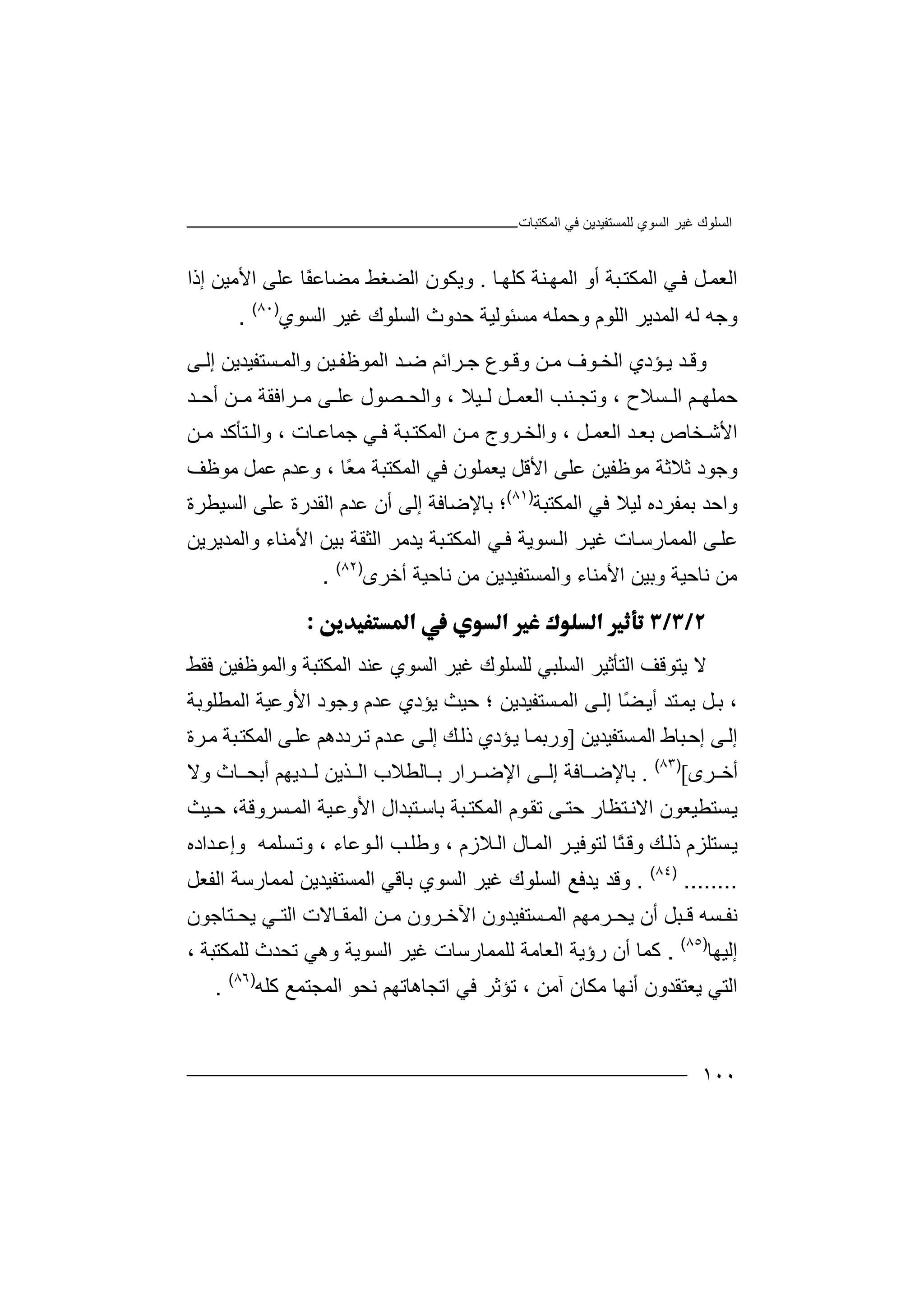 ‫اﻟﻤﻜﺘﺒﺎت‬ ‫ﻓﻲ‬ ‫ﻟﻠﻤﺴﺘﻔﯿﺪﯾﻦ‬ ‫اﻟﺴﻮي‬ ‫ﻏﯿﺮ‬ ‫اﻟﺴﻠﻮك‬
١٠٠
‫اﻟ‬‫ﻌ‬‫ﻤ‬‫ﻞ‬‫ﻓ‬‫ﻲ‬‫ا‬‫ﻟ‬‫ﻤ‬‫ﺒ‬‫ﻜﺘ‬‫ﺔ‬‫أ‬‫و‬‫ا‬‫ﻟ‬‫ﻤ‬‫ﮭ‬‫ﻨ‬‫ﺔ‬‫ﻛ‬‫ﻠ‬‫ﮭ‬‫ﺎ‬.‫و‬‫ا‬ ‫ﯾﻜﻮن‬‫ﻣﻀﺎﻋ‬ ‫ﻟﻀﻐﻂ‬‫ﻋﻠ‬ ‫ًﺎ‬‫ﻔ‬‫ﻰ‬‫ا‬‫ﻷ‬‫ﻣﯿﻦ‬‫إذ‬‫ا‬
‫وﺟ‬‫ﮫ‬‫ﻟﮫ‬‫اﻟﻤ‬‫ﺪ‬‫ﯾﺮ‬‫ا‬‫ﻟ‬‫ﻠﻮ‬‫وﺣﻤ‬ ‫م‬‫ﻠﮫ‬‫ﻣ‬‫ﺴ‬‫ﺌ‬‫ﻮ‬‫ﻟﯿﺔ‬‫ﺣﺪو‬‫ث‬‫اﻟﺴ‬‫ﻠﻮ‬‫ك‬‫ﻏ‬‫ﯿ‬‫ﺮ‬‫ا‬‫ﻟﺴﻮ‬‫ي‬)٨٠(
.
‫و‬‫ﺆد‬ ‫ﯾ‬ ‫ﺪ‬ ‫ﻗ‬‫ي‬‫ﻮ‬ ‫وﻗ‬ ‫ﻦ‬ ‫ﻣ‬ ‫ﻮف‬ ‫اﻟﺨ‬‫ع‬‫ﺮاﺋﻢ‬ ‫ﺟ‬‫ﺿ‬‫ﺪ‬‫ا‬‫ﯿ‬ ‫ﻟﻤﻮﻇﻔ‬‫ﻦ‬‫ﺴﺘﻔﯿﺪﯾﻦ‬ ‫واﻟﻤ‬‫إ‬‫ﻰ‬ ‫ﻟ‬
‫ﺣﻤﻠﮭ‬‫ﻢ‬‫ا‬، ‫ﺴﻼح‬ ‫ﻟ‬‫واﻟﺤ‬ ، ‫ﯿﻼ‬ ‫ﻟ‬ ‫ﻞ‬ ‫اﻟﻌﻤ‬ ‫ﻨﺐ‬ ‫وﺗﺠ‬‫ﺼ‬‫ﻰ‬ ‫ﻋﻠ‬ ‫ﻮل‬‫ﻣ‬‫ﺮ‬‫اﻓﻘ‬‫ﻦ‬ ‫ﻣ‬ ‫ﺔ‬‫أ‬‫ﺪ‬ ‫ﺣ‬
‫اﻷ‬‫ﺨ‬ ‫ﺷ‬‫ﺎ‬‫ص‬‫ﺑ‬‫ﻌ‬‫ﺪ‬‫ا‬‫ﻟ‬‫ﻌ‬، ‫ﻞ‬ ‫ﻤ‬‫و‬‫ا‬‫ﻟ‬‫ﺮوج‬ ‫ﺨ‬‫ﻦ‬ ‫ﻣ‬‫ا‬‫ﻓ‬ ‫ﺒﺔ‬ ‫ﻟﻤﻜﺘ‬‫ﻲ‬‫ﺟ‬‫ﻤ‬‫ﺎ‬‫ﻋ‬‫ﺎ‬‫ﺘﺄﻛﺪ‬ ‫واﻟ‬ ، ‫ت‬‫ﻦ‬ ‫ﻣ‬
‫و‬‫ﺟﻮ‬‫د‬، ‫ًﺎ‬‫ﻌ‬‫ﻣ‬ ‫اﻟﻤﻜﺘﺒﺔ‬ ‫ﻓﻲ‬ ‫ﯾﻌﻤﻠﻮن‬ ‫اﻷﻗﻞ‬ ‫ﻋﻠﻰ‬ ‫ﻣﻮﻇﻔﯿﻦ‬ ‫ﺛﻼﺛﺔ‬‫ﻣﻮﻇﻒ‬ ‫ﻋﻤﻞ‬ ‫وﻋﺪم‬
‫واﺣ‬‫ﺪ‬‫ﺑﻤﻔﺮده‬‫ﻟ‬‫ﯿﻼ‬‫اﻟ‬ ‫ﻓﻲ‬‫ﻤﻜﺘ‬‫ﺒﺔ‬)٨١(
‫؛‬‫ﺑﺎﻹﺿﺎﻓ‬‫ﺔ‬‫ﻋﻠﻰ‬ ‫اﻟﻘﺪرة‬ ‫ﻋﺪم‬ ‫أن‬ ‫إﻟﻰ‬‫اﻟﺴ‬‫ﯿ‬‫ﻄﺮة‬
‫ﻰ‬‫ﻋﻠ‬‫اﻟﻤﻤﺎ‬‫رﺳ‬‫ﺎ‬‫ﺮ‬‫ﻏﯿ‬ ‫ت‬‫ا‬‫ﻟ‬‫ﺒﺔ‬‫اﻟﻤﻜﺘ‬ ‫ﻲ‬‫ﻓ‬ ‫ﺴﻮﯾﺔ‬‫ﯾﺪﻣﺮ‬‫ا‬‫ﻟﺜﻘ‬‫ﺔ‬‫ﺑﯿ‬‫ﻦ‬‫اﻷ‬‫ﻣ‬‫ﻨﺎ‬‫ء‬‫وا‬‫ﻟﻤ‬‫ﺪﯾﺮﯾ‬‫ﻦ‬
‫ﻣﻦ‬‫ﻧ‬‫ﺎ‬‫و‬ ‫ﺣﯿﺔ‬‫ﻧﺎﺣ‬ ‫ﻣﻦ‬ ‫واﻟﻤﺴﺘﻔﯿﺪﯾﻦ‬ ‫اﻷﻣﻨﺎء‬ ‫ﺑﯿﻦ‬‫ﯿﺔ‬‫أﺧﺮى‬)٨٢(
.

‫ﻻ‬‫ﯾﺘﻮ‬‫ﻗ‬‫ﻒ‬‫ا‬‫ﻟﺘﺄ‬‫ﺛ‬‫اﻟﺴﻠﺒﻲ‬ ‫ﯿﺮ‬‫ﻟ‬‫ﻠﺴ‬‫ﻠ‬‫ﻮ‬‫ك‬‫ﻏﯿ‬‫اﻟﺴ‬ ‫ﺮ‬‫ﻮ‬‫ﻋﻨﺪ‬ ‫ي‬‫ا‬‫واﻟﻤ‬ ‫ﻟﻤﻜﺘﺒﺔ‬‫ﻮ‬‫ﻇ‬‫ﻔ‬‫ﯿ‬‫ﻦ‬‫ﻓ‬‫ﻘﻂ‬
‫وﺟﻮد‬ ‫ﻋﺪم‬ ‫ﯾﺆدي‬ ‫ﺣﯿﺚ‬ ‫؛‬ ‫ﺴﺘﻔﯿﺪﯾﻦ‬‫اﻟﻤ‬ ‫ﻰ‬‫إﻟ‬ ‫ًﺎ‬‫ﻀ‬‫أﯾ‬ ‫ﺘﺪ‬‫ﯾﻤ‬ ‫ﻞ‬‫ﺑ‬ ،‫ا‬‫ﻷ‬‫ا‬ ‫وﻋﯿﺔ‬‫ﻟ‬‫ﻤﻄﻠ‬‫ﻮ‬‫ﺑﺔ‬
‫ﻰ‬‫إﻟ‬‫ﺴﺘ‬‫اﻟﻤ‬ ‫ﺒﺎط‬‫إﺣ‬‫ﻔ‬‫ﯿ‬‫ﺪ‬‫ﯾﻦ‬]‫ور‬‫ﺆ‬‫ﯾ‬ ‫ﺎ‬‫ﺑﻤ‬‫دي‬‫ﻋﻠ‬ ‫ﺮددھﻢ‬‫ﺗ‬ ‫ﺪم‬‫ﻋ‬ ‫ﻰ‬‫إﻟ‬ ‫ﻚ‬‫ذﻟ‬‫ﻰ‬‫ﺒ‬‫اﻟﻤﻜﺘ‬‫ﺔ‬‫ﺮة‬‫ﻣ‬
‫ﺮى‬ ‫أﺧ‬[)٨٣(
.‫ﺑﺎﻹ‬‫ﺎﻓ‬ ‫ﺿ‬‫إﻟ‬ ‫ﺔ‬‫ﻰ‬‫اﻹ‬‫ﺮار‬ ‫ﺿ‬‫ﺎ‬ ‫ﺑ‬‫اﻟ‬ ‫ﻟﻄﻼب‬‫ﺬﯾﻦ‬‫ﺪﯾﮭ‬ ‫ﻟ‬‫أﺑ‬ ‫ﻢ‬‫ﺎ‬ ‫ﺤ‬‫ث‬‫وﻻ‬
‫ﯾ‬‫ﺴ‬‫ﺘ‬‫ﻄ‬‫ﯿ‬‫اﻟﻤﻜ‬ ‫ﻮم‬‫ﺗﻘ‬ ‫ﻰ‬‫ﺣﺘ‬ ‫ﺘﻈﺎر‬‫اﻻﻧ‬ ‫ﻌﻮن‬‫ﺒ‬‫ﺘ‬‫ﺔ‬‫ﺑﺎ‬‫ﯿﺚ‬‫ﺣ‬ ،‫ﺴﺮوﻗﺔ‬‫اﻟﻤ‬ ‫ﯿﺔ‬‫اﻷوﻋ‬ ‫ﺘﺒﺪال‬‫ﺳ‬
‫ﺴﺘ‬‫ﯾ‬‫ﻠﺰ‬‫ًﺎ‬‫ﺘ‬‫وﻗ‬ ‫ﻚ‬‫ذﻟ‬ ‫م‬‫ﻟﺘﻮﻓ‬‫ﺮ‬‫ﯿ‬‫ا‬‫ﻟﻤ‬‫ﺎل‬‫ا‬‫ﻼ‬‫ﻟ‬‫زم‬‫وﻃﻠ‬ ،‫ﺐ‬‫ا‬‫ﻮﻋ‬‫ﻟ‬‫ﺎء‬،‫ﺴ‬‫وﺗ‬‫ﻠﻤ‬‫وإ‬ ‫ﮫ‬‫ﺪ‬‫ﻋ‬‫ا‬‫د‬‫ه‬
........)٨٤(
.‫و‬‫ﯾﺪﻓ‬ ‫ﻗﺪ‬‫ﻊ‬‫اﻟ‬‫ﺴ‬‫ﻠ‬‫ﻮ‬‫ك‬‫ﻏﯿ‬‫ﺮ‬‫ا‬‫ﻟ‬‫ﺴﻮ‬‫ي‬‫ﺑ‬‫ﺎ‬‫ﻗ‬‫ﻲ‬‫ا‬‫ﻟ‬‫ﻤ‬‫ﺴ‬‫ﺘ‬‫ﻔ‬‫ﯿ‬‫ﺪ‬‫ﯾ‬‫ﻦ‬‫ﻟﻤﻤ‬‫اﻟ‬ ‫ﺎرﺳﺔ‬‫ﻔ‬‫ﻌ‬‫ﻞ‬
‫ﻧ‬‫ﻔ‬‫ﺴ‬‫ﮫ‬‫ﻗ‬‫ﺒﻞ‬‫أن‬‫ﯾﺤ‬‫ﺮﻣﮭﻢ‬‫اﻟﻤ‬‫اﻵ‬ ‫ﺴﺘﻔﯿﺪون‬‫ﺮ‬ ‫ﺧ‬‫ا‬ ‫ﻦ‬ ‫ﻣ‬ ‫ون‬‫ﺎ‬ ‫ﻟﻤﻘ‬‫ﻻ‬‫ت‬‫ا‬‫ﻟ‬‫ﺘ‬‫ﻲ‬‫ﯾ‬‫ﺤ‬‫ﺘ‬‫ﺎ‬‫ﺟ‬‫ﻮ‬‫ن‬
‫إ‬‫ﻟ‬‫ﯿﮭ‬‫ﺎ‬)٨٥(
.‫ﻛ‬‫أن‬ ‫ﻤﺎ‬‫رؤ‬‫ﯾﺔ‬‫اﻟﻌﺎ‬‫ﻟﻠﻤﻤﺎر‬ ‫ﻣﺔ‬‫ﺳﺎت‬‫ﻏﯿ‬‫ﺮ‬‫اﻟﺴﻮﯾﺔ‬‫و‬‫ھﻲ‬‫ﺗﺤﺪث‬‫ﻟﻠﻤﻜﺘﺒﺔ‬،
‫اﻟ‬‫آ‬ ‫ﻣﻜﺎن‬ ‫أﻧﮭﺎ‬ ‫ﯾﻌﺘﻘﺪون‬ ‫ﺘﻲ‬‫ﻣ‬‫ﻦ‬،‫اﺗ‬ ‫ﻓﻲ‬ ‫ﺗﺆﺛﺮ‬‫ﺠﺎھﺎ‬‫ﺗ‬‫ﮭﻢ‬‫ﻧﺤﻮ‬‫ا‬‫ﻟﻤﺠﺘ‬‫ﻤ‬‫ﻊ‬‫ﻛﻠ‬‫ﮫ‬)٨٦(
.
 