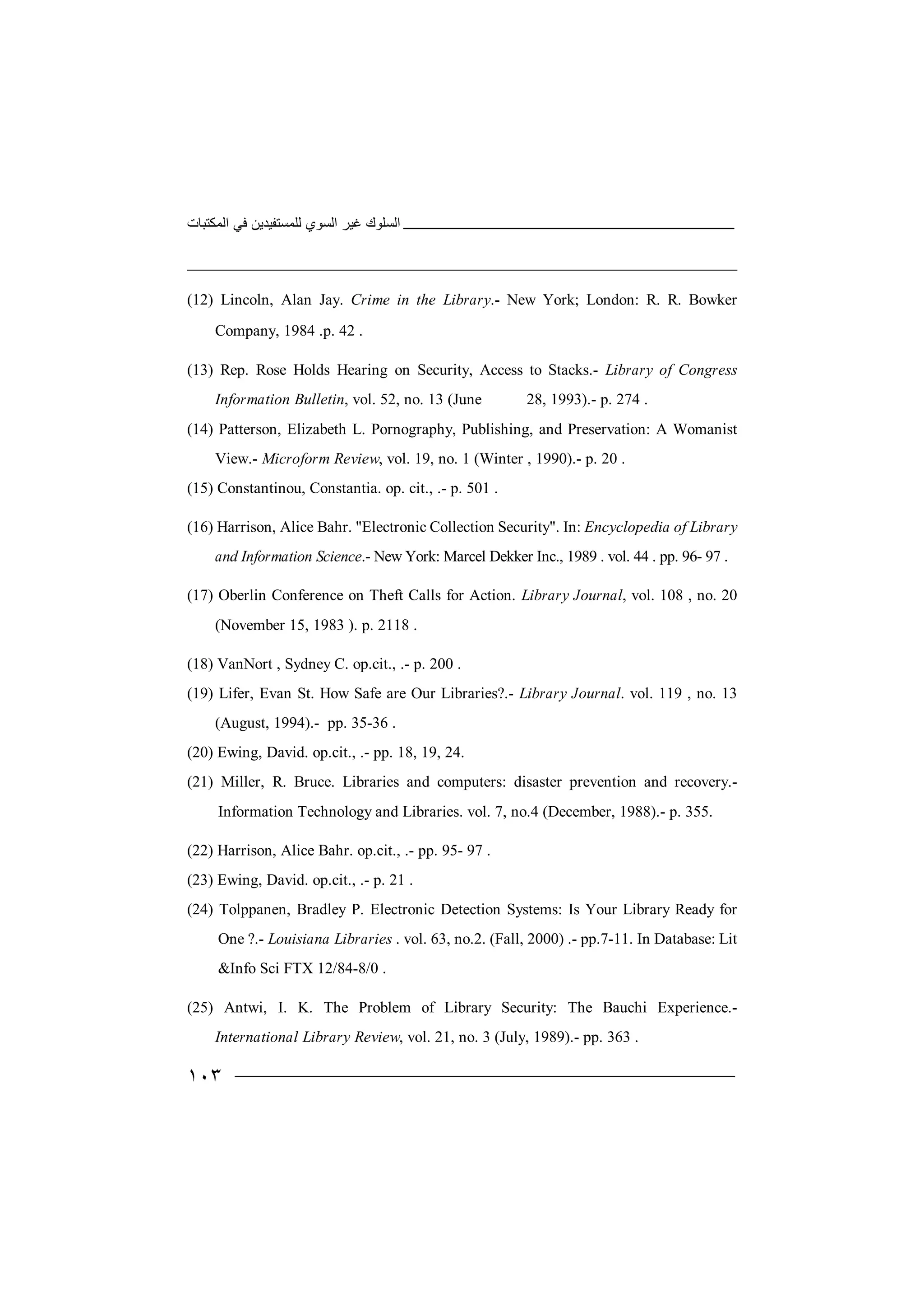 ‫اﻟﻤﻜﺘﺒﺎت‬ ‫ﻓﻲ‬ ‫ﻟﻠﻤﺴﺘﻔﯿﺪﯾﻦ‬ ‫اﻟﺴﻮي‬ ‫ﻏﯿﺮ‬ ‫اﻟﺴﻠﻮك‬
١٠٣
(12) Lincoln, Alan Jay. Crime in the Library.- New York; London: R. R. Bowker
Company, 1984 .p. 42 .
(13) Rep. Rose Holds Hearing on Security, Access to Stacks.- Library of Congress
Information Bulletin, vol. 52, no. 13 (June 28, 1993).- p. 274 .
(14) Patterson, Elizabeth L. Pornography, Publishing, and Preservation: A Womanist
View.- Microform Review, vol. 19, no. 1 (Winter , 1990).- p. 20 .
(15) Constantinou, Constantia. op. cit., .- p. 501 .
(16) Harrison, Alice Bahr. "Electronic Collection Security". In: Encyclopedia of Library
and Information Science.- New York: Marcel Dekker Inc., 1989 . vol. 44 . pp. 96- 97 .
(17) Oberlin Conference on Theft Calls for Action. Library Journal, vol. 108 , no. 20
(November 15, 1983 ). p. 2118 .
(18) VanNort , Sydney C. op.cit., .- p. 200 .
(19) Lifer, Evan St. How Safe are Our Libraries?.- Library Journal. vol. 119 , no. 13
(August, 1994).- pp. 35-36 .
(20) Ewing, David. op.cit., .- pp. 18, 19, 24.
(21) Miller, R. Bruce. Libraries and computers: disaster prevention and recovery.-
Information Technology and Libraries. vol. 7, no.4 (December, 1988).- p. 355.
(22) Harrison, Alice Bahr. op.cit., .- pp. 95- 97 .
(23) Ewing, David. op.cit., .- p. 21 .
(24) Tolppanen, Bradley P. Electronic Detection Systems: Is Your Library Ready for
One ?.- Louisiana Libraries . vol. 63, no.2. (Fall, 2000) .- pp.7-11. In Database: Lit
&Info Sci FTX 12/84-8/0 .
(25) Antwi, I. K. The Problem of Library Security: The Bauchi Experience.-
International Library Review, vol. 21, no. 3 (July, 1989).- pp. 363 .
 