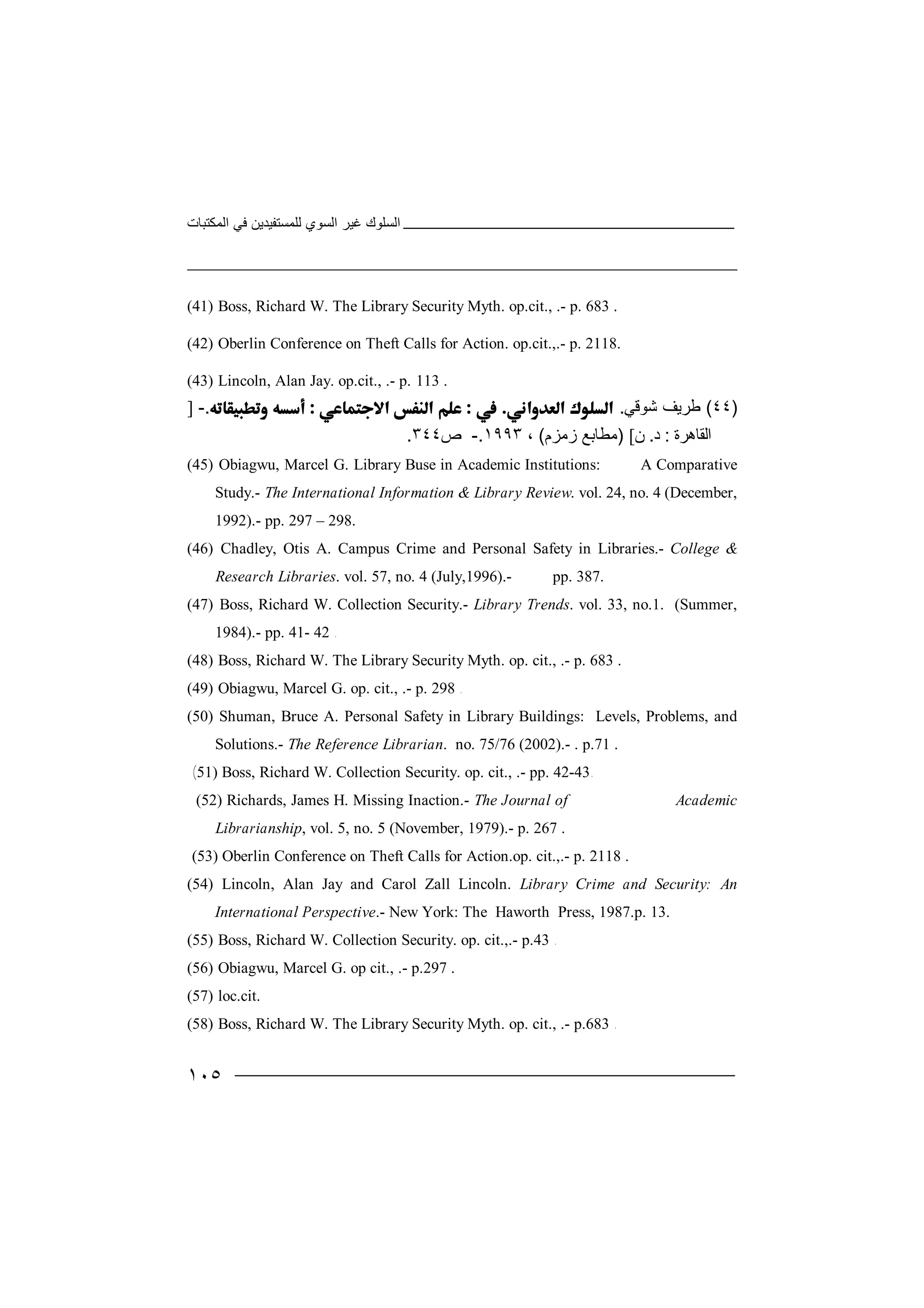 ‫اﻟﻤﻜﺘﺒﺎت‬ ‫ﻓﻲ‬ ‫ﻟﻠﻤﺴﺘﻔﯿﺪﯾﻦ‬ ‫اﻟﺴﻮي‬ ‫ﻏﯿﺮ‬ ‫اﻟﺴﻠﻮك‬
١٠٥
(41) Boss, Richard W. The Library Security Myth. op.cit., .- p. 683 .
(42) Oberlin Conference on Theft Calls for Action. op.cit.,.- p. 2118.
(43) Lincoln, Alan Jay. op.cit., .- p. 113 .
)٤٤(‫ﻃﺮ‬‫ﯾﻒ‬‫ﺷ‬‫ﻮﻗ‬‫ﻲ‬..-]
‫اﻟ‬‫ﻘﺎ‬‫ھﺮ‬‫ة‬:‫د‬.‫ن‬[)‫ﻣ‬‫ﻄﺎ‬‫ﺑﻊ‬‫ز‬‫ﻣﺰ‬‫م‬(،١٩٩٣.-‫ص‬٣٤٤.
(45) Obiagwu, Marcel G. Library Buse in Academic Institutions: A Comparative
Study.- The International Information & Library Review. vol. 24, no. 4 (December,
1992).- pp. 297 – 298.
(46) Chadley, Otis A. Campus Crime and Personal Safety in Libraries.- College &
Research Libraries. vol. 57, no. 4 (July,1996).- pp. 387.
(47) Boss, Richard W. Collection Security.- Library Trends. vol. 33, no.1. (Summer,
1984).- pp. 41- 42 .
(48) Boss, Richard W. The Library Security Myth. op. cit., .- p. 683 .
(49) Obiagwu, Marcel G. op. cit., .- p. 298 .
(50) Shuman, Bruce A. Personal Safety in Library Buildings: Levels, Problems, and
Solutions.- The Reference Librarian. no. 75/76 (2002).- . p.71 .
(51) Boss, Richard W. Collection Security. op. cit., .- pp. 42-43.
(52) Richards, James H. Missing Inaction.- The Journal of Academic
Librarianship, vol. 5, no. 5 (November, 1979).- p. 267 .
(53) Oberlin Conference on Theft Calls for Action.op. cit.,.- p. 2118 .
(54) Lincoln, Alan Jay and Carol Zall Lincoln. Library Crime and Security: An
International Perspective.- New York: The Haworth Press, 1987.p. 13.
(55) Boss, Richard W. Collection Security. op. cit.,.- p.43 .
(56) Obiagwu, Marcel G. op cit., .- p.297 .
(57) loc.cit.
(58) Boss, Richard W. The Library Security Myth. op. cit., .- p.683 .
 