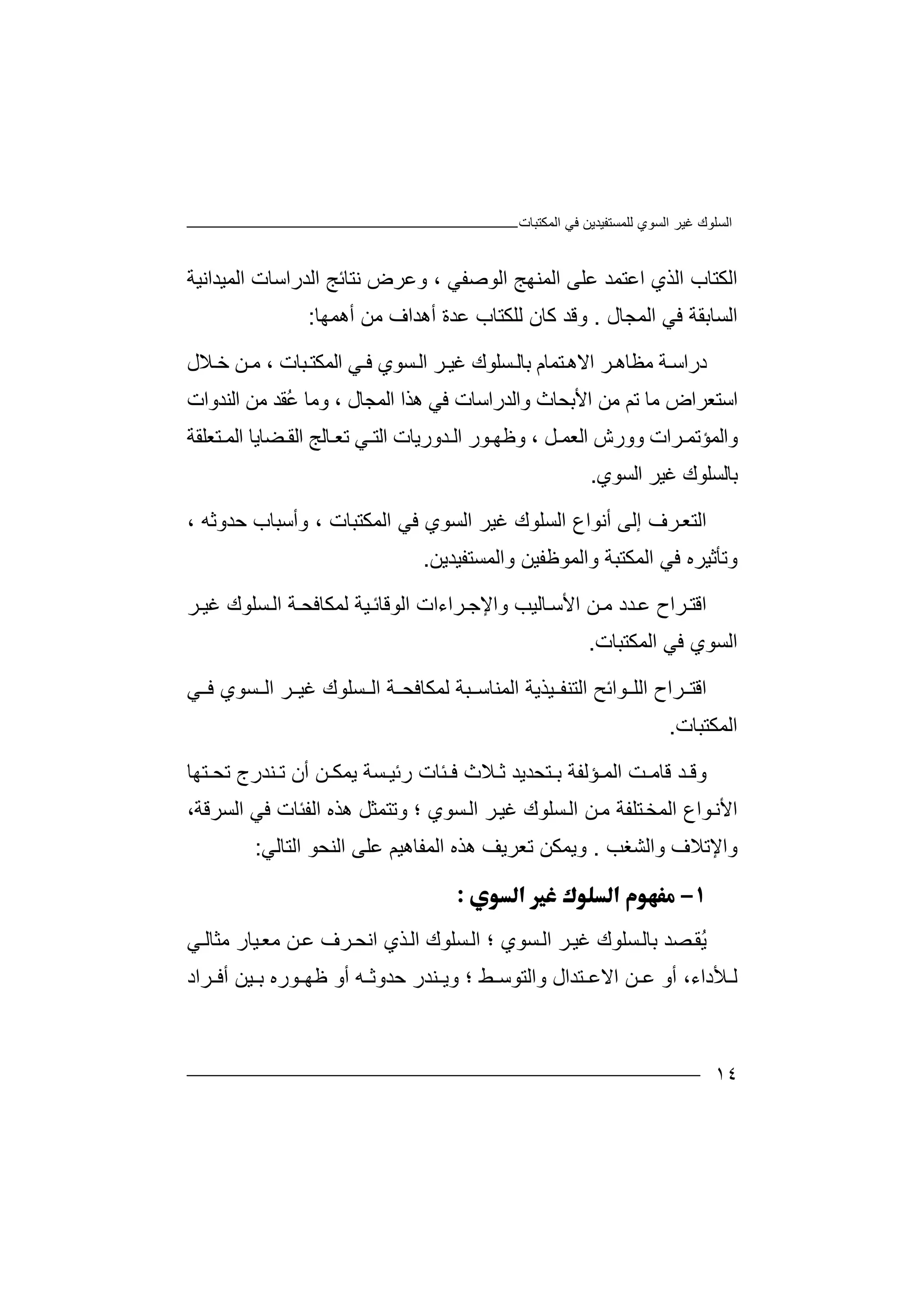 ‫اﻟﻤﻜﺘﺒﺎت‬ ‫ﻓﻲ‬ ‫ﻟﻠﻤﺴﺘﻔﯿﺪﯾﻦ‬ ‫اﻟﺴﻮي‬ ‫ﻏﯿﺮ‬ ‫اﻟﺴﻠﻮك‬
١٤
‫اﻟ‬ ‫اﻟﻜﺘﺎب‬‫ﺬ‬‫ا‬ ‫اﻟﻤﻨﮭﺞ‬ ‫ﻋﻠﻰ‬ ‫اﻋﺘﻤﺪ‬ ‫ي‬‫ﻟﻮﺻﻔ‬‫اﻟﻤﯿﺪاﻧﯿﺔ‬ ‫اﻟﺪراﺳﺎت‬ ‫ﻧﺘﺎﺋﺞ‬ ‫وﻋﺮض‬ ، ‫ﻲ‬
‫اﻟﻤﺠ‬ ‫ﻓﻲ‬ ‫اﻟﺴﺎﺑﻘﺔ‬‫ﺎل‬.‫أھﻤﮭﺎ‬ ‫ﻣﻦ‬ ‫أھﺪاف‬ ‫ﻋﺪة‬ ‫ﻟﻠﻜﺘﺎب‬ ‫ﻛﺎن‬ ‫وﻗﺪ‬:
‫د‬‫ر‬‫ا‬‫ﺔ‬‫ﺳ‬‫ﻣ‬‫ﻈﺎھ‬‫ﺮ‬‫اﻻ‬‫ھ‬‫ﺘ‬‫ﻤﺎم‬‫ﺑﺎﻟ‬‫ﺴﻠ‬‫ﻮ‬‫ك‬‫ﻏ‬‫ﯿ‬‫ﺮ‬‫ا‬‫ﻟ‬‫ﺴ‬‫ﻮ‬‫ي‬‫ﺒﺎت‬‫اﻟﻤﻜﺘ‬ ‫ﻲ‬ ‫ﻓ‬،‫ﻣ‬‫ﻼ‬ ‫ﺧ‬ ‫ﻦ‬‫ل‬
‫ا‬‫ﻣﻦ‬ ‫ﺗﻢ‬ ‫ﻣﺎ‬ ‫ﺳﺘﻌﺮاض‬‫ا‬‫ﻷﺑ‬‫ﺤ‬‫ﻓﻲ‬ ‫واﻟﺪراﺳﺎت‬ ‫ﺎث‬‫ھ‬‫ﺬ‬‫ا‬‫ا‬‫ﻟ‬‫ُﻘﺪ‬‫ﻋ‬ ‫وﻣﺎ‬ ، ‫ﻤﺠﺎل‬‫ﻣﻦ‬‫ا‬‫ﻟ‬‫ﻨﺪو‬‫ات‬
‫و‬‫اﻟ‬‫ﻤﺆﺗ‬‫ﻤ‬‫ﺮا‬‫اﻟﻌﻤ‬ ‫وورش‬ ‫ت‬‫ﻞ‬،‫و‬‫ﻮر‬ ‫ﻇﮭ‬‫ا‬‫ﺪو‬ ‫ﻟ‬‫ر‬‫ﯾﺎت‬‫ﻲ‬ ‫اﻟﺘ‬‫ﺗﻌ‬‫ﺎﻟ‬‫ا‬ ‫ﺞ‬‫ا‬ ‫ﻀﺎﯾﺎ‬ ‫ﻟﻘ‬‫ﺘ‬ ‫ﻟﻤ‬‫ﻌﻠﻘﺔ‬
‫اﻟﺴﻮي‬ ‫ﻏﯿﺮ‬ ‫ﺑﺎﻟﺴﻠﻮك‬.
‫اﻟﺘﻌ‬‫ﺮ‬‫إﻟﻰ‬ ‫ف‬‫أ‬‫ﻧﻮا‬‫اﻟ‬ ‫ع‬‫ﺴ‬‫ﻠ‬‫ﻮ‬‫ك‬‫ﻏ‬‫ﯿ‬‫ﺮ‬‫ا‬‫ﻟ‬‫ﺴ‬‫ﻮ‬‫ي‬‫اﻟﻤ‬ ‫ﻓﻲ‬‫ﻜ‬‫ﺘﺒﺎت‬،‫وأﺳﺒﺎب‬‫ﺣ‬‫ﺪ‬، ‫وﺛﮫ‬
‫ﻓﻲ‬ ‫وﺗﺄﺛﯿﺮه‬‫ا‬‫ﻟ‬‫ﻤ‬‫ﻜﺘﺒﺔ‬‫وا‬‫ﻟ‬‫ﻤ‬‫ﻮﻇﻔ‬‫ﯿ‬‫ﻦ‬‫وا‬‫ﻟﻤﺴﺘﻔﯿﺪﯾﻦ‬.
‫اﻗﺘ‬‫ﺮاح‬‫ﺪد‬‫ﻋ‬‫ﻦ‬ ‫ﻣ‬‫ﺎﻟﯿﺐ‬‫اﻷﺳ‬‫ﺮا‬ ‫واﻹﺟ‬‫اﻟﻮﻗﺎ‬ ‫ءات‬‫ﯿﺔ‬‫ﺋ‬‫ﻟ‬‫ﻤﻜ‬‫ﺎ‬‫ﺔ‬ ‫ﻓﺤ‬‫اﻟ‬‫ﺴ‬‫ﻠ‬‫ﻮك‬‫ﻏﯿ‬‫ﺮ‬
‫اﻟﺴﻮي‬‫ﻓ‬‫اﻟ‬ ‫ﻲ‬‫ﻤﻜﺘﺒ‬‫ﺎ‬‫ت‬.
‫اﻗﺘ‬‫ا‬ ‫ﺮاح‬‫ﻮا‬ ‫ﻟﻠ‬‫ﺋﺢ‬‫ا‬‫ﻟﺘﻨ‬‫ﻔ‬‫ﺒﺔ‬ ‫اﻟﻤﻨﺎﺳ‬ ‫ﯿﺬﯾﺔ‬‫ﻟ‬‫ﻤ‬‫ﻜﺎ‬‫ﻓ‬‫ﺤ‬‫ﺔ‬‫ا‬‫ﺴ‬ ‫ﻟ‬‫ﻠ‬‫ﻮ‬‫ك‬‫ﺴﻮي‬ ‫اﻟ‬ ‫ﺮ‬ ‫ﻏﯿ‬‫ﻓ‬‫ﻲ‬
‫ا‬‫ﻟﻤﻜ‬‫ﺘ‬‫ﺒ‬‫ﺎت‬.
‫ﺪ‬ ‫وﻗ‬‫ﺖ‬ ‫ﻗﺎﻣ‬‫ﺌﺎت‬ ‫ﻓ‬ ‫ﻼث‬ ‫ﺛ‬ ‫ﺘﺤﺪﯾﺪ‬ ‫ﺑ‬ ‫ﺆﻟﻔﺔ‬ ‫اﻟﻤ‬‫ر‬‫ﺴﺔ‬ ‫ﺋﯿ‬‫أن‬ ‫ﻦ‬ ‫ﯾﻤﻜ‬‫ﺘﮭﺎ‬ ‫ﺗﺤ‬ ‫ﻨﺪرج‬ ‫ﺗ‬
‫ﻦ‬‫ﻣ‬ ‫ﺘﻠﻔﺔ‬‫اﻟﻤﺨ‬ ‫ﻮاع‬‫اﻷﻧ‬‫اﻟ‬‫ﺴﻠ‬‫ﻮك‬‫ﻏ‬‫ﺮ‬‫ﯿ‬‫ا‬‫ﺴ‬‫ﻟ‬‫اﻟﻔ‬ ‫ھﺬه‬ ‫وﺗﺘﻤﺜﻞ‬ ‫؛‬ ‫ﻮي‬‫اﻟﺴﺮﻗﺔ‬ ‫ﻓﻲ‬ ‫ﺌﺎت‬،
‫وا‬‫واﻟﺸﻐﺐ‬ ‫ﻹﺗﻼف‬.‫وﯾﻤ‬‫ﺗ‬ ‫ﻜﻦ‬‫ﻌﺮﯾﻒ‬‫اﻟﻤﻔﺎھﯿﻢ‬ ‫ھﺬه‬‫ﻋ‬‫اﻟﻨﺤ‬ ‫ﻠﻰ‬‫ﻮ‬‫اﻟﺘﺎﻟﻲ‬:

ُ‫ﯾ‬‫ﺼ‬‫ﻘ‬‫ﺪ‬‫ﺑﺎﻟ‬‫ﺴ‬‫ﻠﻮك‬‫ﻏﯿ‬‫ﺮ‬‫اﻟ‬‫ﺴﻮي‬‫؛‬‫ا‬‫ﻟ‬‫ﺴ‬‫ﻠ‬‫ﻮ‬‫ك‬‫ا‬‫ﻟ‬‫ﺬ‬‫ي‬‫ا‬‫ﻲ‬‫ﻣﺜﺎﻟ‬ ‫ﯿﺎر‬‫ﻣﻌ‬ ‫ﻦ‬‫ﻋ‬ ‫ﺮف‬‫ﻧﺤ‬
‫ﯿﻦ‬ ‫ﺑ‬ ‫ﻮره‬ ‫ﻇﮭ‬ ‫أو‬ ‫ﮫ‬ ‫ﺣﺪوﺛ‬ ‫ﻨﺪر‬ ‫وﯾ‬ ‫؛‬ ‫ﻂ‬ ‫واﻟﺘﻮﺳ‬ ‫ﺘﺪال‬ ‫اﻻﻋ‬ ‫ﻦ‬ ‫ﻋ‬ ‫أو‬ ،‫ﻸداء‬ ‫ﻟ‬‫أ‬‫ﺮاد‬ ‫ﻓ‬
 