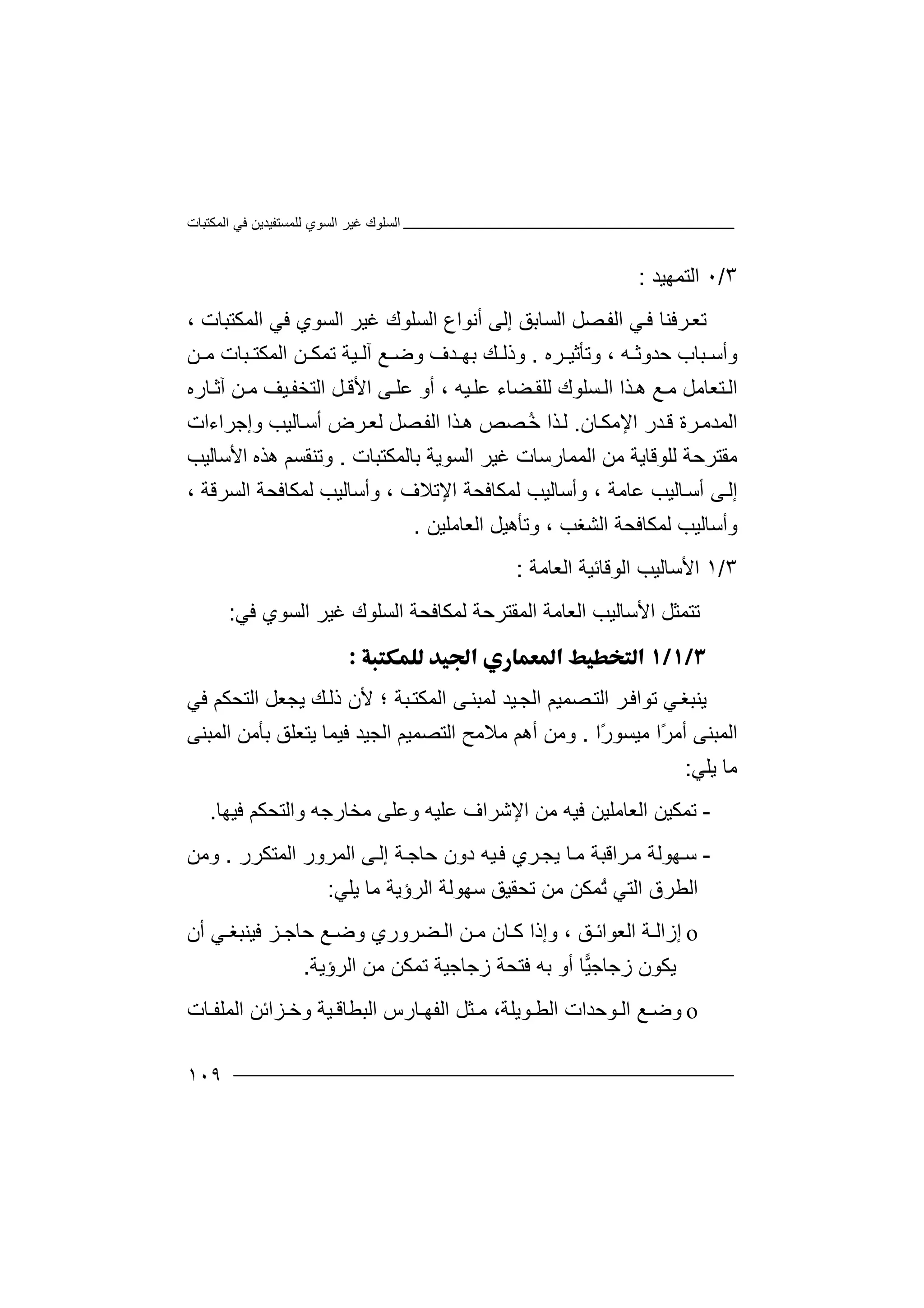 ‫اﻟﻤﻜﺘﺒﺎت‬ ‫ﻓﻲ‬ ‫ﻟﻠﻤﺴﺘﻔﯿﺪﯾﻦ‬ ‫اﻟﺴﻮي‬ ‫ﻏﯿﺮ‬ ‫اﻟﺴﻠﻮك‬
١٠٩
٣/٠‫اﻟﺘ‬‫ﻤ‬‫ﮭﯿﺪ‬:
‫ﺗ‬‫ﻌ‬‫ﺮ‬‫ﺼﻞ‬‫اﻟﻔ‬ ‫ﻲ‬‫ﻓ‬ ‫ﻓﻨﺎ‬‫ا‬‫ﻟ‬‫ﺴ‬، ‫اﻟﻤﻜﺘﺒﺎت‬ ‫ﻓﻲ‬ ‫اﻟﺴﻮي‬ ‫ﻏﯿﺮ‬ ‫اﻟﺴﻠﻮك‬ ‫أﻧﻮاع‬ ‫إﻟﻰ‬ ‫ﺎﺑﻖ‬
‫ﺮه‬ ‫وﺗﺄﺛﯿ‬ ، ‫ﮫ‬ ‫ﺣﺪوﺛ‬ ‫ﺒﺎب‬ ‫وأﺳ‬.‫ﻦ‬ ‫ﻣ‬ ‫ﺒﺎت‬ ‫اﻟﻤﻜﺘ‬ ‫ﻦ‬ ‫ﺗﻤﻜ‬ ‫ﯿﺔ‬ ‫آﻟ‬ ‫ﻊ‬ ‫وﺿ‬ ‫ﺪف‬ ‫ﺑﮭ‬ ‫ﻚ‬ ‫وذﻟ‬
‫ﻟ‬ ‫ﺴﻠﻮك‬ ‫اﻟ‬ ‫ﺬا‬‫ھ‬ ‫ﻊ‬ ‫ﻣ‬ ‫ﺘﻌﺎﻣﻞ‬‫اﻟ‬‫ﻠ‬‫ﻘ‬‫ﻀ‬‫أو‬ ، ‫ﯿﮫ‬‫ﻋﻠ‬ ‫ﺎء‬‫ﻋ‬‫ﻠ‬‫ﻰ‬‫ﺎره‬ ‫آﺛ‬ ‫ﻦ‬ ‫ﻣ‬ ‫ﯿﻒ‬‫اﻟﺘﺨﻔ‬ ‫ﻞ‬ ‫اﻷﻗ‬
‫ﺎن‬‫اﻹﻣﻜ‬ ‫ﺪر‬‫ﻗ‬ ‫ﺮة‬‫اﻟﻤﺪﻣ‬.‫ﺮض‬‫ﻟﻌ‬ ‫ﺼﻞ‬‫اﻟﻔ‬ ‫ﺬا‬‫ھ‬ ‫ﺼﺺ‬ُ‫ﺧ‬ ‫ﺬا‬‫ﻟ‬‫أ‬‫ﺳ‬‫ﺎ‬‫ﻟﯿﺐ‬‫و‬‫إ‬‫ﺟ‬‫ﺮاء‬‫ا‬‫ت‬
‫ﻣﻘﺘﺮﺣ‬‫ﺔ‬‫ﻟ‬‫ﻠ‬‫ﻮ‬‫ﻗ‬‫ﺎﯾﺔ‬‫ﻣ‬‫ﻦ‬‫اﻟﻤﻤ‬‫ﺎر‬‫ﺳ‬‫ﺎ‬‫ﻏﯿ‬ ‫ت‬‫اﻟﺴ‬ ‫ﺮ‬‫ﻮﯾﺔ‬‫ﺑﺎﻟﻤﻜﺘﺒﺎت‬.‫اﻷﺳﺎﻟﯿﺐ‬ ‫ھﺬه‬ ‫وﺗﻨﻘﺴﻢ‬
‫ﻋ‬ ‫ﺎﻟﯿﺐ‬‫أﺳ‬ ‫ﻰ‬‫إﻟ‬‫ﺎ‬‫ﻣ‬‫ﺔ‬،‫وأ‬‫ﺳﺎ‬‫ﻟﯿ‬‫ﻟﻤﻜﺎﻓ‬ ‫ﺐ‬‫ا‬ ‫ﺤﺔ‬‫ﻹﺗﻼف‬‫و‬ ،‫ﻟﻤﻜﺎﻓ‬ ‫أﺳﺎﻟﯿﺐ‬‫ا‬ ‫ﺤﺔ‬‫ﻟﺴﺮﻗﺔ‬،
‫و‬‫ﻟﻤﻜ‬ ‫أﺳﺎﻟﯿﺐ‬‫ﺎ‬‫ﻓﺤ‬‫ا‬ ‫ﺔ‬‫ﻟﺸﻐﺐ‬‫و‬ ،‫ﺗﺄ‬‫ھ‬‫ﯿ‬‫ﻞ‬‫اﻟﻌﺎﻣﻠ‬‫ﯿﻦ‬.
٣/١‫ا‬‫ﻷ‬‫ﺳﺎﻟﯿﺐ‬‫اﻟﻮﻗﺎﺋ‬‫ﯿ‬‫ﺔ‬‫اﻟﻌﺎﻣﺔ‬:
‫ﺗ‬‫ﺘ‬‫اﻷﺳﺎﻟﯿﺐ‬ ‫ﻤﺜﻞ‬‫ا‬‫ﻟ‬‫ﻌ‬‫اﻟ‬ ‫ﻟﻤﻜﺎﻓﺤﺔ‬ ‫اﻟﻤﻘﺘﺮﺣﺔ‬ ‫ﺎﻣﺔ‬‫ﺴ‬‫ﻠ‬‫ﻮ‬‫ك‬‫ﻏ‬‫ﯿ‬‫ﺮ‬‫اﻟﺴﻮي‬‫ﻓ‬‫ﻲ‬:

‫ﯾﻨ‬‫ﻲ‬‫ﺒﻐ‬‫ﺗ‬‫ﻮ‬‫ا‬‫ﺮ‬‫ﻓ‬‫ا‬‫ﻟ‬‫اﻟﺠ‬ ‫ﺼﻤﯿﻢ‬‫ﺘ‬‫ﯿﺪ‬‫ﻟ‬‫ﻤ‬‫ﺒ‬‫ﻨ‬‫؛‬ ‫ﺒﺔ‬‫اﻟﻤﻜﺘ‬ ‫ﻰ‬‫ﻷ‬‫ﯾﺠﻌﻞ‬ ‫ﻚ‬‫ذﻟ‬ ‫ن‬‫اﻟﺘﺤ‬‫ﻓﻲ‬ ‫ﻜﻢ‬
ً‫ﺮ‬‫أﻣ‬ ‫اﻟﻤﺒﻨﻰ‬‫ا‬‫ﻣ‬ً‫ر‬‫ﯿﺴﻮ‬‫ا‬.‫وﻣ‬‫أھﻢ‬ ‫ﻦ‬‫ﻣ‬‫ﻼ‬‫ﻣﺢ‬‫اﻟﺘﺼ‬‫ا‬ ‫ﻤﯿﻢ‬‫ﻟ‬‫ﺠ‬‫ﯿ‬‫اﻟﻤﺒﻨ‬ ‫ﺑﺄﻣﻦ‬ ‫ﯾﺘﻌﻠﻖ‬ ‫ﻓﯿﻤﺎ‬ ‫ﺪ‬‫ﻰ‬
‫ﻣ‬‫ﺎ‬‫ﯾﻠﻲ‬:
-‫ﺗ‬‫ﻤ‬‫ﻜ‬‫ﻓ‬ ‫اﻟﻌﺎﻣﻠﯿﻦ‬ ‫ﯿﻦ‬‫ﯿ‬‫ﮫ‬‫ﻓﯿﮭﺎ‬ ‫واﻟﺘﺤﻜﻢ‬ ‫ﻣﺨﺎرﺟﮫ‬ ‫وﻋﻠﻰ‬ ‫ﻋﻠﯿﮫ‬ ‫اﻹﺷﺮاف‬ ‫ﻣﻦ‬.
-‫ﺳ‬‫ﮭ‬‫ﻮ‬‫ﺎ‬‫ﻣ‬ ‫ﺮاﻗﺒﺔ‬‫ﻣ‬ ‫ﻟﺔ‬‫ﯾ‬‫ﺠ‬‫ﺮ‬‫اﻟﻤﺘ‬ ‫اﻟﻤﺮور‬ ‫ﻰ‬‫إﻟ‬ ‫ﺔ‬‫ﺣﺎﺟ‬ ‫دون‬ ‫ﯿﮫ‬‫ﻓ‬ ‫ي‬‫ﻜﺮ‬‫ر‬.‫و‬‫ﻣﻦ‬
‫اﻟ‬‫ﻄﺮ‬‫ق‬‫اﻟ‬‫ﺘ‬‫ﻲ‬ُ‫ﺗ‬‫ﻤ‬‫ﻜﻦ‬‫ﻣ‬‫ﻦ‬‫ﺗ‬‫ﺤ‬‫ﻘ‬‫ﯿ‬‫ﻖ‬‫اﻟﺮؤﯾﺔ‬ ‫ﺳﮭﻮﻟﺔ‬‫ﻣ‬‫ﺎ‬‫ﯾﻠﻲ‬:
o‫إ‬‫ز‬‫ا‬‫ﻖ‬ ‫اﻟﻌﻮاﺋ‬ ‫ﺔ‬ ‫ﻟ‬،‫وإ‬‫ذ‬‫ا‬ ‫ﻦ‬ ‫ﻣ‬ ‫ﺎن‬ ‫ﻛ‬ ‫ا‬‫ﻀﺮور‬ ‫ﻟ‬‫ي‬‫ﺰ‬ ‫ﺣﺎﺟ‬ ‫ﻊ‬ ‫وﺿ‬‫ﻓﯿ‬‫ﻲ‬ ‫ﻨﺒﻐ‬‫أ‬‫ن‬
‫ﯾﻜﻮن‬‫ز‬‫ﯿ‬‫ﺟﺎﺟ‬‫ﺎ‬‫أ‬‫ﺑﮫ‬ ‫و‬‫زﺟﺎ‬ ‫ﻓﺘﺤﺔ‬‫ﺟ‬‫ﯿ‬‫ﺔ‬‫اﻟﺮؤﯾﺔ‬ ‫ﻣﻦ‬ ‫ﺗﻤﻜﻦ‬.
o‫ﻊ‬ ‫وﺿ‬‫اﻟﻄ‬ ‫ﻮﺣﺪات‬ ‫اﻟ‬‫ﻣ‬ ،‫ﻮﯾﻠﺔ‬‫ا‬ ‫ﺎرس‬ ‫اﻟﻔﮭ‬ ‫ﺜﻞ‬‫ﻟﺒﻄﺎ‬‫ﺎت‬ ‫اﻟﻤﻠﻔ‬ ‫ﺰاﺋﻦ‬ ‫وﺧ‬ ‫ﯿﺔ‬ ‫ﻗ‬
 