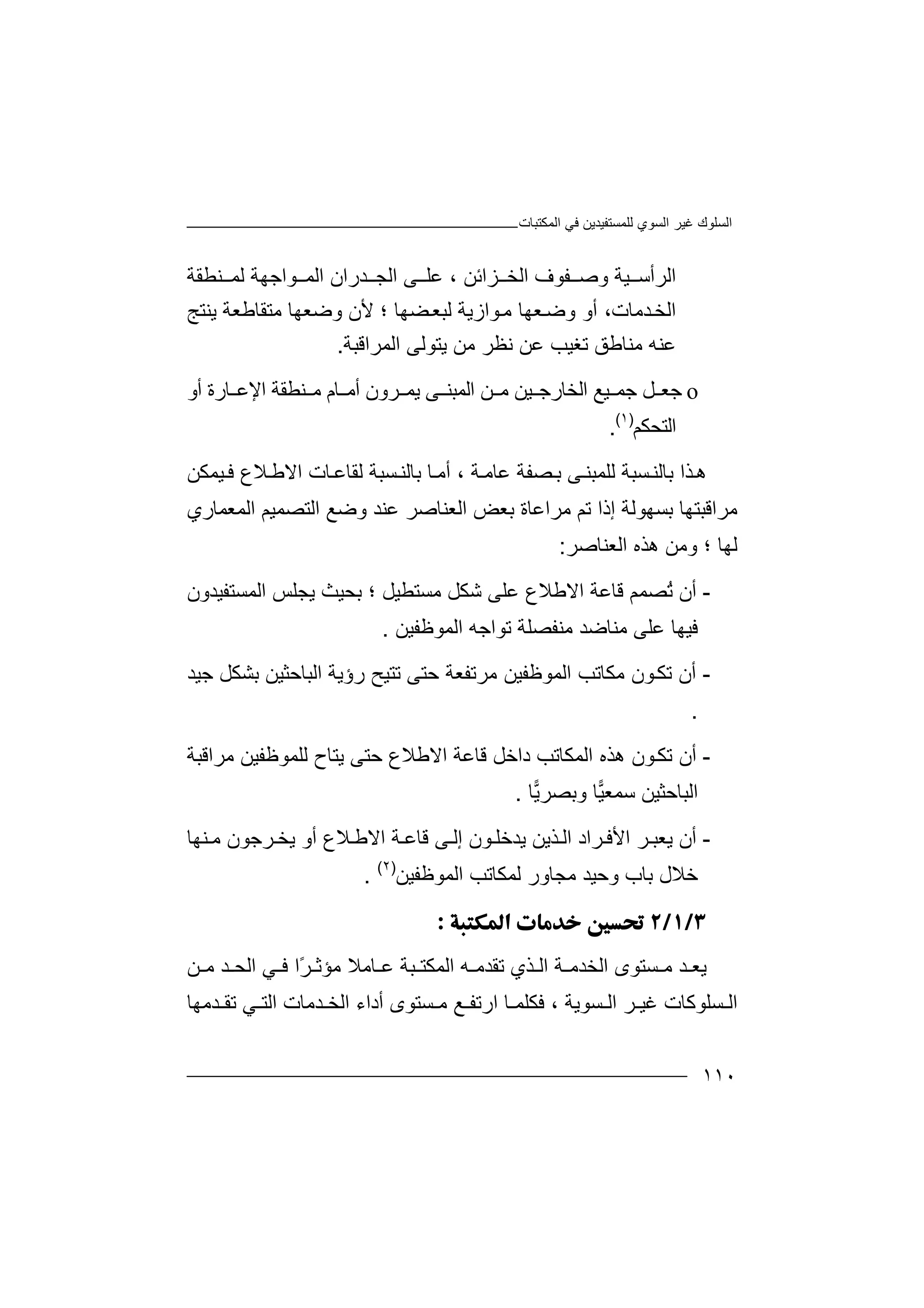 ‫اﻟﻤﻜﺘﺒﺎت‬ ‫ﻓﻲ‬ ‫ﻟﻠﻤﺴﺘﻔﯿﺪﯾﻦ‬ ‫اﻟﺴﻮي‬ ‫ﻏﯿﺮ‬ ‫اﻟﺴﻠﻮك‬
١١٠
‫ﺰاﺋﻦ‬ ‫اﻟﺨ‬ ‫ﻔﻮف‬ ‫وﺻ‬ ‫ﯿﺔ‬ ‫اﻟﺮأﺳ‬‫ﻋ‬ ،‫ا‬ ‫ﺪران‬ ‫اﻟﺠ‬ ‫ﻰ‬ ‫ﻠ‬‫ﻮا‬ ‫ﻟﻤ‬‫ﻨﻄﻘﺔ‬ ‫ﻟﻤ‬ ‫ﺟﮭﺔ‬
‫ﺪﻣﺎت‬‫اﻟﺨ‬‫أ‬ ،‫ﻮاز‬‫ﻣ‬ ‫ﻌﮭﺎ‬‫وﺿ‬ ‫و‬‫ﻟ‬ ‫ﯾﺔ‬‫ﻀﮭﺎ‬‫ﺒﻌ‬‫ﻷ‬ ‫؛‬‫ﻣﺘﻘ‬ ‫وﺿﻌﮭﺎ‬ ‫ن‬‫ﺎ‬‫ﻃﻌﺔ‬‫ﯾﻨ‬‫ﺘ‬‫ﺞ‬
‫ﻣ‬ ‫ﻋﻨﮫ‬‫ﻨ‬‫ﺎ‬‫ﻃ‬‫ﺗﻐ‬ ‫ﻖ‬‫ﻋ‬ ‫ﯿﺐ‬‫ﻧ‬ ‫ﻦ‬‫ﻈﺮ‬‫ﻣﻦ‬‫اﻟﻤﺮ‬ ‫ﯾﺘﻮﻟﻰ‬‫ا‬‫ﻗ‬‫ﺒ‬‫ﺔ‬.
o‫ﻞ‬ ‫ﺟﻌ‬‫اﻟﺨﺎرﺟ‬ ‫ﯿﻊ‬ ‫ﺟﻤ‬‫ﻣ‬ ‫ﯿﻦ‬‫ﻦ‬‫أو‬ ‫ﺎرة‬ ‫اﻹﻋ‬ ‫ﻨﻄﻘﺔ‬ ‫ﻣ‬ ‫ﺎم‬ ‫أﻣ‬ ‫ﺮون‬ ‫ﯾﻤ‬ ‫ﻰ‬ ‫اﻟﻤﺒﻨ‬
‫اﻟﺘﺤﻜﻢ‬)١(
.
‫ھ‬‫ﺬ‬‫ا‬‫ﻟﻠﻤﺒ‬ ‫ﺴﺒﺔ‬‫ﺑﺎﻟﻨ‬‫ﻨ‬‫ﻰ‬‫ﺔ‬‫ﻋﺎﻣ‬ ‫ﺼﻔﺔ‬‫ﺑ‬‫أ‬ ،‫ﺴﺒﺔ‬‫ﺑﺎﻟﻨ‬ ‫ﺎ‬‫ﻣ‬‫ﻟ‬‫ﻘ‬‫ﺎ‬‫ا‬ ‫ﺎت‬‫ﻋ‬‫ﻻ‬‫ﯿﻤ‬ ‫ﻓ‬ ‫ﻼع‬‫ﻃ‬‫ﻜ‬‫ﻦ‬
‫اﻟﻤﻌﻤﺎري‬ ‫اﻟﺘﺼﻤﯿﻢ‬ ‫وﺿﻊ‬ ‫ﻋﻨﺪ‬ ‫اﻟﻌﻨﺎﺻﺮ‬ ‫ﺑﻌﺾ‬ ‫ﻣﺮاﻋﺎة‬ ‫ﺗﻢ‬ ‫إذا‬ ‫ﺑﺴﮭﻮﻟﺔ‬ ‫ﻣﺮاﻗﺒﺘﮭﺎ‬
‫ﻟﮭﺎ‬‫و‬ ‫؛‬‫اﻟﻌﻨﺎ‬ ‫ھﺬه‬ ‫ﻣﻦ‬‫ﺻﺮ‬:
-‫أ‬‫ن‬‫ُﺼﻤﻢ‬‫ﺗ‬‫ﻗﺎ‬‫ﻋﺔ‬‫اﻻﻃﻼع‬‫ﻋﻠﻰ‬‫ﺷﻜﻞ‬‫ﻣﺴﺘﻄﯿﻞ‬‫ﺑ‬ ‫؛‬‫ا‬ ‫ﯾﺠﻠﺲ‬ ‫ﺤﯿﺚ‬‫ﻟﻤﺴ‬‫ﺘ‬‫ﻔﯿﺪو‬‫ن‬
‫ﻓﯿ‬‫ﮭﺎ‬‫ﻋ‬‫ﻠﻰ‬‫ﻣ‬‫ﻨ‬‫ﺎ‬‫ﺿ‬‫ﺪ‬‫ﻣ‬‫ﻨ‬‫ﻔ‬‫ﺼ‬‫ﻠ‬‫ﺔ‬‫ﺗ‬‫ﻮا‬‫اﻟﻤﻮﻇﻔﯿﻦ‬ ‫ﺟﮫ‬.
-‫أ‬‫ن‬‫ا‬ ‫ﻣﻜﺎﺗﺐ‬ ‫ﻮن‬‫ﺗﻜ‬‫ﻟ‬‫ﻤ‬‫ﻮ‬‫ﻇﻔﯿﻦ‬‫ﻣ‬‫ﺮ‬‫ﺗ‬‫ﺣ‬ ‫ﻔﻌﺔ‬‫ﺘ‬‫ﻰ‬‫ﺟﯿﺪ‬ ‫ﺑﺸﻜﻞ‬ ‫اﻟﺒﺎﺣﺜﯿﻦ‬ ‫رؤﯾﺔ‬ ‫ﺗﺘﯿﺢ‬
.
-‫أن‬‫اﻟﻤ‬ ‫ھﺬه‬ ‫ﻮن‬‫ﺗﻜ‬‫ﻜﺎﺗﺐ‬‫ا‬ ‫ﻗﺎﻋﺔ‬ ‫داﺧﻞ‬‫ﻻ‬‫ﻃﻼ‬‫ﯾﺘﺎح‬ ‫ﺣﺘﻰ‬ ‫ع‬‫ﻟ‬‫ﻠﻤﻮ‬‫ﻇ‬‫ﻣﺮاﻗﺒﺔ‬ ‫ﻔﯿﻦ‬
‫ﯿ‬‫ﺳﻤﻌ‬ ‫اﻟﺒﺎﺣﺜﯿﻦ‬‫ﺎ‬‫و‬‫ﯾ‬‫ﺑﺼﺮ‬‫ﺎ‬.
-‫أن‬‫ﺮ‬ ‫اﻷﻓ‬ ‫ﺮ‬ ‫ﯾﻌﺒ‬‫ا‬‫د‬‫ﺬ‬ ‫اﻟ‬‫ﻮن‬ ‫ﯾﺪﺧﻠ‬ ‫ﯾﻦ‬‫إ‬‫ﻟ‬‫ﻰ‬‫ﻗ‬‫ﺎ‬‫ﺔ‬ ‫ﻋ‬‫اﻻ‬‫ﻃ‬‫ﻼ‬‫ع‬‫أ‬‫و‬‫ﺮﺟﻮن‬ ‫ﯾﺨ‬‫ﻨﮭ‬ ‫ﻣ‬‫ﺎ‬
‫ﺧ‬‫ﻼ‬‫ل‬‫ﺑ‬‫ﺎ‬‫ب‬‫و‬‫ﺣ‬‫ﯿﺪ‬‫ﻣﺠﺎو‬‫ر‬‫ﻟ‬‫ﻤ‬‫ﻜ‬‫ﺎ‬‫اﻟ‬ ‫ﺗﺐ‬‫ﻤ‬‫ﻮﻇﻔ‬‫ﯿ‬‫ﻦ‬)٢(
.

‫ﯾ‬‫ﻌ‬‫ﺪ‬‫ﺔ‬ ‫اﻟﺨﺪﻣ‬ ‫ﺴﺘﻮى‬ ‫ﻣ‬‫ا‬‫ﻟ‬‫ﺎﻣﻼ‬ ‫ﻋ‬ ‫ﺒﺔ‬ ‫اﻟﻤﻜﺘ‬ ‫ﮫ‬ ‫ﺗﻘﺪﻣ‬ ‫ﺬي‬‫ﻣﺆ‬‫ًا‬‫ﺮ‬ ‫ﺛ‬‫ﻲ‬ ‫ﻓ‬‫ﺪ‬ ‫اﻟﺤ‬‫ﻦ‬ ‫ﻣ‬
‫ﺴﻠ‬ ‫اﻟ‬‫ﻮﻛﺎ‬‫اﻟ‬ ‫ﺮ‬ ‫ﻏﯿ‬ ‫ت‬‫ﺴ‬‫ﻮ‬‫ﯾ‬‫ﺔ‬‫ﻓﻜ‬ ،‫ﻠ‬‫ﻤ‬‫ﻣ‬ ‫ﻊ‬ ‫ارﺗﻔ‬ ‫ﺎ‬‫ﺴﺘﻮى‬‫ﺪﻣﮭﺎ‬ ‫ﺗﻘ‬ ‫ﻲ‬ ‫اﻟﺘ‬ ‫ﺪﻣﺎت‬ ‫اﻟﺨ‬ ‫أداء‬
 