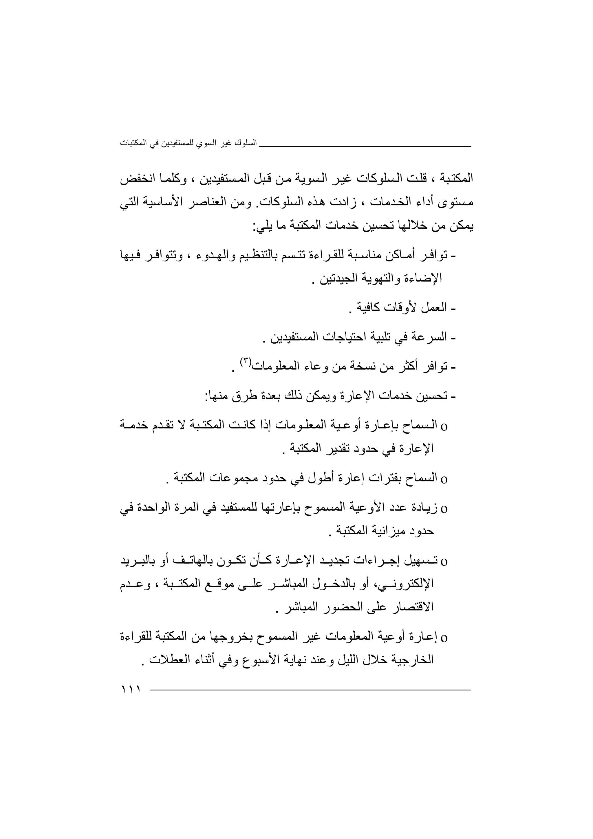 ‫اﻟﻤﻜﺘﺒﺎت‬ ‫ﻓﻲ‬ ‫ﻟﻠﻤﺴﺘﻔﯿﺪﯾﻦ‬ ‫اﻟﺴﻮي‬ ‫ﻏﯿﺮ‬ ‫اﻟﺴﻠﻮك‬
١١١
‫اﻟﻤ‬‫ﻜ‬‫ﺘ‬‫ﺒ‬‫ﺔ‬،‫ﻗ‬‫ﺴﻠﻮ‬‫اﻟ‬ ‫ﺖ‬‫ﻠ‬‫ﻛﺎ‬‫ت‬‫ﻏ‬‫ﯿ‬‫ﺮ‬‫ﺴﺘﻔﯿﺪﯾ‬‫اﻟﻤ‬ ‫ﺒﻞ‬‫ﻗ‬ ‫ﻦ‬‫ﻣ‬ ‫ﺴﻮﯾﺔ‬‫اﻟ‬‫اﻧﺨﻔﺾ‬ ‫ﺎ‬‫وﻛﻠﻤ‬ ، ‫ﻦ‬
‫اﻟﺴﻠﻮﻛﺎت‬ ‫ﺬه‬‫ھ‬ ‫زادت‬ ، ‫ﺪﻣﺎت‬‫اﻟﺨ‬ ‫أداء‬ ‫ﺴﺘﻮى‬‫ﻣ‬.‫و‬‫ﻣ‬‫اﻟﻌﻨﺎﺻﺮ‬ ‫ﻦ‬‫اﻷ‬‫ﺳ‬‫ﺎ‬‫ﺳ‬‫ﯿ‬‫اﻟ‬ ‫ﺔ‬‫ﺘﻲ‬
‫ﯾ‬‫ﻤ‬‫ﻜﻦ‬‫ﻣﻦ‬‫ﺧ‬‫ﻼ‬‫ﻟﮭ‬‫ﺎ‬‫ﺗ‬‫ﺤﺴ‬‫ﯿﻦ‬‫ﺧ‬‫ﺪﻣﺎت‬‫ا‬‫ﻟ‬‫ﻤ‬‫ﻜﺘﺒﺔ‬‫ﻣ‬‫ﺎ‬‫ﯾ‬‫ﻠ‬‫ﻲ‬:
-‫ﺗ‬‫ﻮاﻓ‬‫ﺎ‬ ‫أﻣ‬ ‫ﺮ‬‫ﻣﻨﺎﺳ‬ ‫ﻛﻦ‬‫ﺒ‬‫ﻟ‬ ‫ﺔ‬‫ﺮاء‬ ‫ﻠﻘ‬‫ﺪوء‬ ‫واﻟﮭ‬ ‫ﯿﻢ‬ ‫ﺑﺎﻟﺘﻨﻈ‬ ‫ﺴﻢ‬ ‫ﺗﺘ‬ ‫ة‬‫و‬ ،‫ﯿﮭﺎ‬ ‫ﻓ‬ ‫ﺮ‬ ‫ﺗﺘﻮاﻓ‬
‫ا‬‫ﻹﺿ‬‫و‬ ‫ﺎءة‬‫اﻟﺠﯿﺪ‬ ‫اﻟﺘﮭﻮﯾﺔ‬‫ﺗ‬‫ﯿ‬‫ﻦ‬.
-‫ا‬‫ﻟ‬‫ﻌ‬‫ﻛﺎﻓ‬ ‫ﻷوﻗﺎت‬ ‫ﻤﻞ‬‫ﯿ‬‫ﺔ‬.
-‫ا‬‫ﻟ‬‫ﺴ‬‫ﻓﻲ‬ ‫ﺮﻋﺔ‬‫ﺗﻠﺒﯿﺔ‬‫ا‬‫ﺣ‬‫ﺘ‬‫اﻟﻤﺴﺘﻔﯿﺪﯾﻦ‬ ‫ﯿﺎﺟﺎت‬.
-‫ﺗ‬‫ﻮاﻓ‬‫ﺮ‬‫أ‬‫ﻛ‬‫ﻧﺴ‬ ‫ﻣﻦ‬ ‫ﺜﺮ‬‫ﺨ‬‫ﻣ‬ ‫ﺔ‬‫ﻦ‬‫و‬‫ﻋ‬‫اﻟﻤﻌﻠﻮﻣﺎت‬ ‫ﺎء‬)٣(
.
-‫ﺗ‬‫ﺤ‬‫ﺴ‬‫اﻹﻋ‬ ‫ﺧﺪﻣﺎت‬ ‫ﯿﻦ‬‫ﺎ‬‫ر‬‫ة‬‫و‬‫ﯾ‬‫ﻤ‬‫ﻜ‬‫ﻦ‬‫ذ‬‫ﻟ‬‫ﻚ‬‫ﺑ‬‫ﻌ‬‫ﺪ‬‫ﻣﻨﮭﺎ‬ ‫ﻃﺮق‬ ‫ة‬:
o‫ا‬‫ﻟ‬‫ﺴ‬‫أو‬ ‫ﺎرة‬ ‫ﺑﺈﻋ‬ ‫ﻤﺎح‬‫ﻋ‬‫ﯿ‬‫ﺔ‬‫ﻮﻣﺎت‬ ‫اﻟﻤﻌﻠ‬‫إ‬‫ذ‬‫ا‬‫ﺒﺔ‬ ‫اﻟﻤﻜﺘ‬ ‫ﺖ‬ ‫ﻛﺎﻧ‬‫ﻻ‬‫ﺔ‬ ‫ﺧﺪﻣ‬ ‫ﺪم‬ ‫ﺗﻘ‬
‫اﻹﻋﺎرة‬‫ﻓ‬‫ﻲ‬‫ا‬ ‫ﺗﻘﺪﯾﺮ‬ ‫ﺣﺪود‬‫ﻟ‬‫ﻤ‬‫ﻜ‬‫ﺘﺒﺔ‬.
o‫ا‬‫ﻟ‬‫ﺑ‬ ‫ﺴﻤﺎح‬‫ﻔ‬‫ﺘ‬‫إﻋ‬ ‫ﺮات‬‫ﺎ‬‫ر‬‫ة‬‫أ‬‫ﻃ‬‫ﻮل‬‫ﻓ‬‫ﻲ‬‫ﻣﺠ‬ ‫ﺣﺪود‬‫ﻤ‬‫ﻮ‬‫ﻋ‬‫ﺎت‬‫ا‬‫ﻟ‬‫ﻤﻜﺘﺒﺔ‬.
o‫ﺎ‬‫زﯾ‬‫اﻷوﻋ‬ ‫ﻋﺪد‬ ‫دة‬‫ا‬ ‫ﯿﺔ‬‫اﻟﻮاﺣﺪة‬ ‫اﻟﻤﺮة‬ ‫ﻓﻲ‬ ‫ﻟﻠﻤﺴﺘﻔﯿﺪ‬ ‫ﺑﺈﻋﺎرﺗﮭﺎ‬ ‫ﻟﻤﺴﻤﻮح‬‫ﻓ‬‫ﻲ‬
‫ﻣﯿﺰاﻧﯿﺔ‬ ‫ﺣﺪود‬‫ا‬‫ﻟ‬‫ﻤﻜﺘﺒﺔ‬.
o‫ﺗ‬‫ﺴ‬‫ﮭ‬‫ﯿﻞ‬‫إ‬‫ﺟ‬‫ﺮ‬‫اﻹ‬ ‫ﺪ‬ ‫ﺗﺠﺪﯾ‬ ‫اءات‬‫ﻋ‬‫ﺎ‬‫رة‬‫ﻛ‬‫ﺄ‬‫ﻮن‬ ‫ﺗﻜ‬ ‫ن‬‫ﺑ‬‫ﺎ‬‫ﻟ‬‫ﻒ‬ ‫ﮭﺎﺗ‬‫أ‬‫و‬‫ﺑﺎﻟﺒ‬‫ﺮ‬‫ﯾ‬‫ﺪ‬
‫ﻲ‬ ‫اﻹﻟﻜﺘﺮوﻧ‬،‫أ‬‫اﻟﻤ‬ ‫ﻮل‬ ‫ﺑﺎﻟﺪﺧ‬ ‫و‬‫ﺒ‬‫ﺎ‬‫ﺷ‬‫ﺪم‬ ‫وﻋ‬ ، ‫ﺒﺔ‬ ‫اﻟﻤﻜﺘ‬ ‫ﻊ‬ ‫ﻣﻮﻗ‬ ‫ﻰ‬ ‫ﻋﻠ‬ ‫ﺮ‬
‫ﻋﻠﻰ‬ ‫اﻻﻗﺘﺼﺎر‬‫ا‬‫ﻟ‬‫ﺤ‬‫ﻀ‬‫اﻟ‬ ‫ﻮر‬‫ﻤ‬‫ﺒ‬‫ﺎ‬‫ﺷ‬‫ﺮ‬.
o‫ﺎ‬‫إﻋ‬‫اﻟﻤ‬ ‫أوﻋﯿﺔ‬ ‫رة‬‫ﻌﻠﻮﻣ‬‫ﺎ‬‫ت‬‫ﻏ‬‫ﯿﺮ‬‫ا‬‫ﻟﻤﺴﻤﻮ‬‫ح‬‫ﺑ‬‫ﺨﺮو‬‫ﺟ‬‫ﮭ‬‫ﺎ‬‫اﻟﻤﻜﺘﺒﺔ‬ ‫ﻣﻦ‬‫ﻟ‬‫ﻠ‬‫ﻘ‬‫ﺮاءة‬
‫اﻟﺨﺎرﺟﯿﺔ‬‫ﺧ‬‫ﻼ‬‫و‬ ‫اﻷﺳﺒﻮع‬ ‫ﻧﮭﺎﯾﺔ‬ ‫وﻋﻨﺪ‬ ‫اﻟﻠﯿﻞ‬ ‫ل‬‫ﻓ‬‫ﻲ‬‫أ‬‫ﺛ‬‫ﻨ‬‫اﻟﻌﻄﻼت‬ ‫ﺎء‬.
 