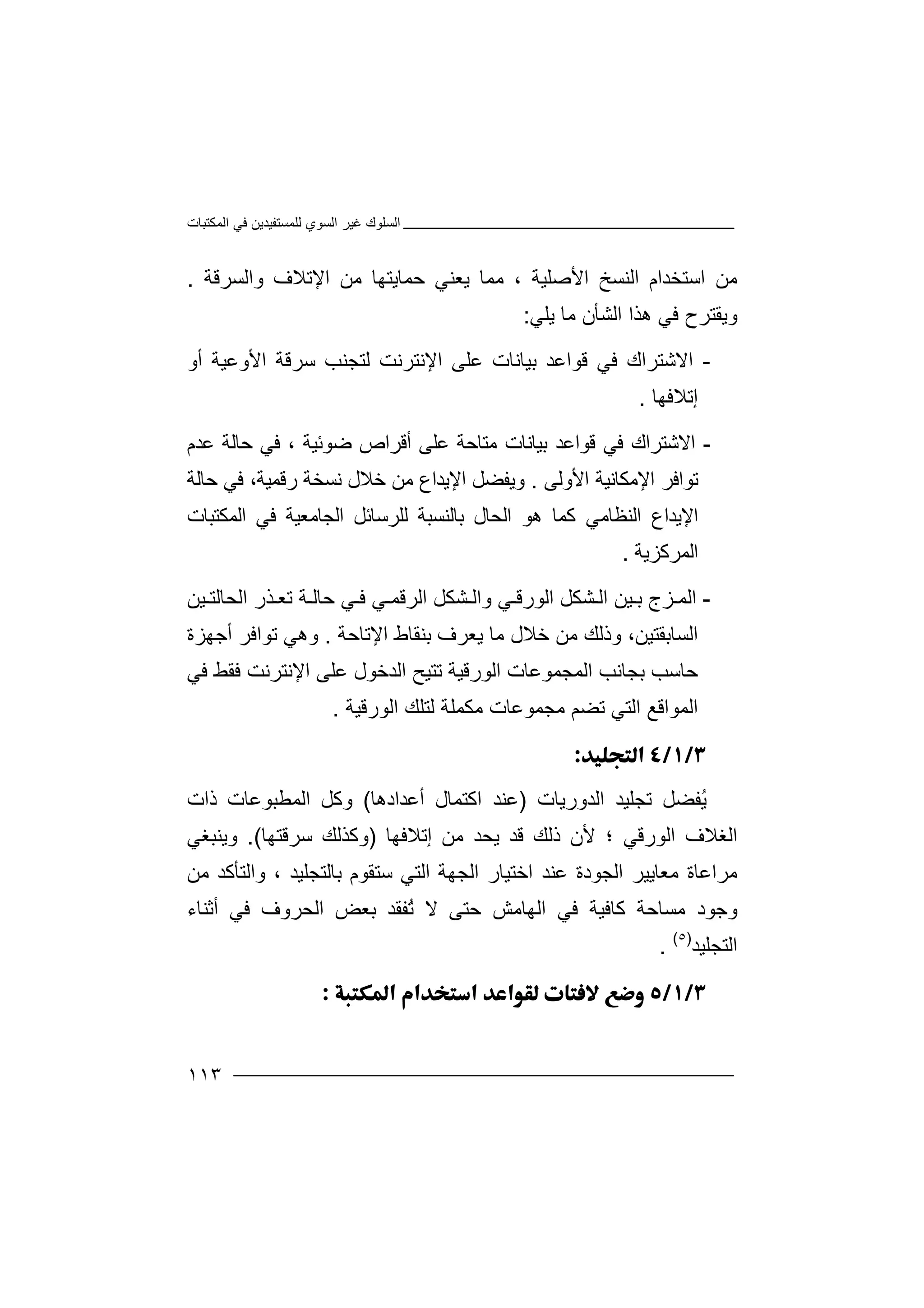 ‫اﻟﻤﻜﺘﺒﺎت‬ ‫ﻓﻲ‬ ‫ﻟﻠﻤﺴﺘﻔﯿﺪﯾﻦ‬ ‫اﻟﺴﻮي‬ ‫ﻏﯿﺮ‬ ‫اﻟﺴﻠﻮك‬
١١٣
‫ﻣ‬‫ﻦ‬‫اﻟﻨﺴﺦ‬ ‫اﺳﺘﺨﺪام‬‫ا‬‫ﻷ‬‫واﻟﺴﺮﻗﺔ‬ ‫اﻹﺗﻼف‬ ‫ﻣﻦ‬ ‫ﺣﻤﺎﯾﺘﮭﺎ‬ ‫ﯾﻌﻨﻲ‬ ‫ﻣﻤﺎ‬ ، ‫ﺻﻠﯿﺔ‬.
‫و‬‫ﯾ‬‫ا‬ ‫ھﺬا‬ ‫ﻓﻲ‬ ‫ﻘﺘﺮح‬‫ﻟ‬‫ﺸ‬‫ﺄ‬‫ﯾﻠﻲ‬ ‫ﻣﺎ‬ ‫ن‬:
-‫ا‬‫ﻻ‬‫ﻗﻮاﻋ‬ ‫ﻓﻲ‬ ‫ﺷﺘﺮاك‬‫ﺪ‬‫ﺑ‬‫ﻟﺘﺠﻨﺐ‬ ‫اﻹﻧﺘﺮﻧﺖ‬ ‫ﻋﻠﻰ‬ ‫ﯿﺎﻧﺎت‬‫ﺳ‬‫ﺮ‬‫ﻗ‬‫ﺔ‬‫اﻷ‬‫و‬‫ﻋ‬‫أو‬ ‫ﯿﺔ‬
‫إﺗﻼ‬‫ﻓﮭﺎ‬.
-‫ا‬‫ﻻ‬‫ﻓﻲ‬ ‫ﺷﺘﺮاك‬‫ﻗ‬‫ﻮاﻋﺪ‬‫ﺑﯿﺎﻧ‬‫ﺎت‬‫ﻣﺘﺎ‬‫ﺣ‬‫ﺔ‬‫أﻗﺮاص‬ ‫ﻋﻠﻰ‬‫ﺿﻮﺋﯿﺔ‬،‫ﻓ‬‫ﻋﺪم‬ ‫ﺣﺎﻟﺔ‬ ‫ﻲ‬
‫ﺗﻮ‬‫ا‬‫ﻓ‬‫ﺮ‬‫اﻷ‬ ‫اﻹﻣﻜﺎﻧﯿﺔ‬‫و‬‫ﻟ‬‫ﻰ‬.‫و‬‫ﯾ‬‫ﻔ‬‫ﻀ‬‫ﺧﻼل‬ ‫ﻣﻦ‬ ‫اﻹﯾﺪاع‬ ‫ﻞ‬‫ﻧ‬‫ﺴ‬‫ﺨ‬‫ﺔ‬‫ر‬‫ﻗ‬‫ﻤ‬‫ﯿ‬‫ﺔ‬،‫ﻓ‬‫ﻲ‬‫ﺣﺎﻟﺔ‬
‫اﻹﯾﺪاع‬‫ا‬‫ﻟ‬‫ﻨ‬‫ﻛﻤﺎ‬ ‫ﻈﺎﻣﻲ‬‫ھ‬‫ﻮ‬‫اﻟﺤﺎ‬‫ل‬‫ﺑ‬‫اﻟﻤﻜﺘﺒﺎت‬ ‫ﻓﻲ‬ ‫اﻟﺠﺎﻣﻌﯿﺔ‬ ‫ﻟﻠﺮﺳﺎﺋﻞ‬ ‫ﺎﻟﻨﺴﺒﺔ‬
‫اﻟﻤﺮﻛﺰﯾﺔ‬.
-‫ا‬‫ﻟ‬‫ﻤ‬‫ﺰ‬‫ﯿ‬ ‫ﺑ‬ ‫ج‬‫ﺸﻜﻞ‬ ‫اﻟ‬ ‫ﻦ‬‫ا‬‫ﻟ‬‫ﻮ‬‫ر‬‫و‬ ‫ﻲ‬ ‫ﻗ‬‫ﺔ‬ ‫ﺣﺎﻟ‬ ‫ﻲ‬ ‫ﻓ‬ ‫ﻲ‬ ‫اﻟﺮﻗﻤ‬ ‫ﺸﻜﻞ‬ ‫اﻟ‬‫اﻟ‬ ‫ﺬر‬ ‫ﺗﻌ‬‫ﺤ‬‫ﯿﻦ‬ ‫ﺎﻟﺘ‬
‫اﻟﺴﺎ‬‫ﺑ‬‫ﻘﺘﯿﻦ‬،‫و‬‫ﻣﻦ‬ ‫ذﻟﻚ‬‫ﺧﻼ‬‫ﻣ‬ ‫ل‬‫ﺎ‬‫ﯾ‬‫ﻌﺮ‬‫ﺑﻨ‬ ‫ف‬‫ﻘﺎط‬‫اﻹﺗﺎﺣﺔ‬.‫و‬‫ھﻲ‬‫ﺗ‬‫ﻮ‬‫ا‬‫ﻓ‬‫ﺮ‬‫أ‬‫ﺟ‬‫ﮭﺰة‬
‫ﺑﺠﺎﻧ‬ ‫ﺣﺎﺳﺐ‬‫ﺐ‬‫ا‬‫اﻹﻧ‬ ‫ﻋﻠﻰ‬ ‫اﻟﺪﺧﻮل‬ ‫ﺗﺘﯿﺢ‬ ‫اﻟﻮرﻗﯿﺔ‬ ‫ﻟﻤﺠﻤﻮﻋﺎت‬‫ﺘﺮﻧﺖ‬‫ﻓﻲ‬ ‫ﻓﻘﻂ‬
‫اﻟﻤﻮ‬‫اﻗﻊ‬‫ا‬ ‫ﻟﺘﻠﻚ‬ ‫ﻣﻜﻤﻠﺔ‬ ‫ﻣﺠﻤﻮﻋﺎت‬ ‫ﺗﻀﻢ‬ ‫اﻟﺘﻲ‬‫ﻟﻮرﻗ‬‫ﯿﺔ‬.

ُ‫ﯾ‬‫ﻔ‬‫اﻟﺪو‬ ‫ﺗﺠﻠﯿﺪ‬ ‫ﻀﻞ‬‫ر‬‫ﯾ‬‫ﺎ‬‫ت‬)‫أﻋﺪادھﺎ‬ ‫اﻛﺘﻤﺎل‬ ‫ﻋﻨﺪ‬(‫ذات‬ ‫اﻟﻤﻄﺒﻮﻋﺎت‬ ‫وﻛﻞ‬
‫اﻟﻮرﻗﻲ‬ ‫اﻟﻐﻼف‬‫ﻷ‬ ‫؛‬‫ﯾﺤ‬ ‫ﻗﺪ‬ ‫ذﻟﻚ‬ ‫ن‬‫ﻣﻦ‬ ‫ﺪ‬‫إﺗﻼﻓﮭ‬‫ﺎ‬)‫ﺳﺮﻗﺘﮭﺎ‬ ‫وﻛﺬﻟﻚ‬(.‫وﯾ‬‫ﻨﺒﻐﻲ‬
‫ﻣ‬‫ﺮ‬‫ا‬‫ﻋ‬‫ﺎ‬‫ة‬‫ﻣﻌ‬‫ﺎ‬‫ﯾ‬‫ﯿ‬‫ﺮ‬‫اﻟﺠﮭﺔ‬ ‫اﺧﺘﯿﺎر‬ ‫ﻋﻨﺪ‬ ‫اﻟﺠﻮدة‬‫ا‬‫ﻟﺘ‬‫ﻲ‬‫ﺳ‬‫ﺘ‬‫ﻘ‬‫ﻮ‬‫م‬‫ﺑ‬‫ﺎ‬‫ﻟ‬‫ﺘ‬‫ﺠ‬‫ﻠﯿﺪ‬‫و‬ ،‫ﻣﻦ‬ ‫اﻟﺘﺄﻛﺪ‬
‫وﺟ‬‫ﻣ‬ ‫ﻮد‬‫ﻛ‬ ‫ﺴﺎﺣﺔ‬‫ﺎ‬‫ﻓ‬‫ﯿ‬‫ﻓﻲ‬ ‫ﺔ‬‫ا‬‫ﻟ‬‫ﮭ‬‫اﻟﺤﺮوف‬ ‫ﺑﻌﺾ‬ ‫ُﻔﻘﺪ‬‫ﺗ‬ ‫ﻻ‬ ‫ﺣﺘﻰ‬ ‫ﺎﻣﺶ‬‫ﻓ‬‫ﻲ‬‫أ‬‫ﺛ‬‫ﻨ‬‫ﺎء‬
‫ا‬‫ﻟ‬‫ﺘﺠﻠﯿﺪ‬)٥(
.

 