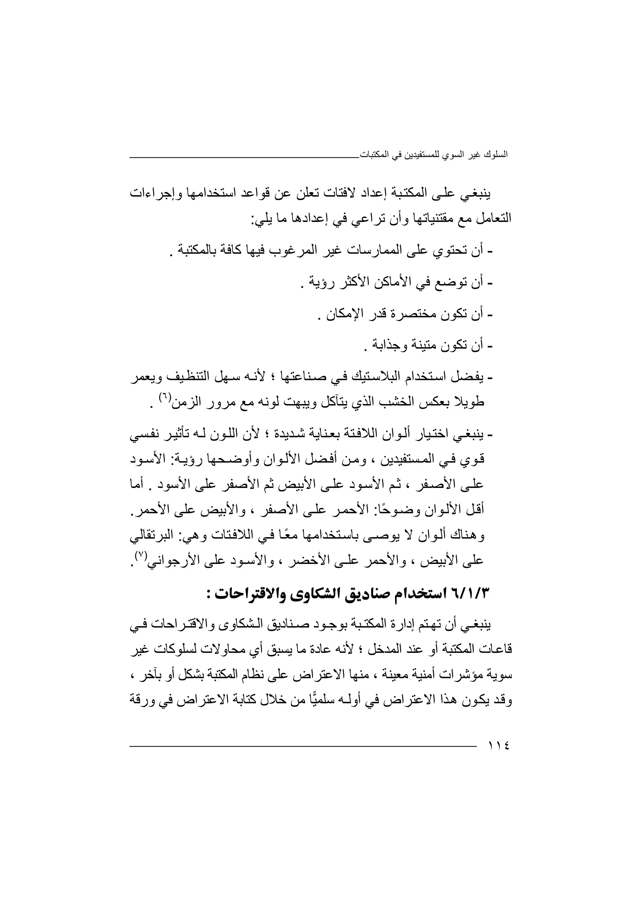 ‫اﻟﻤﻜﺘﺒﺎت‬ ‫ﻓﻲ‬ ‫ﻟﻠﻤﺴﺘﻔﯿﺪﯾﻦ‬ ‫اﻟﺴﻮي‬ ‫ﻏﯿﺮ‬ ‫اﻟﺴﻠﻮك‬
١١٤
‫ﯾﻨ‬‫ﻲ‬‫ﺒﻐ‬‫ﻋ‬‫ﻰ‬‫ﻠ‬‫ا‬‫ﻟﻤﻜﺘ‬‫ﺒ‬‫ﺔ‬‫إ‬‫ﻋ‬‫ﻻﻓﺘﺎت‬ ‫ﺪاد‬‫ﺗ‬‫ﻌ‬‫ﻠ‬‫ﻗﻮاﻋ‬ ‫ﻋﻦ‬ ‫ﻦ‬‫اﺳ‬ ‫ﺪ‬‫ﺘ‬‫ﺨ‬‫ﺪ‬‫اﻣﮭﺎ‬‫و‬‫إ‬‫ﺟ‬‫ﺮاءات‬
‫ا‬‫ﻟ‬‫ﺘ‬‫ﻌﺎﻣﻞ‬‫ﻣ‬‫ﻊ‬‫ﻣﻘﺘﻨﯿ‬‫ﺎ‬‫ﺗ‬‫ﮭ‬‫ﺎ‬‫و‬‫أ‬‫ن‬‫إﻋﺪ‬ ‫ﻓﻲ‬ ‫ﺗﺮاﻋﻲ‬‫ا‬‫د‬‫ھ‬‫ﺎ‬‫ﻣ‬‫ﺎ‬‫ﯾﻠﻲ‬:
-‫أ‬‫ن‬‫اﻟﻤ‬ ‫ﻋﻠﻰ‬ ‫ﺗﺤﺘﻮي‬‫ﻤ‬‫ﺎ‬‫ر‬‫ﺑﺎﻟﻤﻜﺘﺒﺔ‬ ‫ﻛﺎﻓﺔ‬ ‫ﻓﯿﮭﺎ‬ ‫اﻟﻤﺮﻏﻮب‬ ‫ﻏﯿﺮ‬ ‫ﺳﺎت‬.
-‫أ‬‫ن‬‫ﺗ‬‫اﻷﻣﺎﻛ‬ ‫ﻓﻲ‬ ‫ﻮﺿﻊ‬‫ﻦ‬‫ا‬‫رؤﯾﺔ‬ ‫ﻷﻛﺜﺮ‬.
-‫أن‬‫ﻣﺨﺘﺼﺮة‬ ‫ﺗﻜﻮن‬‫ﻗﺪر‬‫اﻹﻣﻜﺎن‬.
-‫أن‬‫و‬ ‫ﻣﺘﯿﻨﺔ‬ ‫ﺗﻜﻮن‬‫ﺟﺬاﺑ‬‫ﺔ‬.
-‫ﯾ‬‫ﻔ‬‫ﻀ‬‫ﻞ‬‫ا‬‫ﺳ‬‫ﺘﺨ‬‫ﺪام‬‫ﺘ‬‫اﻟﺒﻼﺳ‬‫ﯿ‬‫ﻚ‬‫ﻲ‬‫ﻓ‬‫ﻨ‬‫ﺻ‬‫ﺎﻋﺘﮭﺎ‬‫ﻷ‬ ‫؛‬‫اﻟﺘﻨ‬ ‫ﮭﻞ‬‫ﺳ‬ ‫ﮫ‬‫ﻧ‬‫ﻈ‬‫ﯿﻒ‬‫و‬‫ﯾﻌﻤﺮ‬
‫ﻟ‬ ‫وﯾﺒﮭﺖ‬ ‫ﯾﺘﺂﻛﻞ‬ ‫اﻟﺬي‬ ‫اﻟﺨﺸﺐ‬ ‫ﺑﻌﻜﺲ‬ ‫ﻃﻮﯾﻼ‬‫ﻮ‬‫ﻧ‬‫ﮫ‬‫اﻟﺰﻣﻦ‬ ‫ﻣﺮور‬ ‫ﻣﻊ‬)٦(
.
-‫ﯾﻨ‬‫ﻲ‬‫ﺒﻐ‬‫ا‬‫ﺧﺘ‬‫ﯿ‬‫ﺎ‬‫ر‬‫أﻟ‬‫ﻮا‬‫ن‬‫ا‬‫ﺪﯾﺪة‬‫ﺷ‬ ‫ﻨﺎﯾﺔ‬‫ﺑﻌ‬ ‫ﺘﺔ‬‫ﻟﻼﻓ‬‫؛‬‫ﻷ‬‫ن‬‫ﺗ‬ ‫ﮫ‬‫ﻟ‬ ‫ﻮن‬‫اﻟﻠ‬‫ﺄ‬‫ﺮ‬‫ﺛﯿ‬‫ﺴﻲ‬‫ﻧﻔ‬
‫ﻮي‬‫ﻗ‬‫ﻓ‬‫ا‬ ‫ﻲ‬‫ﻟ‬‫ﺴﺘﻔﯿﺪﯾﻦ‬‫ﻤ‬،‫ﻦ‬‫وﻣ‬‫أ‬‫اﻷﻟ‬ ‫ﻀﻞ‬‫ﻓ‬‫ﻮان‬‫ﺔ‬‫رؤﯾ‬ ‫ﺤﮭﺎ‬‫وأوﺿ‬:‫ا‬‫ﻷ‬‫ﻮد‬ ‫ﺳ‬
‫ﻔ‬‫اﻷﺻ‬ ‫ﻰ‬‫ﻋﻠ‬‫ﺮ‬،‫ﺛ‬‫ﻢ‬‫اﻷﺳ‬‫ﻋﻠ‬ ‫ﻮد‬‫اﻷ‬ ‫ﻰ‬‫ﺑ‬‫ﯿ‬‫ﺾ‬‫ﺛﻢ‬‫اﻷ‬‫ﺻﻔﺮ‬‫ﻋﻠ‬‫اﻷﺳﻮد‬ ‫ﻰ‬.‫أ‬‫ﻣ‬‫ﺎ‬
‫ﻮان‬‫اﻷﻟ‬ ‫ﻞ‬‫أﻗ‬‫و‬‫ﺿ‬ً‫ﺣ‬‫ﻮ‬‫ﺎ‬:‫ا‬‫ﻷ‬‫اﻷﺻ‬ ‫ﻰ‬‫ﻋﻠ‬ ‫ﺮ‬‫ﺣﻤ‬‫ﻔ‬‫ﺮ‬‫و‬ ،‫ا‬ ‫ﻋﻠﻰ‬ ‫اﻷﺑﯿﺾ‬‫ﻷﺣﻤ‬‫ﺮ‬.
‫ﻨ‬‫وھ‬‫ﺎ‬‫ك‬‫أ‬‫ﻻ‬ ‫ﻮان‬‫ﻟ‬‫ﯾ‬‫ﻮ‬‫ﺻ‬ً‫ﻌ‬‫ﻣ‬ ‫ﺘﺨﺪاﻣﮭﺎ‬‫ﺑﺎﺳ‬ ‫ﻰ‬‫ﺎ‬‫ﻓ‬‫ﻲ‬‫ﺘﺎت‬‫اﻟﻼﻓ‬‫و‬‫ھ‬‫ﻲ‬:‫ا‬‫ﻟ‬‫ﺒﺮﺗﻘﺎﻟﻲ‬
‫ا‬ ‫ﻋﻠﻰ‬‫ﻷ‬‫ﺑ‬‫ﯿﺾ‬‫و‬ ،‫ﻋﻠـﻰ‬ ‫اﻷﺣﻤﺮ‬‫اﻷﺧ‬‫ﻀﺮ‬‫و‬ ،‫اﻷﺳ‬‫ـ‬‫ﻮد‬‫ﻋ‬‫ا‬ ‫ﻠﻰ‬‫ﻷرﺟ‬‫ﻮاﻧﻲ‬)٧(
.

‫ﯾﻨ‬‫ﻲ‬ ‫ﺒﻐ‬‫أ‬‫ن‬‫ﺗ‬‫ﮭ‬‫ﺘ‬‫ﻢ‬‫إ‬‫د‬‫ار‬‫ة‬‫ا‬‫ﻲ‬ ‫ﻓ‬ ‫ﺮاﺣﺎت‬ ‫واﻻﻗﺘ‬ ‫ﺸﻜﺎوى‬ ‫اﻟ‬ ‫ﻨﺎدﯾﻖ‬ ‫ﺻ‬ ‫ﻮد‬ ‫ﺑﻮﺟ‬ ‫ﺒﺔ‬ ‫ﻟﻤﻜﺘ‬
‫اﻟﻤﺪﺧﻞ‬ ‫ﻋﻨﺪ‬ ‫أو‬ ‫اﻟﻤﻜﺘﺒﺔ‬ ‫ﺎت‬‫ﻗﺎﻋ‬‫ﻷ‬ ‫؛‬‫ﻣﺎ‬ ‫ﻋﺎدة‬ ‫ﻧﮫ‬‫ﯾﺴﺒﻖ‬‫أ‬‫ﻣﺤ‬ ‫ي‬‫ﺎوﻻ‬‫ﻟﺴ‬ ‫ت‬‫ﻏﯿﺮ‬ ‫ﻠﻮﻛﺎت‬
‫ﻣ‬ ‫أﻣﻨﯿﺔ‬ ‫ﻣﺆﺷﺮات‬ ‫ﺳﻮﯾﺔ‬‫ﻌ‬‫ﯿﻨﺔ‬‫ﻣ‬ ،‫اﻻﻋ‬ ‫ﻨﮭﺎ‬‫ﺘ‬‫ﺮاض‬‫ﻋﻠﻰ‬، ‫ﺑﺂﺧﺮ‬ ‫أو‬ ‫ﺑﺸﻜﻞ‬ ‫اﻟﻤﻜﺘﺒﺔ‬ ‫ﻧﻈﺎم‬
‫ﻓ‬ ‫اﻻﻋﺘﺮاض‬ ‫ﺬا‬‫ھ‬ ‫ﻮن‬‫ﯾﻜ‬ ‫ﺪ‬‫وﻗ‬‫ﻲ‬‫أ‬‫و‬‫ﯿ‬‫ﺳﻠﻤ‬ ‫ﻟـﮫ‬‫ﺎ‬‫ﻣ‬‫ﺧ‬ ‫ﻦ‬‫ﻼ‬‫ﻛﺘﺎ‬ ‫ل‬‫ﺑ‬‫ﺔ‬‫اﻻ‬‫ﻋﺘﺮاض‬‫ور‬ ‫ﻓﻲ‬‫ﻗﺔ‬
 