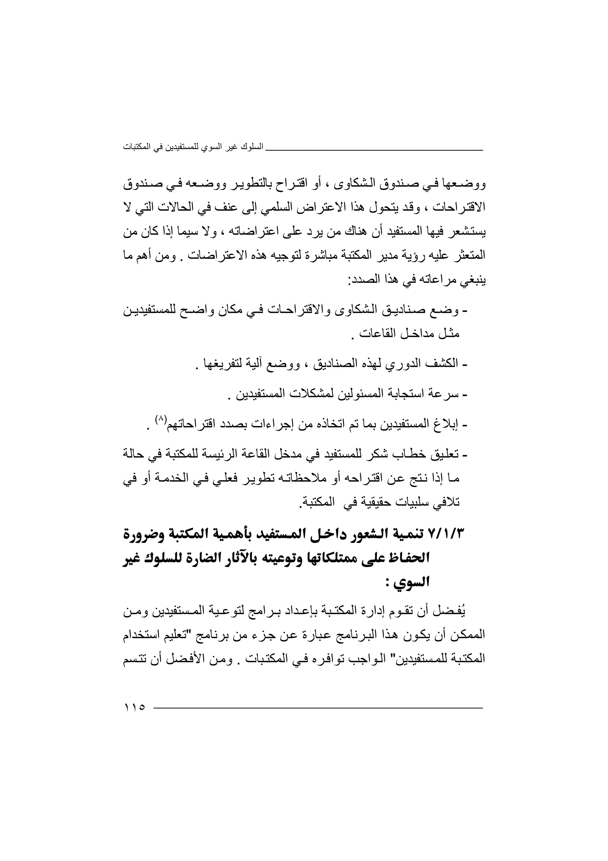 ‫اﻟﻤﻜﺘﺒﺎت‬ ‫ﻓﻲ‬ ‫ﻟﻠﻤﺴﺘﻔﯿﺪﯾﻦ‬ ‫اﻟﺴﻮي‬ ‫ﻏﯿﺮ‬ ‫اﻟﺴﻠﻮك‬
١١٥
‫ووﺿ‬‫ﻌ‬‫ﮭ‬‫ﺎ‬‫ﻓ‬‫ﻲ‬‫ﺻ‬‫ﻨ‬‫ﺪ‬‫و‬‫ق‬‫ا‬‫ﻟ‬‫ﻨﺪوق‬ ‫ﺻ‬ ‫ﻲ‬ ‫ﻓ‬ ‫ﻌﮫ‬ ‫ووﺿ‬ ‫ﺮ‬ ‫ﺑﺎﻟﺘﻄﻮﯾ‬ ‫ﺮاح‬ ‫اﻗﺘ‬ ‫أو‬ ، ‫ﺸﻜﺎوى‬
‫ﺮاﺣﺎ‬‫اﻻﻗﺘ‬‫ت‬،‫ﺪ‬‫وﻗ‬‫ﯾ‬‫ﺘ‬‫ﺤ‬‫اﻻ‬ ‫ھﺬا‬ ‫ﻮل‬‫اﻟ‬ ‫ﻋﺘﺮاض‬‫ﻻ‬ ‫اﻟﺘﻲ‬ ‫اﻟﺤﺎﻻت‬ ‫ﻓﻲ‬ ‫ﻋﻨﻒ‬ ‫إﻟﻰ‬ ‫ﺴﻠﻤﻲ‬
‫ﯾﺮ‬ ‫ﻣﻦ‬ ‫ھﻨﺎك‬ ‫أن‬ ‫اﻟﻤﺴﺘﻔﯿﺪ‬ ‫ﻓﯿﮭﺎ‬ ‫ﺸﻌﺮ‬‫ﯾﺴﺘ‬‫د‬‫ﻋﻠ‬‫ﻰ‬‫إ‬ ‫ﺳﯿﻤﺎ‬ ‫وﻻ‬ ، ‫اﻋﺘﺮاﺿﺎﺗﮫ‬‫ذا‬‫ﻣ‬ ‫ﻛﺎن‬‫ﻦ‬
‫ا‬‫ﻟ‬‫ﻤ‬‫ﻋﻠ‬ ‫ﺘﻌﺜﺮ‬‫ﯿ‬‫ﮫ‬‫ر‬‫ؤﯾ‬‫ﻣ‬ ‫ﺔ‬‫ﺪﯾ‬‫ﺮ‬‫ا‬‫ﻟﻤﻜ‬‫ﺘﺒ‬‫ﻣﺒﺎ‬ ‫ﺔ‬‫ﺷﺮ‬‫ة‬‫ﻟﺘ‬‫ﻮ‬‫ﺟﯿ‬‫ﮫ‬‫ھ‬‫ا‬ ‫ﺬه‬‫ﻻ‬‫ﻋﺘﺮاﺿ‬‫ﺎ‬‫ت‬.‫وﻣﻦ‬‫أ‬‫ھ‬‫ﻢ‬‫ﻣ‬‫ﺎ‬
‫ﯾﻨ‬‫ﺒﻐﻲ‬‫ﻣ‬‫ﺮ‬‫اﻋﺎﺗﮫ‬‫ﻓ‬‫ﻲ‬‫ھﺬا‬‫اﻟﺼ‬‫ﺪد‬:
-‫و‬‫ﺿ‬‫ﻊ‬‫ﺻ‬‫ﻨ‬‫ﺸﻜ‬‫اﻟ‬ ‫ﺎدﯾـﻖ‬‫ﺎ‬‫و‬‫ى‬‫و‬‫ا‬‫ﻻﻗﺘﺮ‬‫ا‬‫ﺣ‬‫ـ‬‫ﺎ‬‫ﻓ‬ ‫ت‬‫ـﻲ‬‫واﺿ‬ ‫ﻣﻜﺎن‬‫ـﺢ‬‫ﻟ‬‫ﻠﻤ‬‫ﺴﺘﻔﯿﺪﯾ‬‫ـ‬‫ﻦ‬
‫ﻣﺜـ‬‫ﻣﺪ‬ ‫ﻞ‬‫ا‬‫ا‬ ‫ﺧـﻞ‬‫ﻟﻘ‬‫ﺎﻋ‬‫ﺎ‬‫ت‬.
-‫ا‬‫ﻟ‬‫ﻟﮭ‬ ‫اﻟﺪوري‬ ‫ﻜﺸﻒ‬‫ﺬ‬‫ه‬‫اﻟﺼﻨﺎدﯾﻖ‬‫و‬ ،‫ﻟﺘﻔ‬ ‫آﻟﯿﺔ‬ ‫وﺿﻊ‬‫ﺮﯾﻐﮭ‬‫ﺎ‬.
-‫ﺳﺮﻋ‬‫اﻟ‬ ‫اﺳﺘﺠﺎﺑﺔ‬ ‫ﺔ‬‫ﻤﺴﺌﻮ‬‫اﻟﻤ‬ ‫ﻟﻤﺸﻜﻼت‬ ‫ﻟﯿﻦ‬‫ﺴﺘ‬‫ﻔﯿ‬‫ﺪﯾ‬‫ﻦ‬.
-‫إﺑﻼ‬‫غ‬‫ا‬‫ﻟﻤﺴﺘﻔﯿﺪﯾ‬‫ﻦ‬‫ﺑﻤ‬‫ﺎ‬‫ﺗ‬‫ﻢ‬‫ﺑﺼﺪد‬ ‫إﺟﺮاءات‬ ‫ﻣﻦ‬ ‫اﺗﺨﺎذه‬‫اﻗﺘ‬‫ﺮاﺣﺎﺗﮭﻢ‬)٨(
.
-‫ﺗﻌﻠ‬‫ﺷﻜﺮ‬ ‫ﺎب‬‫ﺧﻄ‬ ‫ﯿﻖ‬‫ﻟﻠﻤ‬‫ﺴ‬‫ﻣﺪﺧ‬ ‫ﻓﻲ‬ ‫ﺘﻔﯿﺪ‬‫اﻟ‬ ‫ﻞ‬‫ﻘﺎﻋﺔ‬‫ا‬‫ﻟﺮﺋ‬‫ﯿ‬‫ﺴﺔ‬‫ﻟﻠﻤ‬‫ﻜ‬‫ﺘ‬‫ﺒﺔ‬‫ﻓﻲ‬‫ﺣ‬‫ﺎﻟﺔ‬
‫إذ‬ ‫ﺎ‬‫ﻣ‬‫ا‬‫ﻦ‬‫ﻋ‬ ‫ﺘﺞ‬‫ﻧ‬‫ﻣﻼﺣ‬ ‫أو‬ ‫ﺮاﺣﮫ‬‫اﻗﺘ‬‫ﻓﻲ‬ ‫أو‬ ‫ﺔ‬‫اﻟﺨﺪﻣ‬ ‫ﻲ‬‫ﻓ‬ ‫ﻲ‬‫ﻓﻌﻠ‬ ‫ﺮ‬‫ﺗﻄﻮﯾ‬ ‫ﮫ‬‫ﻈﺎﺗ‬
‫اﻟﻤﻜﺘﺒﺔ‬ ‫ﻓﻲ‬ ‫ﺣﻘﯿﻘﯿﺔ‬ ‫ﺳﻠﺒﯿﺎت‬ ‫ﺗﻼﻓﻲ‬.



ُ‫ﯾ‬‫ﻀ‬ ‫ﻔ‬‫ﻞ‬‫أ‬‫ن‬‫اﻟ‬ ‫إدارة‬ ‫ﻮم‬ ‫ﺗﻘ‬‫ﻤ‬‫ﻜ‬‫ﺘ‬‫ﺑ‬ ‫ﺒﺔ‬‫ﺈ‬‫ﻋ‬‫ﺪ‬‫ﻟﺘﻮﻋ‬ ‫ﺮاﻣﺞ‬ ‫ﺑ‬ ‫اد‬‫ﯿ‬‫ﺔ‬‫ﻦ‬ ‫وﻣ‬ ‫ﺴﺘﻔﯿﺪﯾﻦ‬ ‫اﻟﻤ‬
‫ھ‬ ‫ﻮن‬‫ﯾﻜ‬ ‫أن‬ ‫ﻦ‬‫اﻟﻤﻤﻜ‬‫ﺬ‬‫ا‬‫ا‬‫ﻟ‬‫ﺒ‬‫ﺮ‬‫ﻧ‬‫ﺎ‬‫ﻣ‬‫ﺞ‬‫ﻋ‬‫ﺒ‬‫ﺎ‬‫ﺑﺮﻧﺎﻣﺞ‬ ‫ﻣﻦ‬ ‫ﺰء‬‫ﺟ‬ ‫ﻦ‬‫ﻋ‬ ‫رة‬"‫اﺳﺘﺨﺪام‬ ‫ﺗﻌﻠﯿﻢ‬
‫ﺴﺘﻔﯿﺪﯾﻦ‬‫ﻟﻠﻤ‬ ‫ﺒﺔ‬‫اﻟﻤﻜﺘ‬"‫ﺒ‬‫اﻟﻤﻜﺘ‬ ‫ﻲ‬‫ﻓ‬ ‫ﺮه‬‫ﺗﻮاﻓ‬ ‫ﻮاﺟﺐ‬‫اﻟ‬‫ﺎ‬‫ت‬.‫و‬‫ﻣ‬‫ﻦ‬‫أ‬ ‫ﻀﻞ‬‫اﻷﻓ‬‫ﺗﺘ‬ ‫ن‬‫ﺴ‬‫ﻢ‬
 