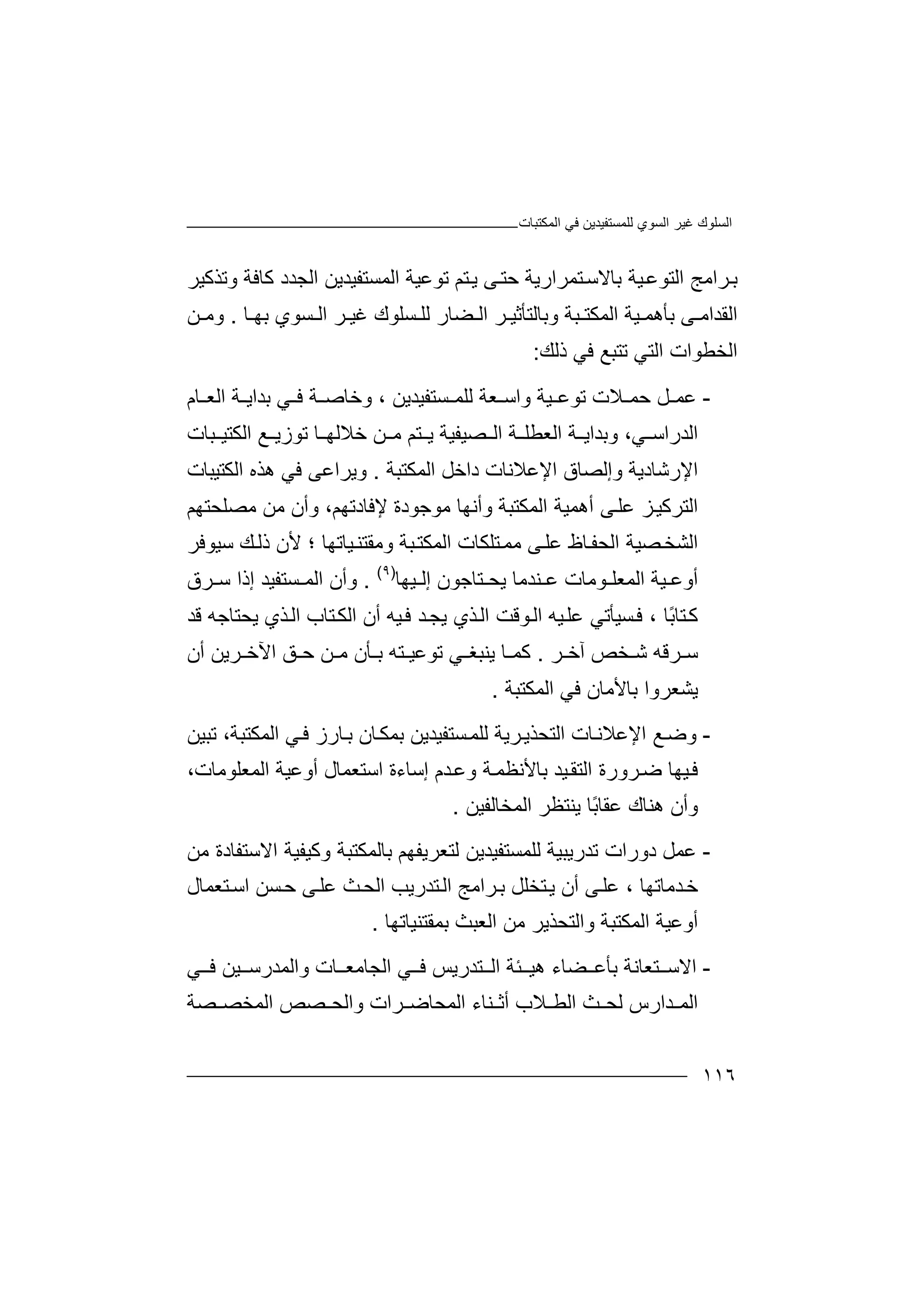 ‫اﻟﻤﻜﺘﺒﺎت‬ ‫ﻓﻲ‬ ‫ﻟﻠﻤﺴﺘﻔﯿﺪﯾﻦ‬ ‫اﻟﺴﻮي‬ ‫ﻏﯿﺮ‬ ‫اﻟﺴﻠﻮك‬
١١٦
‫وﺗﺬﻛﯿﺮ‬ ‫ﻛﺎﻓﺔ‬ ‫اﻟﺠﺪد‬ ‫اﻟﻤﺴﺘﻔﯿﺪﯾﻦ‬ ‫ﺗﻮﻋﯿﺔ‬ ‫ﺘﻢ‬‫ﯾ‬ ‫ﻰ‬‫ﺣﺘ‬ ‫ﺘﻤﺮارﯾﺔ‬‫ﺑﺎﻻﺳ‬ ‫ﯿﺔ‬‫اﻟﺘﻮﻋ‬ ‫ﺮاﻣﺞ‬‫ﺑ‬
‫اﻟﻘ‬‫ﺪا‬‫ﺑﺄھ‬ ‫ﻰ‬ ‫ﻣ‬‫ﯿ‬ ‫ﻤ‬‫اﻟ‬ ‫ﺔ‬‫ﻤ‬‫ﻜﺘ‬‫ﺒﺔ‬‫وﺑﺎ‬‫ﻟﺘ‬‫ﺄﺛ‬‫ﺮ‬ ‫ﯿ‬‫ا‬‫ﻟ‬‫ﻀ‬‫ﺎ‬‫ﻟﻠ‬ ‫ر‬‫ﺴ‬‫ﻠﻮ‬‫ك‬‫ﻏ‬‫ﯿ‬‫ﺮ‬‫ا‬‫ﺴ‬ ‫ﻟ‬‫ﺑ‬ ‫ﻮي‬‫ﮭ‬‫ﺎ‬.‫ﻦ‬ ‫وﻣ‬
‫اﻟﺨ‬‫ﻄ‬‫ﻮ‬‫ا‬‫ت‬‫ا‬‫ﻟ‬‫ﺘ‬‫ﺗﺘ‬ ‫ﻲ‬‫ﺒ‬‫ﻊ‬‫ذﻟﻚ‬ ‫ﻓﻲ‬:
-‫ﻋ‬‫ﻤ‬‫ﻞ‬‫ﻼت‬ ‫ﺣﻤ‬‫ﺗ‬‫ﻮ‬‫ﻋ‬‫ﯿﺔ‬‫و‬‫ا‬‫ﻌﺔ‬ ‫ﺳ‬‫ﻟ‬‫ﻠ‬‫ﺴﺘﻔﯿﺪﯾ‬ ‫ﻤ‬‫ﻦ‬،‫و‬‫ﺧ‬‫ﺎ‬‫ﺻ‬‫ﺔ‬‫ﺔ‬ ‫ﺑﺪاﯾ‬ ‫ﻲ‬ ‫ﻓ‬‫ا‬‫ﻟ‬‫ﻌ‬‫ﺎم‬
‫ﻲ‬ ‫اﻟﺪراﺳ‬،‫و‬‫ﺑ‬‫ﺪا‬‫ﯾ‬‫ﺔ‬‫ا‬‫اﻟ‬ ‫ﺔ‬ ‫ﻟﻌﻄﻠ‬‫ﺼ‬‫ﯿ‬‫ﻔﯿ‬‫ﺔ‬‫ﯾ‬‫ﺘ‬‫ﻢ‬‫ﺗﻮ‬ ‫ﺎ‬ ‫ﺧﻼﻟﮭ‬ ‫ﻦ‬ ‫ﻣ‬‫ز‬‫ﯾ‬‫ﻊ‬‫ﺒﺎت‬ ‫اﻟﻜﺘﯿ‬
‫ا‬‫ﻹ‬‫رﺷﺎدﯾﺔ‬‫اﻟﻤﻜﺘﺒﺔ‬ ‫داﺧﻞ‬ ‫اﻹﻋﻼﻧﺎت‬ ‫وإﻟﺼﺎق‬.‫و‬‫ﯾ‬‫ا‬ ‫ھﺬه‬ ‫ﻓﻲ‬ ‫ﺮاﻋﻰ‬‫ﻟ‬‫ﻜ‬‫ﺘ‬‫ﯿﺒﺎت‬
‫اﻟﻤﻜﺘ‬ ‫أھﻤﯿﺔ‬ ‫ﻰ‬‫ﻋﻠ‬ ‫ﺰ‬‫اﻟﺘﺮﻛﯿ‬‫ﺒ‬‫وأﻧﮭﺎ‬ ‫ﺔ‬‫ﻣ‬‫ﻮﺟﻮ‬‫د‬‫ة‬‫ﻹﻓ‬‫ﺎ‬‫دﺗﮭ‬،‫ﻢ‬‫و‬‫ﻣ‬ ‫أن‬‫ﻣ‬ ‫ﻦ‬‫ﺼﻠﺤﺘﮭ‬‫ﻢ‬
‫اﻟ‬‫ﯿﺎﺗﮭﺎ‬‫وﻣﻘﺘﻨ‬ ‫ﺒﺔ‬‫اﻟﻤﻜﺘ‬ ‫ﺘﻠﻜﺎت‬‫ﻣﻤ‬ ‫ﻰ‬‫ﻋﻠ‬ ‫ﺎظ‬‫اﻟﺤﻔ‬ ‫ﺼﯿﺔ‬‫ﺸﺨ‬‫؛‬‫ﻷ‬‫ن‬‫ذ‬‫ﺳﯿ‬ ‫ﻚ‬‫ﻟ‬‫ﻮ‬‫ﻓ‬‫ﺮ‬
‫أ‬‫وﻋ‬‫ﯿ‬‫ﺔ‬‫اﻟﻤﻌﻠ‬‫ﻨﺪﻣ‬ ‫ﻋ‬ ‫ﻮﻣﺎت‬‫ﺎ‬‫ﯾ‬‫إ‬ ‫ﺘﺎﺟﻮن‬ ‫ﺤ‬‫ﯿﮭ‬ ‫ﻟ‬‫ﺎ‬)٩(
.‫و‬‫أ‬‫إذ‬ ‫ﺴﺘﻔﯿﺪ‬ ‫اﻟﻤ‬ ‫ن‬‫ا‬‫ﺳ‬‫ﺮق‬
ً‫ﺑ‬‫ﺘﺎ‬‫ﻛ‬‫ﺎ‬،‫ﺴﯿ‬‫ﻓ‬‫ﺄﺗﻲ‬‫ﻋ‬‫ﻠ‬‫ﯿ‬‫ﮫ‬‫ﻮ‬‫اﻟ‬‫ﻗ‬‫ا‬ ‫ﺖ‬‫ﻟ‬‫ﺪ‬‫ﯾﺠ‬ ‫ﺬي‬‫ﻓ‬‫ﯿ‬‫ﮫ‬‫أ‬‫ن‬‫اﻟ‬ ‫ﺘﺎب‬‫اﻟﻜ‬‫ﺬ‬‫ي‬‫ﯾ‬‫ﺤ‬‫ﺘ‬‫ﺎ‬‫ﻗﺪ‬ ‫ﺟﮫ‬
‫ﺨﺺ‬ ‫ﺷ‬ ‫ﺮﻗﮫ‬ ‫ﺳ‬‫ﺮ‬ ‫آﺧ‬.‫ﻛ‬‫ﻤ‬‫ﺎ‬‫ﯾﻨ‬‫ﻲ‬ ‫ﺒﻐ‬‫ﺗﻮ‬‫ﻋ‬‫ﺘﮫ‬ ‫ﯿ‬‫ﺑ‬‫ﺄن‬‫أن‬ ‫ﺮﯾﻦ‬ ‫اﻵﺧ‬ ‫ﻖ‬ ‫ﺣ‬ ‫ﻦ‬ ‫ﻣ‬
‫اﻟﻤﻜﺘﺒﺔ‬ ‫ﻓﻲ‬ ‫ﺑﺎﻷﻣﺎن‬ ‫ﯾﺸﻌﺮوا‬.
-‫و‬‫ﺿ‬‫ﻊ‬‫اﻟ‬ ‫ﺎت‬‫اﻹﻋﻼﻧ‬‫ﺘ‬‫ﺤ‬‫ﺬ‬‫ﻟﻠ‬ ‫ﺮﯾﺔ‬‫ﯾ‬‫ﻤ‬‫ﺴ‬‫ﺘ‬‫ﻔﯿﺪﯾﻦ‬‫ﺑ‬‫ﻤ‬‫ﺑ‬ ‫ﺎن‬‫ﻜ‬‫ﺎ‬‫ر‬‫ز‬‫ا‬ ‫ﻲ‬‫ﻓ‬‫ﻟ‬‫ﻤ‬‫ﻜ‬‫ﺘﺒﺔ‬‫ﺗ‬ ،‫ﺒﯿﻦ‬
‫ﯿ‬‫ﻓ‬‫ﮭ‬‫ﺎ‬‫ﺿ‬‫ﺮ‬‫و‬‫رة‬‫ا‬‫ﻟ‬‫ﺘﻘ‬‫ﯿﺪ‬‫ﺑﺎ‬‫ﻷ‬‫ﻧﻈﻤ‬‫إﺳﺎءة‬ ‫ﺪم‬‫وﻋ‬ ‫ﺔ‬‫اﻟ‬ ‫أوﻋﯿﺔ‬ ‫اﺳﺘﻌﻤﺎل‬‫ﻤﻌﻠﻮﻣﺎت‬،
‫و‬‫اﻟﻤﺨﺎﻟﻔ‬ ‫ﯾﻨﺘﻈﺮ‬ ‫ًﺎ‬‫ﺑ‬‫ﻋﻘﺎ‬ ‫ھﻨﺎك‬ ‫أن‬‫ﯿﻦ‬.
-‫ﻋ‬‫ﻤ‬‫ﻞ‬‫ﺗﺪرﯾﺒﯿﺔ‬ ‫دورات‬‫ﻟ‬‫ﻠ‬‫ﻤ‬‫ﺴﺘﻔﯿﺪﯾﻦ‬‫ﻟ‬‫ﺘ‬‫ﻌ‬‫ﺮﯾﻔ‬‫ﮭ‬‫ﻢ‬‫ﺑ‬‫ﺎ‬‫ﻟ‬‫وﻛﯿﻔﯿﺔ‬ ‫ﻤﻜﺘﺒﺔ‬‫ا‬‫ﻻ‬‫ﻣﻦ‬ ‫ﺳﺘﻔﺎدة‬
، ‫ﺪﻣﺎﺗﮭﺎ‬‫ﺧ‬‫ﻋ‬‫ﻰ‬‫ﻠ‬‫أ‬‫ن‬‫ﺘﺨ‬‫ﯾ‬‫ﻠ‬‫ﺑ‬ ‫ﻞ‬‫ﺘﻌﻤﺎل‬‫اﺳ‬ ‫ﺴﻦ‬‫ﺣ‬ ‫ﻰ‬‫ﻋﻠ‬ ‫ﺚ‬‫اﻟﺤ‬ ‫ﺘﺪرﯾﺐ‬‫اﻟ‬ ‫ﺮاﻣﺞ‬
‫واﻟﺘﺤﺬﯾﺮ‬ ‫اﻟﻤﻜﺘﺒﺔ‬ ‫أوﻋﯿﺔ‬‫ﻣ‬‫اﻟﻌﺒﺚ‬ ‫ﻦ‬‫ﺑ‬‫ﻤﻘﺘﻨﯿﺎﺗﮭ‬‫ﺎ‬.
-‫اﻻ‬‫ﻀﺎ‬ ‫ﺑﺄﻋ‬ ‫ﺘﻌﺎﻧﺔ‬ ‫ﺳ‬‫ھﯿ‬ ‫ء‬‫ﺘﺪرﯾﺲ‬ ‫اﻟ‬ ‫ﺌﺔ‬‫ﻓ‬‫ﻲ‬‫ﺎت‬ ‫اﻟﺠﺎﻣﻌ‬‫و‬‫ا‬‫ﻟ‬‫ﯿ‬ ‫ﻤﺪرﺳ‬‫ﻦ‬‫ﻓ‬‫ﻲ‬
‫ا‬‫ﻟ‬‫ﺪارس‬ ‫ﻤ‬‫ﺚ‬ ‫ﻟﺤ‬‫ﻨﺎء‬ ‫أﺛ‬ ‫ﻼب‬ ‫اﻟﻄ‬‫اﻟﻤ‬‫ﺮات‬ ‫ﺤﺎﺿ‬‫و‬‫ا‬‫ﻟ‬‫ﺼﺔ‬ ‫اﻟﻤﺨﺼ‬ ‫ﺼﺺ‬ ‫ﺤ‬
 