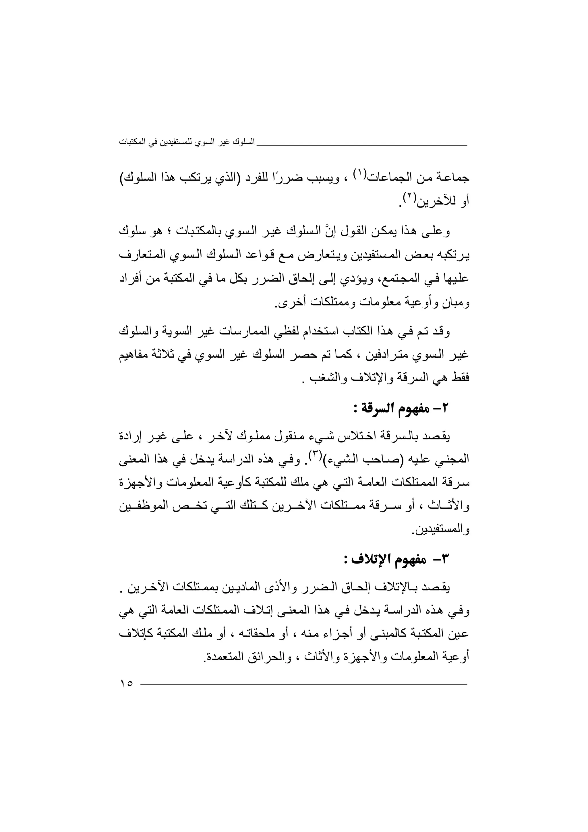 ‫اﻟﻤﻜﺘﺒﺎت‬ ‫ﻓﻲ‬ ‫ﻟﻠﻤﺴﺘﻔﯿﺪﯾﻦ‬ ‫اﻟﺴﻮي‬ ‫ﻏﯿﺮ‬ ‫اﻟﺴﻠﻮك‬
١٥
‫ﺟ‬‫ﻤﺎ‬‫اﻟﺠﻤﺎﻋﺎت‬ ‫ﻦ‬‫ﻣ‬ ‫ﺔ‬‫ﻋ‬)١(
‫و‬ ،‫ﯾ‬‫ﺴﺒﺐ‬‫ﺿ‬ً‫ر‬‫ﺮ‬‫ا‬‫ﻟﻠ‬‫ﻔ‬‫ﺮد‬)‫ا‬‫اﻟﺴﻠﻮك‬ ‫ھﺬا‬ ‫ﯾﺮﺗﻜﺐ‬ ‫ﻟﺬي‬(
‫ﻟﻶﺧﺮﯾﻦ‬ ‫أو‬)٢(
.
‫و‬‫ﻰ‬‫ﻋﻠ‬‫ﺬا‬‫ھ‬‫ﯾ‬‫ﻤ‬‫ﻦ‬‫ﻜ‬‫ا‬‫ﻟ‬‫ﻘ‬‫ﻮل‬‫إ‬‫ﱠ‬‫ن‬‫ا‬‫ﺴ‬‫ﻟ‬‫ﺴﻮي‬‫اﻟ‬ ‫ﺮ‬‫ﻏﯿ‬ ‫ﻠﻮك‬‫ﺑﺎ‬‫ﻟ‬‫ﻤﻜ‬‫ﺒ‬‫ﺘ‬‫ﺎت‬‫؛‬‫ﺳ‬ ‫ھﻮ‬‫ﻠ‬‫ﻮك‬
‫ﯾ‬‫ﺮﺗ‬‫ﻜﺒ‬‫ﮫ‬‫ﺑ‬‫ﺾ‬ ‫ﻌ‬‫اﻟﻤ‬‫ﺴﺘ‬‫ﻔﯿ‬‫ﺪﯾ‬‫و‬ ‫ﻦ‬‫ﺘ‬ ‫ﯾ‬‫ﻌﺎ‬‫رض‬‫ﻣ‬‫ﻊ‬‫ﻮ‬ ‫ﻗ‬‫اﻋ‬‫ﺘﻌﺎرف‬ ‫اﻟﻤ‬ ‫ﺴﻮي‬ ‫اﻟ‬ ‫ﺴﻠﻮك‬ ‫اﻟ‬ ‫ﺪ‬
‫ﺘﻤﻊ‬‫اﻟﻤﺠ‬ ‫ﻲ‬‫ﻓ‬ ‫ﯿﮭﺎ‬‫ﻋﻠ‬،‫و‬‫ﯾ‬‫ﺆدي‬‫ﻰ‬‫إﻟ‬‫إﻟﺤ‬‫ﺎق‬‫أﻓﺮاد‬ ‫ﻣﻦ‬ ‫اﻟﻤﻜﺘﺒﺔ‬ ‫ﻓﻲ‬ ‫ﻣﺎ‬ ‫ﺑﻜﻞ‬ ‫اﻟﻀﺮر‬
ٍ‫ن‬‫وﻣﺒﺎ‬‫وأ‬‫وﻋ‬‫ﯿﺔ‬‫ﻣ‬‫ﻌﻠﻮ‬‫ﻣ‬‫ﺎت‬‫وﻣﻤ‬‫ﺘ‬‫أﺧﺮى‬ ‫ﻠﻜﺎت‬.
‫وﻗ‬‫ﺪ‬‫ﻢ‬‫ﺗ‬‫ﻓ‬‫ﻲ‬‫ﺬا‬‫ھ‬‫اﻟ‬‫ﻜ‬‫ﺘﺎب‬‫ا‬‫ﺳﺘ‬‫ﺨﺪ‬‫ﻟﻔﻈﻲ‬ ‫ام‬‫ﻏ‬ ‫اﻟﻤﻤﺎرﺳﺎت‬‫ﯿ‬‫واﻟﺴﻠﻮك‬ ‫اﻟﺴﻮﯾﺔ‬ ‫ﺮ‬
‫اﻟ‬ ‫ﺣﺼﺮ‬ ‫ﺗﻢ‬ ‫ﺎ‬‫ﻛﻤ‬ ، ‫ﺮادﻓﯿﻦ‬‫ﻣﺘ‬ ‫ﺴﻮي‬‫اﻟ‬ ‫ﺮ‬‫ﻏﯿ‬‫ﺴ‬‫ﻠﻮك‬‫ﻏ‬‫ﯿﺮ‬‫ا‬‫ﻟﺴ‬‫ﻮي‬‫ﻓﻲ‬‫ﻣﻔﺎھﯿﻢ‬ ‫ﺛﻼﺛﺔ‬
‫واﻟﺸﻐﺐ‬ ‫واﻹﺗﻼف‬ ‫اﻟﺴﺮﻗﺔ‬ ‫ھﻲ‬ ‫ﻓﻘﻂ‬.

‫ﯾ‬‫ﺼﺪ‬ ‫ﻘ‬‫ﺑﺎﻟ‬‫ﺴ‬‫ﺮ‬‫ﻗ‬‫ﺔ‬‫ﺘ‬ ‫اﺧ‬‫ﻼ‬‫س‬‫ﺷ‬‫ﻲء‬‫ﻣ‬‫ﻮك‬ ‫ﻣﻤﻠ‬ ‫ﻨﻘﻮل‬‫ﻵ‬‫ﺮ‬ ‫ﺧ‬،‫ﻋ‬‫ﻰ‬ ‫ﻠ‬‫ﻏ‬‫ﺮ‬ ‫ﯿ‬‫إر‬‫ا‬‫دة‬
‫ﯿﮫ‬‫ﻋﻠ‬ ‫ﻲ‬‫اﻟﻤﺠﻨ‬)‫ﺻ‬‫ﺎﺣ‬‫ﺐ‬‫اﻟ‬‫ﺸﻲ‬‫ء‬()٣(
.‫وﻓ‬‫ﻲ‬‫ھﺬ‬‫ه‬‫اﻟ‬‫ﺪر‬‫اﺳ‬‫ﺔ‬‫ﯾ‬‫ﺪﺧﻞ‬‫ﻓ‬‫ﻲ‬‫ھﺬ‬‫ا‬‫اﻟ‬‫ﻤﻌﻨ‬‫ﻰ‬
‫ﺳ‬‫ﺮﻗﺔ‬‫ا‬‫ﻟﻤ‬‫ﺘ‬‫ﻤ‬‫ﻠﻜ‬‫ﺎت‬‫اﻟ‬‫ﻌ‬‫ﻛ‬ ‫ﻟﻠﻤﻜﺘﺒﺔ‬ ‫ﻣﻠﻚ‬ ‫ھﻲ‬ ‫ﻲ‬‫اﻟﺘ‬ ‫ﺔ‬‫ﺎﻣ‬‫ﺄ‬‫وﻋﯿ‬‫ﺔ‬‫اﻟ‬‫ﻤ‬‫ﻌﻠﻮ‬‫ﻣ‬‫ﺎت‬‫و‬‫اﻷ‬‫ﺟ‬‫ﮭ‬‫ﺰة‬
‫واﻷ‬‫ﺛ‬‫ﺎث‬،‫أو‬‫ﺮﻗ‬ ‫ﺳ‬‫ﺔ‬‫ﻣ‬‫ﺘﻠﻜﺎت‬ ‫ﻤ‬‫اﻵ‬‫ﺧ‬‫ﻛ‬ ‫ﺮﯾﻦ‬‫ﺘ‬‫ﻠ‬‫ﻚ‬‫ﺗ‬ ‫ﻲ‬ ‫اﻟﺘ‬‫ﺨ‬‫ﺺ‬‫ا‬‫ﻟﻤﻮ‬‫ﻇ‬‫ﯿﻦ‬ ‫ﻔ‬
‫و‬‫ا‬‫ﻟﻤﺴﺘﻔﯿﺪﯾﻦ‬.

‫ﯾ‬‫ﺼﺪ‬ ‫ﻘ‬‫ﺎﻹ‬ ‫ﺑ‬‫ﺗﻼ‬‫ف‬‫إ‬‫ﺎ‬ ‫ﻟﺤ‬‫ق‬‫اﻟ‬‫ﻀ‬‫ﺮر‬‫و‬‫ﯿﻦ‬ ‫اﻟﻤﺎدﯾ‬ ‫اﻷذى‬‫ﺑ‬‫ﺘ‬ ‫ﻤﻤ‬‫ﻠ‬‫ﻜﺎت‬‫اﻵ‬‫ﺧ‬‫ﺮﯾﻦ‬.
‫وﻓ‬‫ﻲ‬‫ﺬ‬‫ھ‬‫ه‬‫اﻟ‬‫ﺪر‬‫اﺳ‬‫ﺔ‬‫ﯾ‬‫ﺪﺧﻞ‬‫ﻓ‬‫ﻲ‬‫ﺬ‬‫ھ‬‫ا‬‫اﻟ‬‫ﻤﻌﻨ‬‫ﻰ‬‫ﻼف‬‫إﺗ‬‫ا‬‫ﻟﻤ‬‫ﺘ‬‫ﻤ‬‫ﻠﻜ‬‫ﺎت‬‫ا‬‫ﻟﻌ‬‫ھﻲ‬ ‫اﻟﺘﻲ‬ ‫ﺎﻣﺔ‬
‫ﻣﻠﺤﻘﺎ‬ ‫أو‬ ، ‫ﻨﮫ‬‫ﻣ‬ ‫ﺰاء‬‫أﺟ‬ ‫أو‬ ‫ﻰ‬‫ﻛﺎﻟﻤﺒﻨ‬ ‫ﺒﺔ‬‫اﻟﻤﻜﺘ‬ ‫ﯿﻦ‬‫ﻋ‬‫ﻛﺈﺗﻼف‬ ‫اﻟﻤﻜﺘﺒﺔ‬ ‫ﻚ‬‫ﻣﻠ‬ ‫أو‬ ، ‫ﮫ‬‫ﺗ‬
‫أ‬‫وﻋﯿ‬‫ﺔ‬‫اﻟ‬‫ﻤ‬‫ﻌﻠﻮ‬‫ﻣ‬‫ﺎت‬‫و‬‫اﻷ‬‫ﺟ‬‫ﮭﺰة‬‫واﻷ‬‫اﻟﻤﺘﻌﻤﺪة‬ ‫واﻟﺤﺮاﺋﻖ‬ ، ‫ﺛﺎث‬.
 