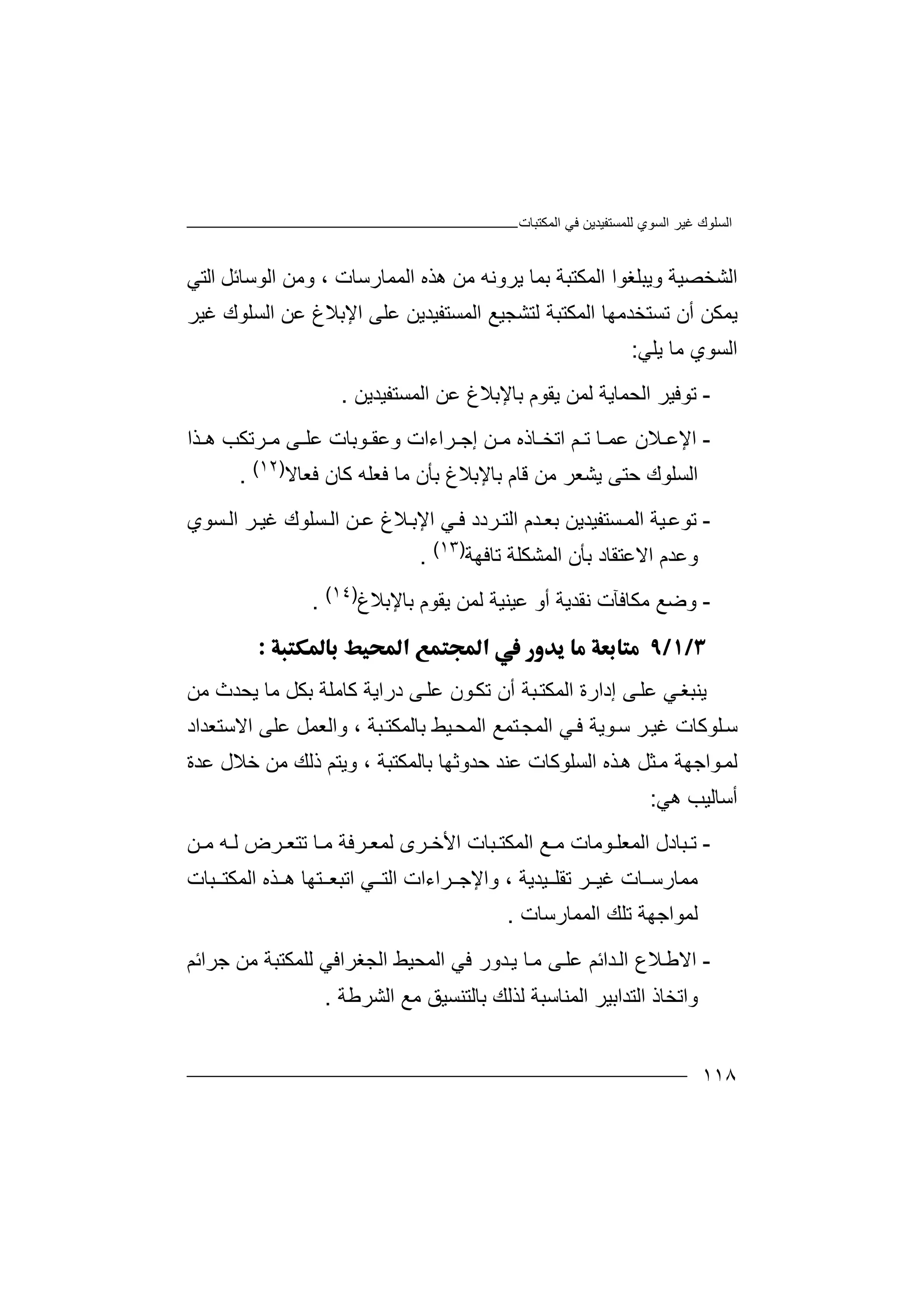 ‫اﻟﻤﻜﺘﺒﺎت‬ ‫ﻓﻲ‬ ‫ﻟﻠﻤﺴﺘﻔﯿﺪﯾﻦ‬ ‫اﻟﺴﻮي‬ ‫ﻏﯿﺮ‬ ‫اﻟﺴﻠﻮك‬
١١٨
‫ھﺬه‬ ‫ﻣﻦ‬ ‫ﯾﺮوﻧﮫ‬ ‫ﺑﻤﺎ‬ ‫اﻟﻤﻜﺘﺒﺔ‬ ‫وﯾﺒﻠﻐﻮا‬ ‫اﻟﺸﺨﺼﯿﺔ‬‫ا‬‫ﻟﻤﻤﺎرﺳ‬‫ﺎت‬،‫و‬‫ﻣ‬‫ﻦ‬‫اﻟ‬‫ﻮﺳ‬‫ﺎﺋ‬‫ﻞ‬‫اﻟ‬‫ﺘﻲ‬
‫ﯾﻤ‬‫ﻜ‬‫ﺗﺴ‬ ‫أن‬ ‫ﻦ‬‫ﺘ‬‫ﺨﺪ‬‫ﻟﺘﺸﺠ‬ ‫اﻟﻤﻜﺘﺒﺔ‬ ‫ﻣﮭﺎ‬‫اﻟﻤ‬ ‫ﯿﻊ‬‫ﺴ‬‫ﺘ‬‫ﻔ‬‫ﯿ‬‫ﺪ‬‫ﯾ‬‫ﻦ‬‫ﻋ‬‫ﻠ‬‫ﻰ‬‫ا‬‫ﻹ‬‫ا‬ ‫ﻋﻦ‬ ‫ﺑﻼغ‬‫ﻟ‬‫ﺴ‬‫ﻠ‬‫ﻮ‬‫ﻏﯿ‬ ‫ك‬‫ﺮ‬
‫اﻟﺴﻮ‬‫ي‬‫ﻣ‬‫ﺎ‬‫ﯾ‬‫ﻠﻲ‬:
-‫ﺗ‬‫ﻮ‬‫ﻓ‬‫ﯿﺮ‬‫ا‬‫ﻟ‬‫ﻟﻤﻦ‬ ‫ﺤﻤﺎﯾﺔ‬‫ﯾ‬‫ﻘ‬‫ﻮ‬‫م‬‫ﺑ‬‫ﺎ‬‫ﻹ‬‫ﺑ‬‫اﻟﻤﺴﺘﻔﯿﺪﯾﻦ‬ ‫ﻋﻦ‬ ‫ﻼغ‬.
-‫اﻹ‬‫ﻢ‬ ‫ﺗ‬ ‫ﺎ‬ ‫ﻋﻤ‬ ‫ﻼن‬ ‫ﻋ‬‫ﺎ‬ ‫اﺗﺨ‬‫ﺮﺗﻜﺐ‬ ‫ﻣ‬ ‫ﻰ‬ ‫ﻋﻠ‬ ‫ﻮﺑﺎت‬ ‫وﻋﻘ‬ ‫ﺮاءات‬ ‫إﺟ‬ ‫ﻦ‬ ‫ﻣ‬ ‫ذه‬‫ھ‬‫ﺬ‬‫ا‬
‫اﻟﺴﻠﻮك‬‫ﺣ‬‫ﺘ‬‫ﯾ‬ ‫ﻰ‬‫ﺸ‬‫ﻌ‬‫ﺮ‬‫ﻗﺎم‬ ‫ﻣﻦ‬‫ﺑ‬‫ﺎ‬‫ﺑﺄ‬ ‫ﻹﺑﻼغ‬‫ن‬‫ﻣ‬‫ﻓﻌﺎﻻ‬ ‫ﻛﺎن‬ ‫ﻓﻌﻠﮫ‬ ‫ﺎ‬)١٢(
.
-‫ﺗ‬‫ﻮ‬‫ﺴﺘﻔﯿﺪﯾ‬ ‫اﻟﻤ‬ ‫ﯿﺔ‬‫ﻋ‬‫ﻦ‬‫ﺑ‬‫ا‬ ‫ﻦ‬ ‫ﻋ‬ ‫ﻼغ‬‫اﻹﺑ‬ ‫ﻲ‬ ‫ﻓ‬ ‫ﺮدد‬ ‫اﻟﺘ‬ ‫ﺪم‬ ‫ﻌ‬‫ﻟ‬‫ﺴ‬‫ﻠ‬‫ﻮك‬‫ﻏﯿ‬‫ﺴﻮ‬ ‫اﻟ‬ ‫ﺮ‬‫ي‬
‫و‬‫ﻋ‬‫ﺪ‬‫م‬‫ا‬‫ﻻ‬‫ﻋﺘﻘﺎ‬‫ﺑ‬ ‫د‬‫ﺄن‬‫ﺗﺎ‬ ‫اﻟﻤﺸﻜﻠﺔ‬‫ﻓﮭﺔ‬)١٣(
.
-‫وﺿﻊ‬‫ﻣ‬‫ﻜ‬‫ﺎ‬‫ﻓﺂت‬‫ﻧ‬‫ﻘ‬‫ﺪ‬‫ﯾ‬‫أ‬ ‫ﺔ‬‫و‬‫ﻋ‬‫ﯿﻨ‬‫ﯿﺔ‬‫ﻟﻤﻦ‬‫ﺑﺎﻹﺑﻼ‬ ‫ﯾﻘﻮم‬‫غ‬)١٤(
.

‫ﯾﻨ‬‫ﻲ‬‫ﺒﻐ‬‫ﻋ‬‫ﻠ‬‫ﻰ‬‫إ‬‫د‬‫ار‬‫ة‬‫اﻟ‬‫ﻤ‬‫ﻜ‬‫ﺘ‬‫ﻣﺎ‬ ‫ﺑﻜﻞ‬ ‫ﻛﺎﻣﻠﺔ‬ ‫دراﯾﺔ‬ ‫ﻰ‬‫ﻋﻠ‬ ‫ﻮن‬‫ﺗﻜ‬ ‫أن‬ ‫ﺒﺔ‬‫ﯾ‬‫ﺤ‬‫ﺪ‬‫ﻣﻦ‬ ‫ث‬
‫ﺳ‬‫ﻠ‬‫ﻮ‬‫ﻛﺎت‬‫ﺮ‬‫ﻏﯿ‬‫ﺳ‬‫ﻮ‬‫ﯾ‬‫ﺘﻤﻊ‬‫اﻟﻤﺠ‬ ‫ﻲ‬‫ﻓ‬ ‫ﺔ‬‫ا‬‫ﻟ‬‫ﻤ‬‫ﺒﺔ‬‫ﺑﺎﻟﻤﻜﺘ‬ ‫ﯿﻂ‬‫ﺤ‬‫و‬ ،‫اﻻ‬ ‫ﻋﻠﻰ‬ ‫اﻟﻌﻤﻞ‬‫ﺳﺘﻌ‬‫ﺪاد‬
‫ﻟﻤ‬‫ﻮا‬‫ﺟ‬‫ﮭ‬‫ا‬ ‫ﺬه‬‫ھ‬ ‫ﺜﻞ‬‫ﻣ‬ ‫ﺔ‬‫ﻟﺴ‬‫ﻠﻮ‬‫ﻛ‬‫ﺎت‬‫ﻋ‬‫ﻨ‬‫ﺪ‬‫ﺣﺪو‬‫ﺛ‬‫ﮭ‬‫ﺎ‬‫ﺑﺎﻟﻤﻜ‬‫ﺘ‬‫ﺒ‬‫ﺔ‬،‫و‬‫ﺧﻼ‬ ‫ﻣﻦ‬ ‫ذﻟﻚ‬ ‫ﯾﺘﻢ‬‫ل‬‫ﻋﺪة‬
‫أﺳﺎﻟﯿﺐ‬‫ھ‬‫ﻲ‬:
-‫ﺗ‬‫ﺒ‬‫ﺎ‬‫ﻮﻣﺎت‬ ‫اﻟﻤﻌﻠ‬ ‫دل‬‫ﻣ‬‫ﻊ‬‫ﻦ‬ ‫ﻣ‬ ‫ﮫ‬ ‫ﻟ‬ ‫ﺮض‬ ‫ﺗﺘﻌ‬ ‫ﺎ‬ ‫ﻣ‬ ‫ﺮﻓﺔ‬ ‫ﻟﻤﻌ‬ ‫ﺮى‬ ‫اﻷﺧ‬ ‫ﺒﺎت‬ ‫اﻟﻤﻜﺘ‬
‫ﯿﺪﯾﺔ‬ ‫ﺗﻘﻠ‬ ‫ﺮ‬ ‫ﻏﯿ‬ ‫ﺎت‬ ‫ﻣﻤﺎرﺳ‬،‫و‬‫اﻟﺘ‬ ‫ﺮاءات‬ ‫اﻹﺟ‬‫ﻲ‬‫ا‬‫ﺒﺎت‬ ‫اﻟﻤﻜﺘ‬ ‫ﺬه‬ ‫ھ‬ ‫ﺘﮭﺎ‬ ‫ﺗﺒﻌ‬
‫اﻟﻤﻤﺎرﺳﺎت‬ ‫ﺗﻠﻚ‬ ‫ﻟﻤﻮاﺟﮭﺔ‬.
-‫ا‬‫ﻻ‬‫ﻋ‬ ‫ﺪاﺋﻢ‬‫اﻟ‬ ‫ﻼع‬‫ﻃ‬‫ﻠ‬‫ﻰ‬‫ﻣ‬‫اﻟﻤﺤ‬ ‫ﻓﻲ‬ ‫ﺪور‬‫ﯾ‬ ‫ﺎ‬‫ﯿﻂ‬‫اﻟ‬‫ﺠ‬‫ﻐﺮ‬‫ا‬‫ﻓ‬‫ﻣﻦ‬ ‫ﻟﻠﻤﻜﺘﺒﺔ‬ ‫ﻲ‬‫ﺟ‬‫ﺮ‬‫ا‬‫ﺋﻢ‬
‫واﺗﺨﺎذ‬‫اﻟﺘﺪاﺑﯿ‬‫اﻟﺸﺮﻃﺔ‬ ‫ﻣﻊ‬ ‫ﺑﺎﻟﺘﻨﺴﯿﻖ‬ ‫ﻟﺬﻟﻚ‬ ‫اﻟﻤﻨﺎﺳﺒﺔ‬ ‫ﺮ‬.
 