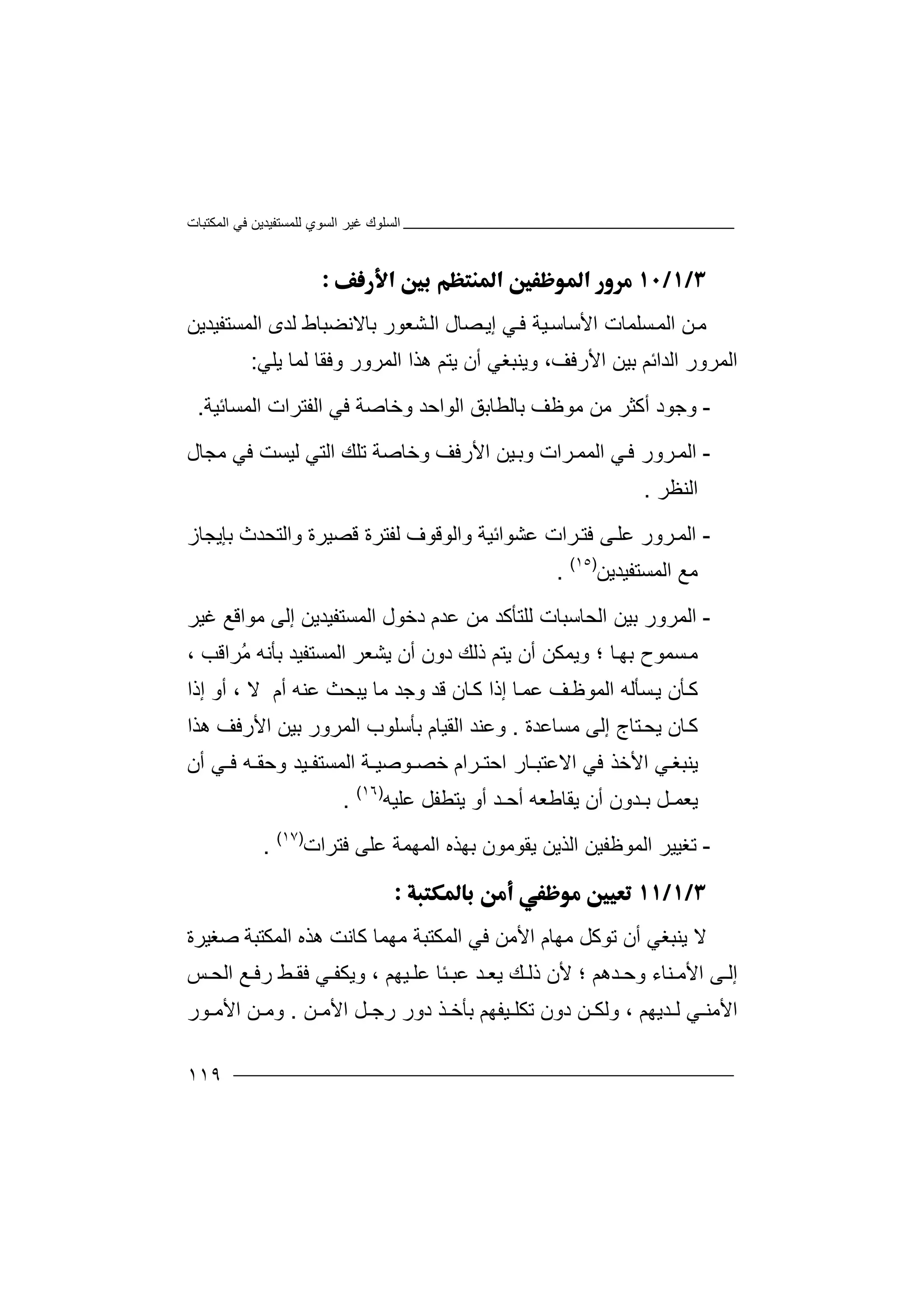 ‫اﻟﻤﻜﺘﺒﺎت‬ ‫ﻓﻲ‬ ‫ﻟﻠﻤﺴﺘﻔﯿﺪﯾﻦ‬ ‫اﻟﺴﻮي‬ ‫ﻏﯿﺮ‬ ‫اﻟﺴﻠﻮك‬
١١٩

‫ﻣ‬‫ﻦ‬‫اﻷﺳ‬ ‫ﺴﻠﻤﺎت‬‫اﻟﻤ‬‫ﺎ‬‫ﺳ‬‫ﯿ‬‫اﻟﻤﺴﺘﻔﯿﺪﯾﻦ‬ ‫ﻟﺪى‬ ‫ﺑﺎﻻﻧﻀﺒﺎط‬ ‫ﺸﻌﻮر‬‫اﻟ‬ ‫ﺼﺎل‬‫إﯾ‬ ‫ﻲ‬‫ﻓ‬ ‫ﺔ‬
‫اﻟﺪاﺋ‬ ‫اﻟﻤﺮور‬‫ﻢ‬‫اﻷ‬ ‫ﺑﯿﻦ‬‫ر‬،‫ﻓﻒ‬‫و‬‫ﯾ‬‫ﻨ‬‫ﺒﻐﻲ‬‫أن‬‫ﯾ‬‫ﺘ‬‫ﻢ‬‫ھ‬‫ﺬا‬‫ا‬‫ﻟ‬‫ﻤ‬‫ﺮو‬‫ر‬‫وﻓ‬‫ﻘﺎ‬‫ﻟ‬‫ﻤﺎ‬‫ﯾ‬‫ﻠﻲ‬:
-‫و‬‫ﺟ‬‫ﻮ‬‫د‬‫أ‬‫ﻛ‬‫ﺜﺮ‬‫ﻣﻮ‬ ‫ﻣﻦ‬‫ﻇ‬‫ﺑﺎ‬ ‫ﻒ‬‫ﻟ‬‫ﻄ‬‫ﺎ‬‫ﺑﻖ‬‫ا‬‫ﻟ‬‫ﻮاﺣ‬‫ﺪ‬‫و‬‫ﺧ‬‫ﻓﻲ‬ ‫ﺎﺻﺔ‬‫ا‬‫ﻟ‬‫اﻟﻤﺴﺎﺋﯿﺔ‬ ‫ﻔﺘﺮات‬.
-‫ا‬‫ﻟ‬‫ﻤ‬‫ﺮ‬‫و‬‫ر‬‫ﻓ‬‫ﻲ‬‫و‬ ‫ﺮات‬‫اﻟﻤﻤ‬‫ﺑ‬‫ﯿ‬‫ﻦ‬‫اﻷرﻓﻒ‬‫و‬‫ﺧ‬‫ﺎﺻ‬‫ﺔ‬‫ﺗ‬‫اﻟ‬ ‫ﻠﻚ‬‫ﺘ‬‫ﻲ‬‫ﻟ‬‫ﯿ‬‫ﺴ‬‫ﻣﺠﺎل‬ ‫ﻓﻲ‬ ‫ﺖ‬
‫اﻟﻨﻈﺮ‬.
-‫ا‬‫ﻟ‬‫ﺮور‬‫ﻤ‬‫ﻋ‬‫ﻠ‬‫ﻋﺸﻮاﺋ‬ ‫ﺮات‬‫ﻓﺘ‬ ‫ﻰ‬‫ﯿ‬‫ﺔ‬‫و‬‫ا‬‫ﻟ‬‫ﻮ‬‫ﻗﻮف‬‫ﻟ‬‫ﻔ‬‫ﻗﺼﯿ‬ ‫ﺘﺮة‬‫ﺮ‬‫ة‬‫واﻟ‬‫ﺘ‬‫ﺤ‬‫ﺪ‬‫ﺑﺈﯾﺠﺎز‬ ‫ث‬
‫ﻣﻊ‬‫اﻟﻤﺴﺘﻔﯿﺪﯾﻦ‬)١٥(
.
-‫ا‬‫ﻟ‬‫ﻤ‬‫ﺮور‬‫ﺑ‬‫ﯿ‬‫اﻟﺤﺎﺳ‬ ‫ﻦ‬‫ﺒ‬‫ﺎ‬‫ت‬‫ﻟﻠ‬‫ﺘ‬‫ﺄ‬‫ﻛ‬‫إﻟﻰ‬ ‫اﻟﻤﺴﺘﻔﯿﺪﯾﻦ‬ ‫دﺧﻮل‬ ‫ﻋﺪم‬ ‫ﻣﻦ‬ ‫ﺪ‬‫ﻏﯿﺮ‬ ‫ﻣﻮاﻗﻊ‬
‫ﺴ‬‫ﻣ‬‫ﺎ‬‫ﺑﮭ‬ ‫ﻤﻮح‬‫و‬ ‫؛‬‫ﯾﻤ‬‫ﻜﻦ‬‫ﯾﺘﻢ‬ ‫أن‬‫ذﻟﻚ‬‫اﻟﻤﺴﺘﻔﯿﺪ‬ ‫ﯾﺸﻌﺮ‬ ‫أن‬ ‫دون‬‫ﺑﺄﻧﮫ‬‫ُﺮاﻗﺐ‬‫ﻣ‬،
‫ﻛ‬‫ﺄ‬‫ﺴ‬‫ﯾ‬ ‫ن‬‫اﻟﻤ‬ ‫ﺄﻟﮫ‬‫ﻒ‬‫ﻮﻇ‬‫أم‬ ‫ﻋﻨﮫ‬ ‫ﯾﺒﺤﺚ‬ ‫ﻣﺎ‬ ‫وﺟﺪ‬ ‫ﻗﺪ‬ ‫ﺎن‬‫ﻛ‬ ‫إذا‬ ‫ﺎ‬‫ﻋﻤ‬‫ﻻ‬‫أ‬ ،‫إذا‬ ‫و‬
‫ﺎن‬‫ﻛ‬‫ﯾ‬‫ﺘﺎج‬‫ﺤ‬‫ﻣﺴﺎﻋ‬ ‫إﻟﻰ‬‫ﺪ‬‫ة‬.‫وﻋﻨ‬‫ﺪ‬‫ﺑﺄﺳ‬ ‫اﻟﻘﯿﺎم‬‫ﻠ‬‫ﻮ‬‫ب‬‫ﺑﯿ‬ ‫اﻟﻤﺮور‬‫ﻦ‬‫اﻷ‬‫ھﺬا‬ ‫رﻓﻒ‬
‫ﯾﻨ‬‫ﻲ‬‫ﺒﻐ‬‫ا‬‫ﻷ‬‫ﻓ‬ ‫ﺧﺬ‬‫ﻲ‬‫ا‬‫اﺣﺘـ‬ ‫ﻻﻋﺘﺒـﺎر‬‫ﺮ‬‫ا‬‫م‬‫ﺧ‬‫ﺼ‬‫ـ‬‫ﻮ‬‫ﺻ‬‫ﯿ‬‫ـ‬‫ﺔ‬‫ا‬‫ﻟ‬‫و‬ ‫ﻤﺴﺘﻔـﯿﺪ‬‫أن‬ ‫ﻓـﻲ‬ ‫ﺣﻘـﮫ‬
‫ﯾﻌﻤ‬‫ﯾ‬ ‫أن‬ ‫ﺑـﺪون‬ ‫ـﻞ‬‫ﻘﺎﻃ‬‫ﯾﺘ‬ ‫أو‬ ‫أﺣـﺪ‬ ‫ﻌﮫ‬‫ﻄ‬‫ﻔ‬‫ﻞ‬‫ﻋﻠﯿﮫ‬)١٦(
.
-‫ﺗ‬‫ﻐ‬‫ﯿ‬‫ا‬ ‫اﻟﻤﻮﻇﻔﯿﻦ‬ ‫ﯿﺮ‬‫ﻟ‬‫ﺬ‬‫ﯾ‬‫ﻓﺘﺮات‬ ‫ﻋﻠﻰ‬ ‫اﻟﻤﮭﻤﺔ‬ ‫ﺑﮭﺬه‬ ‫ﯾﻘﻮﻣﻮن‬ ‫ﻦ‬)١٧(
.

‫ﻻ‬‫ﯾﻨ‬‫ﺒﻐﻲ‬‫أن‬‫ﺗ‬‫ﻮﻛﻞ‬‫ﻣﮭﺎ‬‫م‬‫ﺻﻐﯿﺮة‬ ‫اﻟﻤﻜﺘﺒﺔ‬ ‫ھﺬه‬ ‫ﻛﺎﻧﺖ‬ ‫ﻣﮭﻤﺎ‬ ‫اﻟﻤﻜﺘﺒﺔ‬ ‫ﻓﻲ‬ ‫اﻷﻣﻦ‬
‫ﺪھ‬ ‫وﺣ‬ ‫ﻨﺎء‬ ‫اﻷﻣ‬ ‫ﻰ‬ ‫إﻟ‬‫ﯿ‬ ‫ﻋﻠ‬ ‫ﺌﺎ‬ ‫ﻋﺒ‬ ‫ﺪ‬ ‫ﯾﻌ‬ ‫ﻚ‬ ‫ذﻟ‬ ‫ﻷن‬ ‫؛‬ ‫ﻢ‬‫ﮭﻢ‬،‫و‬‫ﻂ‬ ‫ﻓﻘ‬ ‫ﻲ‬ ‫ﯾﻜﻔ‬‫ﻊ‬ ‫رﻓ‬‫ا‬‫ﻟ‬‫ﺤ‬‫ﺲ‬
‫ﻲ‬ ‫اﻷﻣﻨ‬‫ﺪﯾ‬ ‫ﻟ‬‫ﻦ‬ ‫اﻷﻣ‬ ‫ﻞ‬ ‫رﺟ‬ ‫دور‬ ‫ﺬ‬ ‫ﺑﺄﺧ‬ ‫ﯿﻔﮭﻢ‬ ‫ﺗﻜﻠ‬ ‫دون‬ ‫ﻦ‬ ‫وﻟﻜ‬ ، ‫ﮭﻢ‬.‫ﻮر‬ ‫اﻷﻣ‬ ‫ﻦ‬ ‫وﻣ‬
 